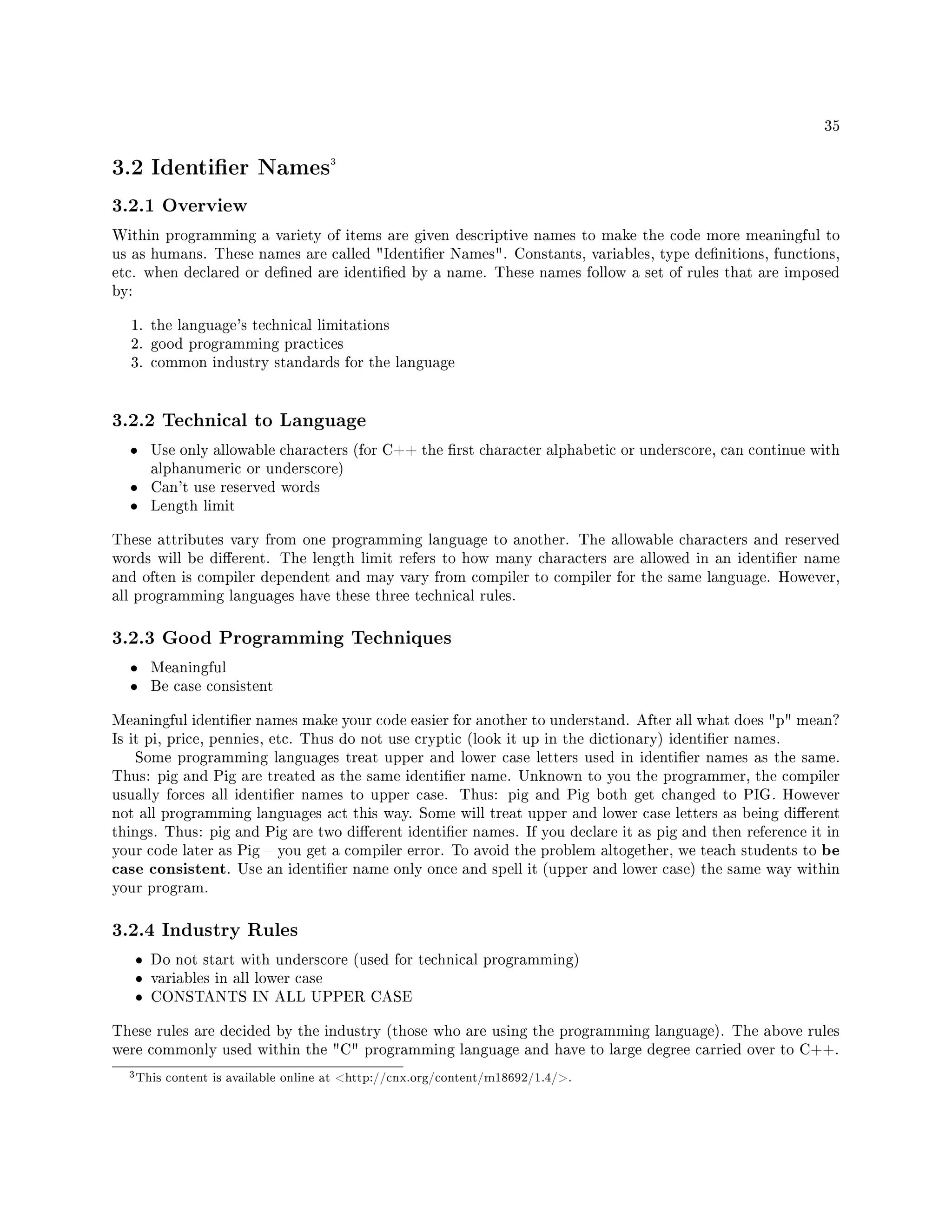 35
3.2 Identier Names3
3.2.1 Overview
Within programming a variety of items are given descriptive names to make the code more meaningful to
us as humans. These names are called Identier Names. Constants, variables, type denitions, functions,
etc. when declared or dened are identied by a name. These names follow a set of rules that are imposed
by:
1. the language's technical limitations
2. good programming practices
3. common industry standards for the language
3.2.2 Technical to Language
• Use only allowable characters (for C++ the rst character alphabetic or underscore, can continue with
alphanumeric or underscore)
• Can't use reserved words
• Length limit
These attributes vary from one programming language to another. The allowable characters and reserved
words will be dierent. The length limit refers to how many characters are allowed in an identier name
and often is compiler dependent and may vary from compiler to compiler for the same language. However,
all programming languages have these three technical rules.
3.2.3 Good Programming Techniques
• Meaningful
• Be case consistent
Meaningful identier names make your code easier for another to understand. After all what does p mean?
Is it pi, price, pennies, etc. Thus do not use cryptic (look it up in the dictionary) identier names.
Some programming languages treat upper and lower case letters used in identier names as the same.
Thus: pig and Pig are treated as the same identier name. Unknown to you the programmer, the compiler
usually forces all identier names to upper case. Thus: pig and Pig both get changed to PIG. However
not all programming languages act this way. Some will treat upper and lower case letters as being dierent
things. Thus: pig and Pig are two dierent identier names. If you declare it as pig and then reference it in
your code later as Pig  you get a compiler error. To avoid the problem altogether, we teach students to be
case consistent. Use an identier name only once and spell it (upper and lower case) the same way within
your program.
3.2.4 Industry Rules
ˆ Do not start with underscore (used for technical programming)
ˆ variables in all lower case
ˆ CONSTANTS IN ALL UPPER CASE
These rules are decided by the industry (those who are using the programming language). The above rules
were commonly used within the C programming language and have to large degree carried over to C++.
3This content is available online at http://cnx.org/content/m18692/1.4/.
 