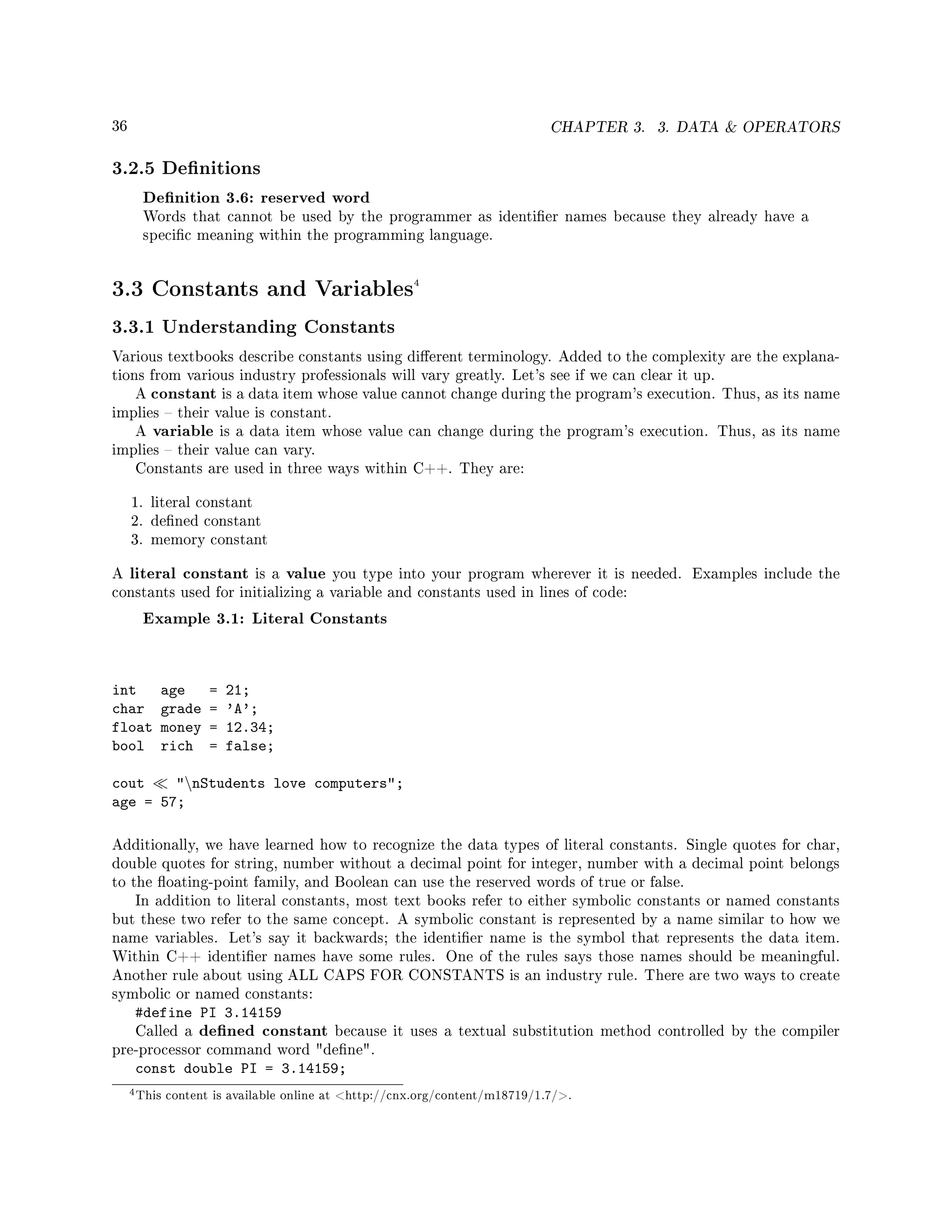 36 CHAPTER 3. 3. DATA  OPERATORS
3.2.5 Denitions
Denition 3.6: reserved word
Words that cannot be used by the programmer as identier names because they already have a
specic meaning within the programming language.
3.3 Constants and Variables4
3.3.1 Understanding Constants
Various textbooks describe constants using dierent terminology. Added to the complexity are the explana-
tions from various industry professionals will vary greatly. Let's see if we can clear it up.
A constant is a data item whose value cannot change during the program's execution. Thus, as its name
implies  their value is constant.
A variable is a data item whose value can change during the program's execution. Thus, as its name
implies  their value can vary.
Constants are used in three ways within C++. They are:
1. literal constant
2. dened constant
3. memory constant
A literal constant is a value you type into your program wherever it is needed. Examples include the
constants used for initializing a variable and constants used in lines of code:
Example 3.1: Literal Constants
int age = 21;
char grade = 'A';
float money = 12.34;
bool rich = false;
cout nStudents love computers;
age = 57;
Additionally, we have learned how to recognize the data types of literal constants. Single quotes for char,
double quotes for string, number without a decimal point for integer, number with a decimal point belongs
to the oating-point family, and Boolean can use the reserved words of true or false.
In addition to literal constants, most text books refer to either symbolic constants or named constants
but these two refer to the same concept. A symbolic constant is represented by a name similar to how we
name variables. Let's say it backwards; the identier name is the symbol that represents the data item.
Within C++ identier names have some rules. One of the rules says those names should be meaningful.
Another rule about using ALL CAPS FOR CONSTANTS is an industry rule. There are two ways to create
symbolic or named constants:
#define PI 3.14159
Called a dened constant because it uses a textual substitution method controlled by the compiler
pre-processor command word dene.
const double PI = 3.14159;
4This content is available online at http://cnx.org/content/m18719/1.7/.
 
