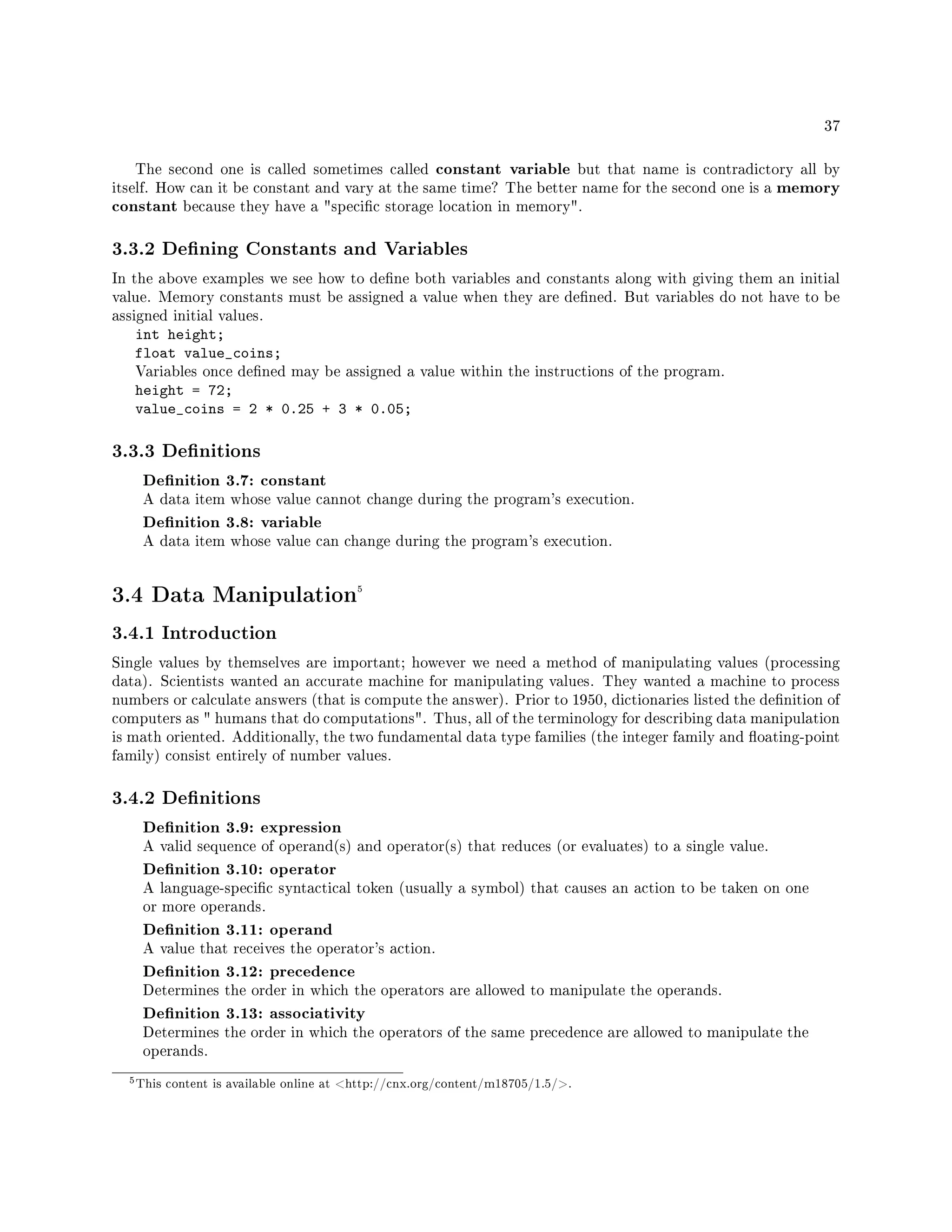 37
The second one is called sometimes called constant variable but that name is contradictory all by
itself. How can it be constant and vary at the same time? The better name for the second one is a memory
constant because they have a specic storage location in memory.
3.3.2 Dening Constants and Variables
In the above examples we see how to dene both variables and constants along with giving them an initial
value. Memory constants must be assigned a value when they are dened. But variables do not have to be
assigned initial values.
int height;
float value_coins;
Variables once dened may be assigned a value within the instructions of the program.
height = 72;
value_coins = 2 * 0.25 + 3 * 0.05;
3.3.3 Denitions
Denition 3.7: constant
A data item whose value cannot change during the program's execution.
Denition 3.8: variable
A data item whose value can change during the program's execution.
3.4 Data Manipulation5
3.4.1 Introduction
Single values by themselves are important; however we need a method of manipulating values (processing
data). Scientists wanted an accurate machine for manipulating values. They wanted a machine to process
numbers or calculate answers (that is compute the answer). Prior to 1950, dictionaries listed the denition of
computers as  humans that do computations. Thus, all of the terminology for describing data manipulation
is math oriented. Additionally, the two fundamental data type families (the integer family and oating-point
family) consist entirely of number values.
3.4.2 Denitions
Denition 3.9: expression
A valid sequence of operand(s) and operator(s) that reduces (or evaluates) to a single value.
Denition 3.10: operator
A language-specic syntactical token (usually a symbol) that causes an action to be taken on one
or more operands.
Denition 3.11: operand
A value that receives the operator's action.
Denition 3.12: precedence
Determines the order in which the operators are allowed to manipulate the operands.
Denition 3.13: associativity
Determines the order in which the operators of the same precedence are allowed to manipulate the
operands.
5This content is available online at http://cnx.org/content/m18705/1.5/.
 