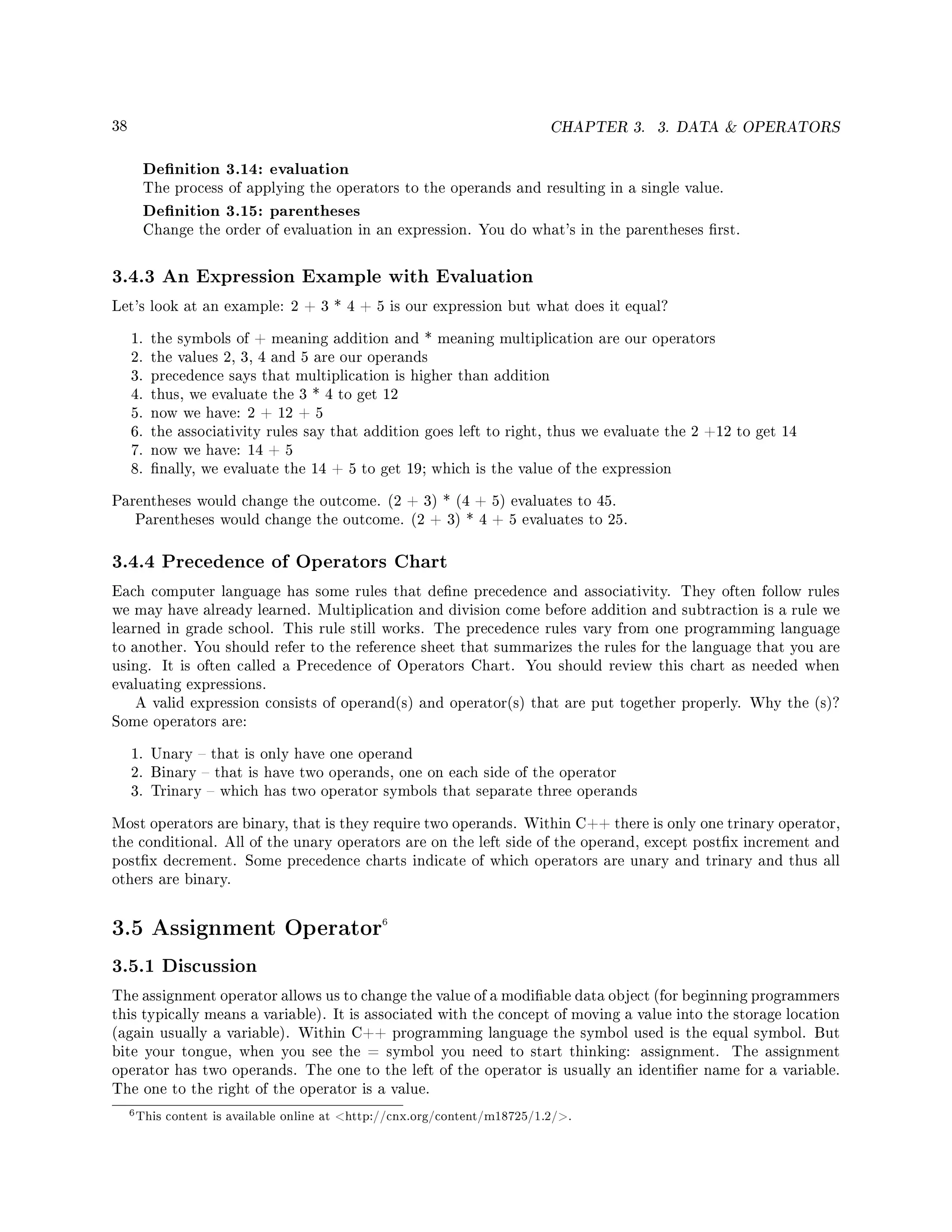 38 CHAPTER 3. 3. DATA  OPERATORS
Denition 3.14: evaluation
The process of applying the operators to the operands and resulting in a single value.
Denition 3.15: parentheses
Change the order of evaluation in an expression. You do what's in the parentheses rst.
3.4.3 An Expression Example with Evaluation
Let's look at an example: 2 + 3 * 4 + 5 is our expression but what does it equal?
1. the symbols of + meaning addition and * meaning multiplication are our operators
2. the values 2, 3, 4 and 5 are our operands
3. precedence says that multiplication is higher than addition
4. thus, we evaluate the 3 * 4 to get 12
5. now we have: 2 + 12 + 5
6. the associativity rules say that addition goes left to right, thus we evaluate the 2 +12 to get 14
7. now we have: 14 + 5
8. nally, we evaluate the 14 + 5 to get 19; which is the value of the expression
Parentheses would change the outcome. (2 + 3) * (4 + 5) evaluates to 45.
Parentheses would change the outcome. (2 + 3) * 4 + 5 evaluates to 25.
3.4.4 Precedence of Operators Chart
Each computer language has some rules that dene precedence and associativity. They often follow rules
we may have already learned. Multiplication and division come before addition and subtraction is a rule we
learned in grade school. This rule still works. The precedence rules vary from one programming language
to another. You should refer to the reference sheet that summarizes the rules for the language that you are
using. It is often called a Precedence of Operators Chart. You should review this chart as needed when
evaluating expressions.
A valid expression consists of operand(s) and operator(s) that are put together properly. Why the (s)?
Some operators are:
1. Unary  that is only have one operand
2. Binary  that is have two operands, one on each side of the operator
3. Trinary  which has two operator symbols that separate three operands
Most operators are binary, that is they require two operands. Within C++ there is only one trinary operator,
the conditional. All of the unary operators are on the left side of the operand, except postx increment and
postx decrement. Some precedence charts indicate of which operators are unary and trinary and thus all
others are binary.
3.5 Assignment Operator6
3.5.1 Discussion
The assignment operator allows us to change the value of a modiable data object (for beginning programmers
this typically means a variable). It is associated with the concept of moving a value into the storage location
(again usually a variable). Within C++ programming language the symbol used is the equal symbol. But
bite your tongue, when you see the = symbol you need to start thinking: assignment. The assignment
operator has two operands. The one to the left of the operator is usually an identier name for a variable.
The one to the right of the operator is a value.
6This content is available online at http://cnx.org/content/m18725/1.2/.
 