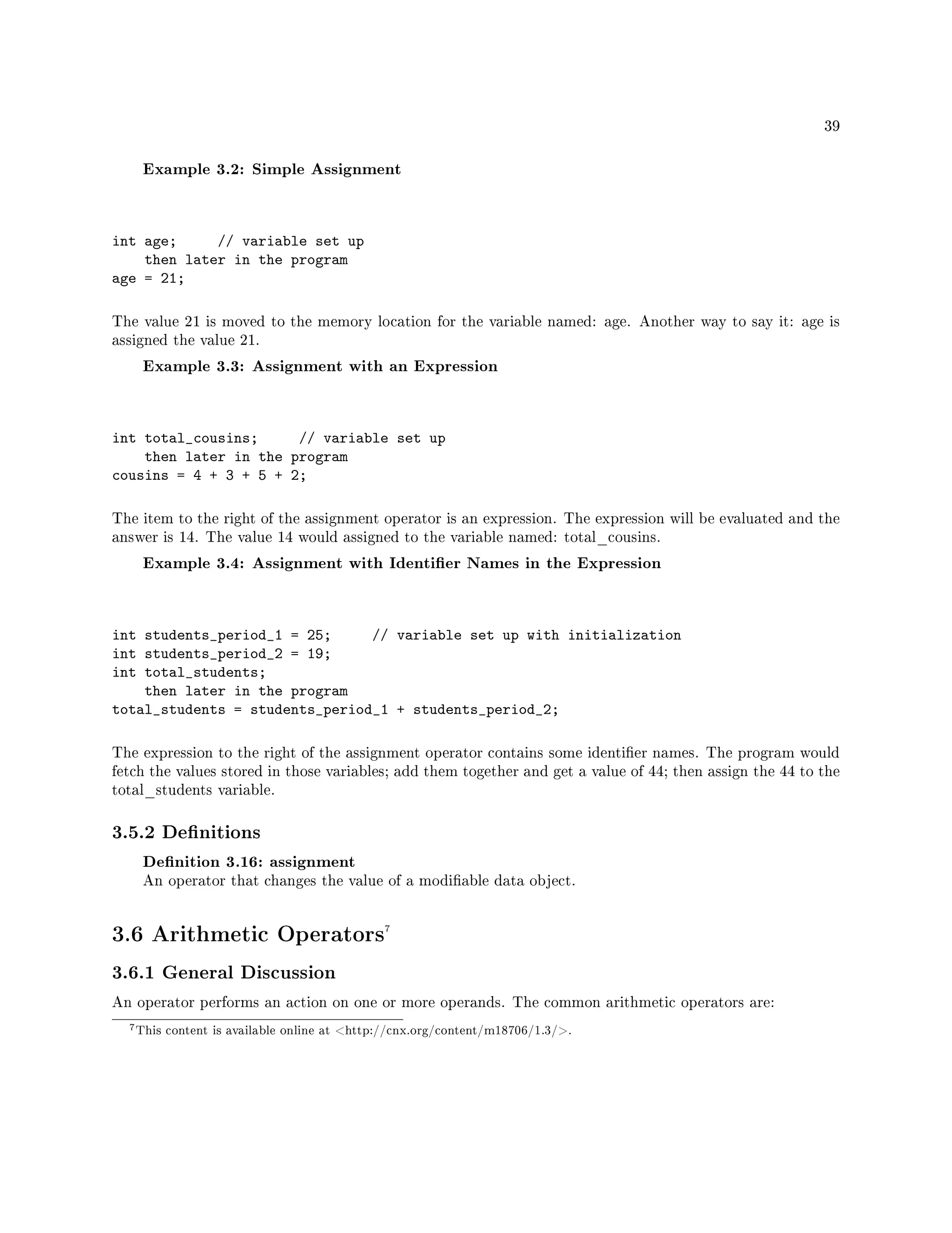 39
Example 3.2: Simple Assignment
int age; // variable set up
then later in the program
age = 21;
The value 21 is moved to the memory location for the variable named: age. Another way to say it: age is
assigned the value 21.
Example 3.3: Assignment with an Expression
int total_cousins; // variable set up
then later in the program
cousins = 4 + 3 + 5 + 2;
The item to the right of the assignment operator is an expression. The expression will be evaluated and the
answer is 14. The value 14 would assigned to the variable named: total_cousins.
Example 3.4: Assignment with Identier Names in the Expression
int students_period_1 = 25; // variable set up with initialization
int students_period_2 = 19;
int total_students;
then later in the program
total_students = students_period_1 + students_period_2;
The expression to the right of the assignment operator contains some identier names. The program would
fetch the values stored in those variables; add them together and get a value of 44; then assign the 44 to the
total_students variable.
3.5.2 Denitions
Denition 3.16: assignment
An operator that changes the value of a modiable data object.
3.6 Arithmetic Operators7
3.6.1 General Discussion
An operator performs an action on one or more operands. The common arithmetic operators are:
7This content is available online at http://cnx.org/content/m18706/1.3/.
 