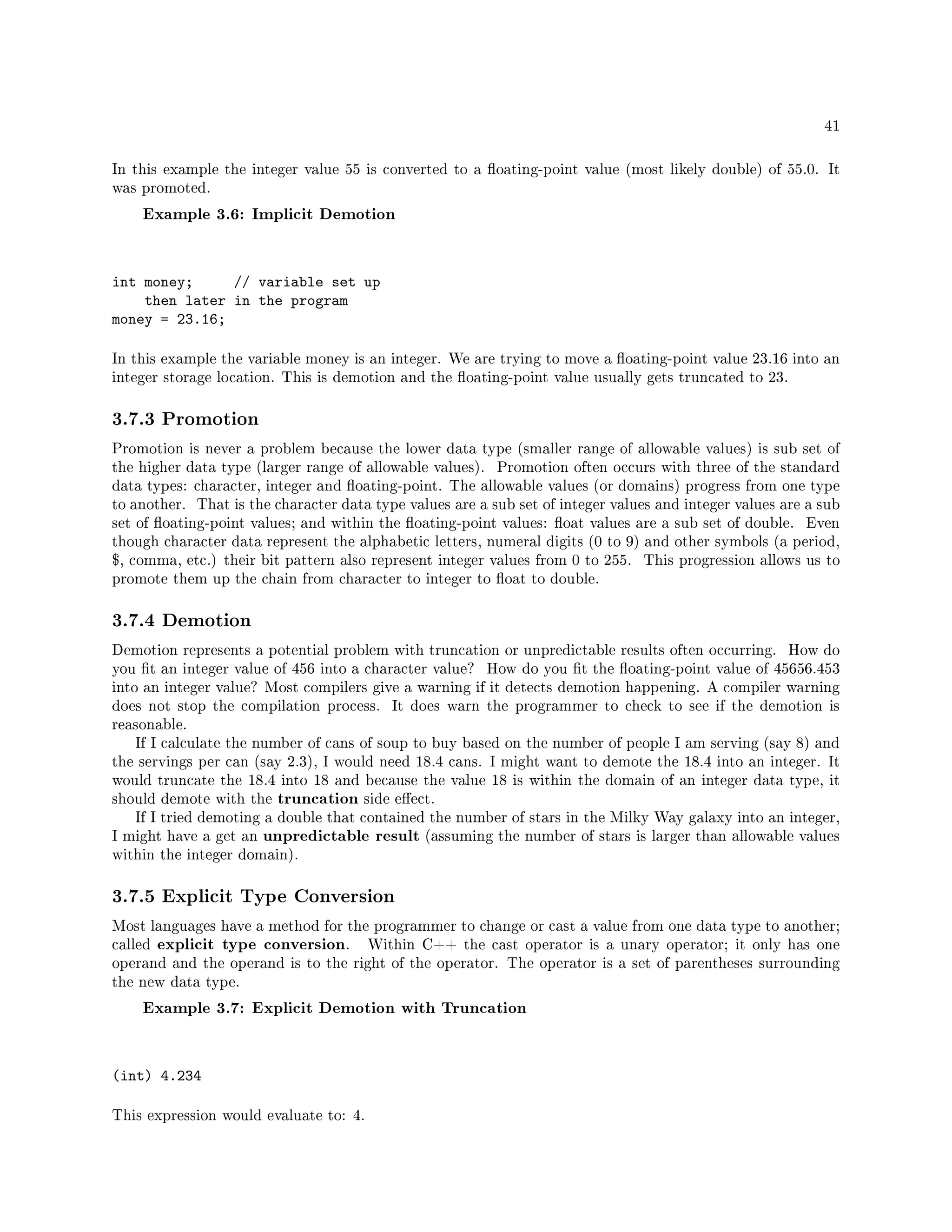 41
In this example the integer value 55 is converted to a oating-point value (most likely double) of 55.0. It
was promoted.
Example 3.6: Implicit Demotion
int money; // variable set up
then later in the program
money = 23.16;
In this example the variable money is an integer. We are trying to move a oating-point value 23.16 into an
integer storage location. This is demotion and the oating-point value usually gets truncated to 23.
3.7.3 Promotion
Promotion is never a problem because the lower data type (smaller range of allowable values) is sub set of
the higher data type (larger range of allowable values). Promotion often occurs with three of the standard
data types: character, integer and oating-point. The allowable values (or domains) progress from one type
to another. That is the character data type values are a sub set of integer values and integer values are a sub
set of oating-point values; and within the oating-point values: oat values are a sub set of double. Even
though character data represent the alphabetic letters, numeral digits (0 to 9) and other symbols (a period,
$, comma, etc.) their bit pattern also represent integer values from 0 to 255. This progression allows us to
promote them up the chain from character to integer to oat to double.
3.7.4 Demotion
Demotion represents a potential problem with truncation or unpredictable results often occurring. How do
you t an integer value of 456 into a character value? How do you t the oating-point value of 45656.453
into an integer value? Most compilers give a warning if it detects demotion happening. A compiler warning
does not stop the compilation process. It does warn the programmer to check to see if the demotion is
reasonable.
If I calculate the number of cans of soup to buy based on the number of people I am serving (say 8) and
the servings per can (say 2.3), I would need 18.4 cans. I might want to demote the 18.4 into an integer. It
would truncate the 18.4 into 18 and because the value 18 is within the domain of an integer data type, it
should demote with the truncation side eect.
If I tried demoting a double that contained the number of stars in the Milky Way galaxy into an integer,
I might have a get an unpredictable result (assuming the number of stars is larger than allowable values
within the integer domain).
3.7.5 Explicit Type Conversion
Most languages have a method for the programmer to change or cast a value from one data type to another;
called explicit type conversion. Within C++ the cast operator is a unary operator; it only has one
operand and the operand is to the right of the operator. The operator is a set of parentheses surrounding
the new data type.
Example 3.7: Explicit Demotion with Truncation
(int) 4.234
This expression would evaluate to: 4.
 