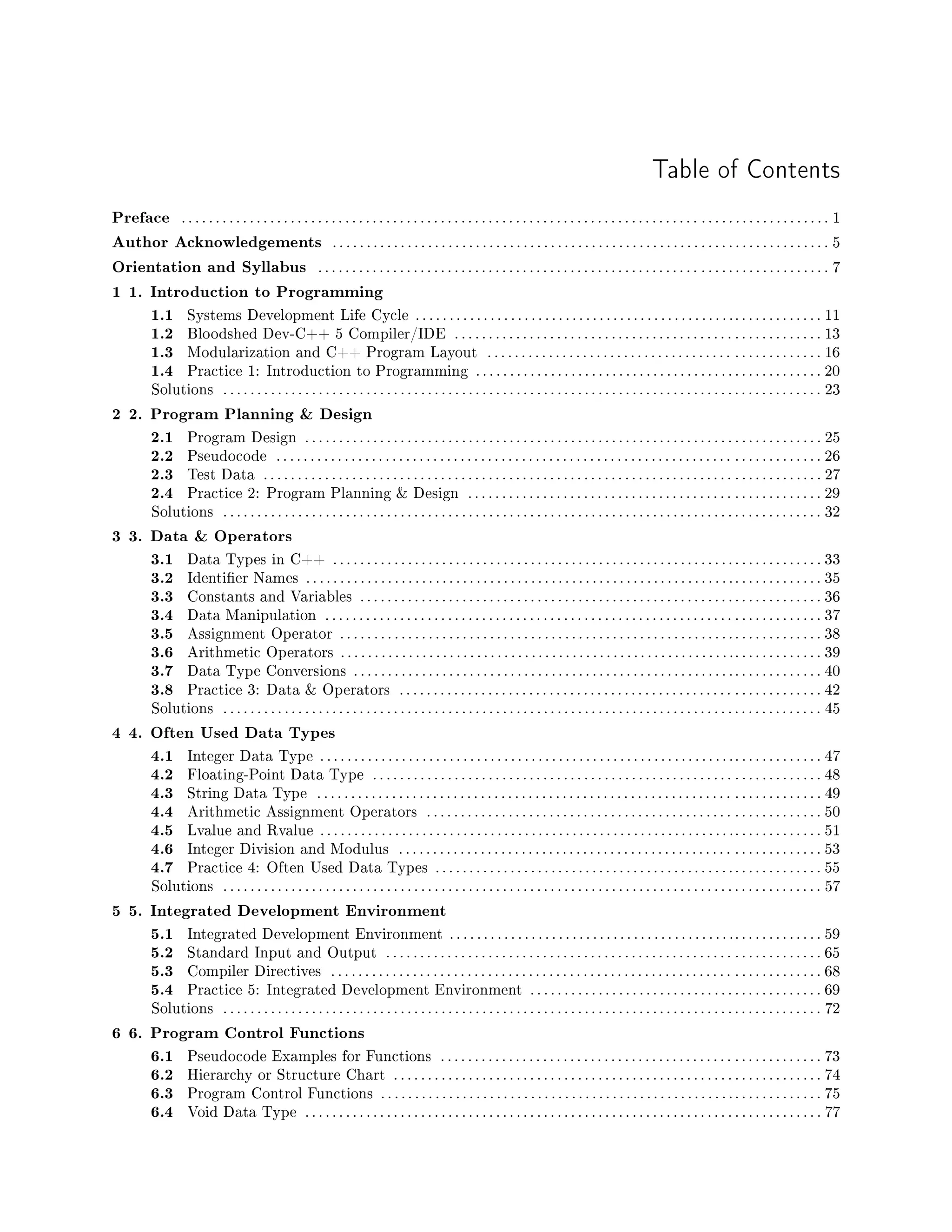 Table of Contents
Preface . . . . . . . . . . . . . . . . . . . . . . . . . . . . . . . . . . . . . . . . . . . . . . . . . . . . . . . . . . . . . . . . . . . . . . . . . . . . . . . . . . . . . . . . . . . . . . . 1
Author Acknowledgements . . . . . . . . . . . . . . . . . . . . . . . . . . . . . . . . . . . . . . . . . . . . . . . . . . . . . . . . . . . . . . . . . . . . . . . . . 5
Orientation and Syllabus . . . . . . . . . . . . . . . . . . . . . . . . . . . . . . . . . . . . . . . . . . . . . . . . . . . . . . . . . . . . . . . . . . . . . . . . . . . 7
1 1. Introduction to Programming
1.1 Systems Development Life Cycle . . . . . . . . . . . . . . . . . . . . . . . . . . . . . . . . . . . . . . . . . . . . . . .. . . . . . . . . . . . . 11
1.2 Bloodshed Dev-C++ 5 Compiler/IDE . . . . . . . . . . . . . . . . . . . . . . . . . . . . . . . . . . . . . . . . . . . . . . . . . . . . . . 13
1.3 Modularization and C++ Program Layout . . . . . . . . . . . . . . . . . . . . . . . . . . . . . . . . . . . . . . . . . . . . . . . . . 16
1.4 Practice 1: Introduction to Programming . . . . . . . . . . . . . . . . . . . . . . . . . . . . . . . . . . . . . . . . . . . . . . . . . . . 20
Solutions . . . . . . . . . . . . . . . . . . . . . . . . . . . . . . . . . . . . . . . . . . . . . . . . . . . . . . . . . . . . . . . . . . . . . . . . . . . . . . . . . . . . . . . . 23
2 2. Program Planning & Design
2.1 Program Design . . . . . . . . . . . . . . . . . . . . . . . . . . . . . . . . . . . . . . . . . . . . . . . . . . . . . . . . . . . . . . . . . . . . . . . . . . . . 25
2.2 Pseudocode . . . . . . . . . . . . . . . . . . . . . . . . . . . . . . . . . . . . . . . . . . . . . . . . . . . . . . . . . . . . . . . . . . . . . . . . . . . . . . . . 26
2.3 Test Data . . . . . . . . . . . . . . . . . . . . . . . . . . . . . . . . . . . . . . . . . . . . . . . . . . . . . . . . . . . . . . . . . . . . . . . . . . . . . . . . . . 27
2.4 Practice 2: Program Planning & Design . . . . . . . . . . . . . . . . . . . . . . . . . . . . . . . . . . . . . . . . . . . . . . . . . . . . 29
Solutions . . . . . . . . . . . . . . . . . . . . . . . . . . . . . . . . . . . . . . . . . . . . . . . . . . . . . . . . . . . . . . . . . . . . . . . . . . . . . . . . . . . . . . . . 32
3 3. Data & Operators
3.1 Data Types in C++ . . . . . . . . . . . . . . . . . . . . . . . . . . . . . . . . . . . . . . . . . . . . . . . . . . . . . . . . . . . . . . . . . . . . . . . . 33
3.2 Identier Names . . . . . . . . . . . . . . . . . . . . . . . . . . . . . . . . . . . . . . . . . . . . . . . . . . . . . . . . . . . . . . . . . . . . . . . . . . . . 35
3.3 Constants and Variables . . . . . . . . . . . . . . . . . . . . . . . . . . . . . . . . . . . . . . . . . . . . . . . . . . . . . . . . . . . . . . . . . . . . 36
3.4 Data Manipulation . . . . . . . . . . . . . . . . . . . . . . . . . . . . . . . . . . . . . . . . . . . . . . . . . . . . . . . . . . . . . . . . . . . . . . . . . 37
3.5 Assignment Operator . . . . . . . . . . . . . . . . . . . . . . . . . . . . . . . . . . . . . . . . . . . . . . . . . . . . . . . . . . . . . . . . . . . . . . . 38
3.6 Arithmetic Operators . . . . . . . . . . . . . . . . . . . . . . . . . . . . . . . . . . . . . . . . . . . . . . . . . . . . . . . . . .. . . . . . . . . . . . . 39
3.7 Data Type Conversions . . . . . . . . . . . . . . . . . . . . . . . . . . . . . . . . . . . . . . . . . . . . . . . . . . . . . . . . . . . . . . . . . . . . . 40
3.8 Practice 3: Data  Operators . . . . . . . . . . . . . . . . . . . . . . . . . . . . . . . . . . . . . . . . . . . . . . . . . . . . . . . . . . . . . . 42
Solutions . . . . . . . . . . . . . . . . . . . . . . . . . . . . . . . . . . . . . . . . . . . . . . . . . . . . . . . . . . . . . . . . . . . . . . . . . . . . . . . . . . . . . . . . 45
4 4. Often Used Data Types
4.1 Integer Data Type . . . . . . . . . . . . . . . . . . . . . . . . . . . . . . . . . . . . . . . . . . . . . . . . . . . . . . . . . . . . .. . . . . . . . . . . . . 47
4.2 Floating-Point Data Type . . . . . . . . . . . . . . . . . . . . . . . . . . . . . . . . . . . . . . . . . . . . . . . . . . . . . . . . . . . . . . . . . . 48
4.3 String Data Type . . . . . . . . . . . . . . . . . . . . . . . . . . . . . . . . . . . . . . . . . . . . . . . . . . . . . . . . . . . . . . . . . . . . . . . . . . 49
4.4 Arithmetic Assignment Operators . . . . . . . . . . . . . . . . . . . . . . . . . . . . . . . . . . . . . . . . . . . . . . . . . . . . . . . . . . 50
4.5 Lvalue and Rvalue . . . . . . . . . . . . . . . . . . . . . . . . . . . . . . . . . . . . . . . . . . . . . . . . . . . . . . . . . . . . .. . . . . . . . . . . . . 51
4.6 Integer Division and Modulus . . . . . . . . . . . . . . . . . . . . . . . . . . . . . . . . . . . . . . . . . . . . . . . . . . . . . . . . . . . . . . 53
4.7 Practice 4: Often Used Data Types . . . . . . . . . . . . . . . . . . . . . . . . . . . . . . . . . . . . . . . . . . . . . . . . . . . . . . . . . 55
Solutions . . . . . . . . . . . . . . . . . . . . . . . . . . . . . . . . . . . . . . . . . . . . . . . . . . . . . . . . . . . . . . . . . . . . . . . . . . . . . . . . . . . . . . . . 57
5 5. Integrated Development Environment
5.1 Integrated Development Environment . . . . . . . . . . . . . . . . . . . . . . . . . . . . . . . . . . . . . . . . . .. . . . . . . . . . . . . 59
5.2 Standard Input and Output . . . . . . . . . . . . . . . . . . . . . . . . . . . . . . . . . . . . . . . . . . . . . . . . . . . . . . . . . . . . . . . . 65
5.3 Compiler Directives . . . . . . . . . . . . . . . . . . . . . . . . . . . . . . . . . . . . . . . . . . . . . . . . . . . . . . . . . . . . . . . . . . . . . . . . 68
5.4 Practice 5: Integrated Development Environment . . . . . . . . . . . . . . . . . . . . . . . . . . . . . . . . . . . . . . . . . . . 69
Solutions . . . . . . . . . . . . . . . . . . . . . . . . . . . . . . . . . . . . . . . . . . . . . . . . . . . . . . . . . . . . . . . . . . . . . . . . . . . . . . . . . . . . . . . . 72
6 6. Program Control Functions
6.1 Pseudocode Examples for Functions . . . . . . . . . . . . . . . . . . . . . . . . . . . . . . . . . . . . . . . . . . . . . . . . . . . . . . . . 73
6.2 Hierarchy or Structure Chart . . . . . . . . . . . . . . . . . . . . . . . . . . . . . . . . . . . . . . . . . . . . . . . . . . . . . . . . . . . . . . . 74
6.3 Program Control Functions . . . . . . . . . . . . . . . . . . . . . . . . . . . . . . . . . . . . . . . . . . . . . . . . . . . . . . . . . . . . . . . . . 75
6.4 Void Data Type . . . . . . . . . . . . . . . . . . . . . . . . . . . . . . . . . . . . . . . . . . . . . . . . . . . . . . . . . . . . . . . . . . . . . . . . . . . . 77
 