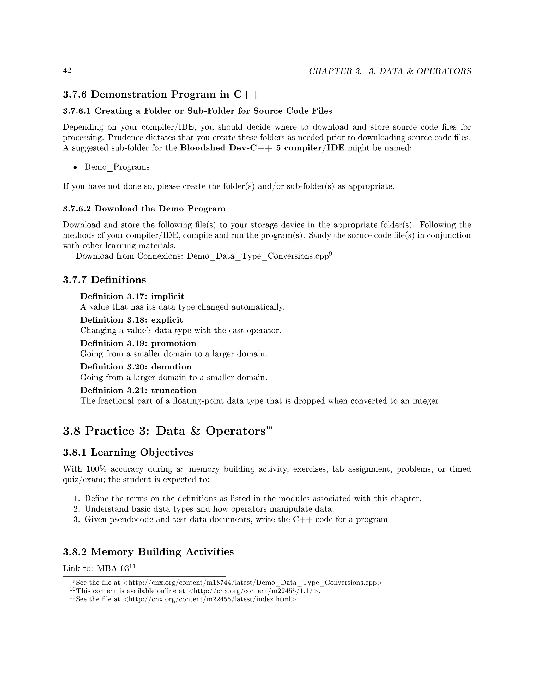 42 CHAPTER 3. 3. DATA  OPERATORS
3.7.6 Demonstration Program in C++
3.7.6.1 Creating a Folder or Sub-Folder for Source Code Files
Depending on your compiler/IDE, you should decide where to download and store source code les for
processing. Prudence dictates that you create these folders as needed prior to downloading source code les.
A suggested sub-folder for the Bloodshed Dev-C++ 5 compiler/IDE might be named:
• Demo_Programs
If you have not done so, please create the folder(s) and/or sub-folder(s) as appropriate.
3.7.6.2 Download the Demo Program
Download and store the following le(s) to your storage device in the appropriate folder(s). Following the
methods of your compiler/IDE, compile and run the program(s). Study the soruce code le(s) in conjunction
with other learning materials.
Download from Connexions: Demo_Data_Type_Conversions.cpp
9
3.7.7 Denitions
Denition 3.17: implicit
A value that has its data type changed automatically.
Denition 3.18: explicit
Changing a value's data type with the cast operator.
Denition 3.19: promotion
Going from a smaller domain to a larger domain.
Denition 3.20: demotion
Going from a larger domain to a smaller domain.
Denition 3.21: truncation
The fractional part of a oating-point data type that is dropped when converted to an integer.
3.8 Practice 3: Data  Operators10
3.8.1 Learning Objectives
With 100% accuracy during a: memory building activity, exercises, lab assignment, problems, or timed
quiz/exam; the student is expected to:
1. Dene the terms on the denitions as listed in the modules associated with this chapter.
2. Understand basic data types and how operators manipulate data.
3. Given pseudocode and test data documents, write the C++ code for a program
3.8.2 Memory Building Activities
Link to: MBA 03
11
9See the le at http://cnx.org/content/m18744/latest/Demo_Data_Type_Conversions.cpp
10This content is available online at http://cnx.org/content/m22455/1.1/.
11See the le at http://cnx.org/content/m22455/latest/index.html
 