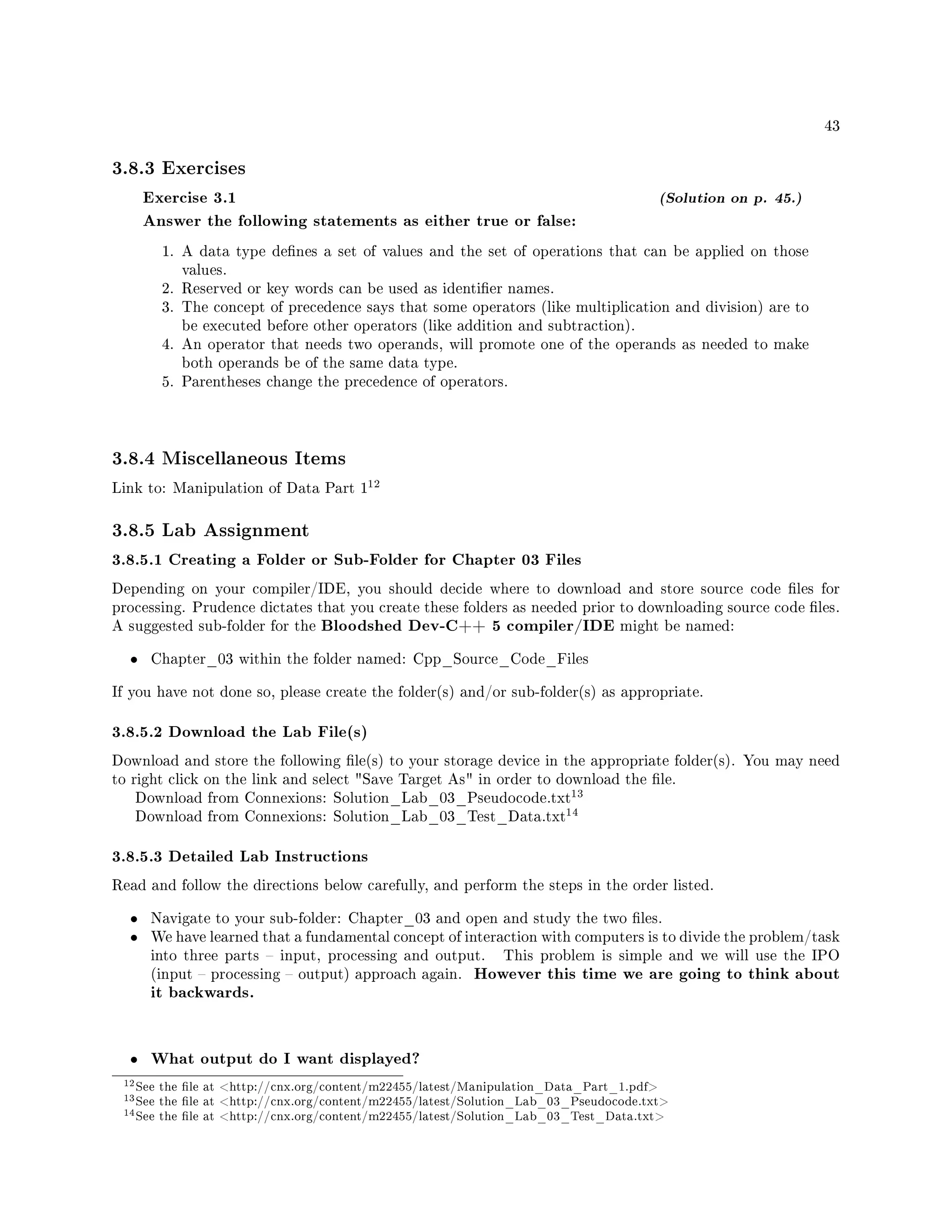 43
3.8.3 Exercises
Exercise 3.1 (Solution on p. 45.)
Answer the following statements as either true or false:
1. A data type denes a set of values and the set of operations that can be applied on those
values.
2. Reserved or key words can be used as identier names.
3. The concept of precedence says that some operators (like multiplication and division) are to
be executed before other operators (like addition and subtraction).
4. An operator that needs two operands, will promote one of the operands as needed to make
both operands be of the same data type.
5. Parentheses change the precedence of operators.
3.8.4 Miscellaneous Items
Link to: Manipulation of Data Part 1
12
3.8.5 Lab Assignment
3.8.5.1 Creating a Folder or Sub-Folder for Chapter 03 Files
Depending on your compiler/IDE, you should decide where to download and store source code les for
processing. Prudence dictates that you create these folders as needed prior to downloading source code les.
A suggested sub-folder for the Bloodshed Dev-C++ 5 compiler/IDE might be named:
• Chapter_03 within the folder named: Cpp_Source_Code_Files
If you have not done so, please create the folder(s) and/or sub-folder(s) as appropriate.
3.8.5.2 Download the Lab File(s)
Download and store the following le(s) to your storage device in the appropriate folder(s). You may need
to right click on the link and select Save Target As in order to download the le.
Download from Connexions: Solution_Lab_03_Pseudocode.txt
13
Download from Connexions: Solution_Lab_03_Test_Data.txt
14
3.8.5.3 Detailed Lab Instructions
Read and follow the directions below carefully, and perform the steps in the order listed.
• Navigate to your sub-folder: Chapter_03 and open and study the two les.
• We have learned that a fundamental concept of interaction with computers is to divide the problem/task
into three parts  input, processing and output. This problem is simple and we will use the IPO
(input  processing  output) approach again. However this time we are going to think about
it backwards.
• What output do I want displayed?
12See the le at http://cnx.org/content/m22455/latest/Manipulation_Data_Part_1.pdf
13See the le at http://cnx.org/content/m22455/latest/Solution_Lab_03_Pseudocode.txt
14See the le at http://cnx.org/content/m22455/latest/Solution_Lab_03_Test_Data.txt
 