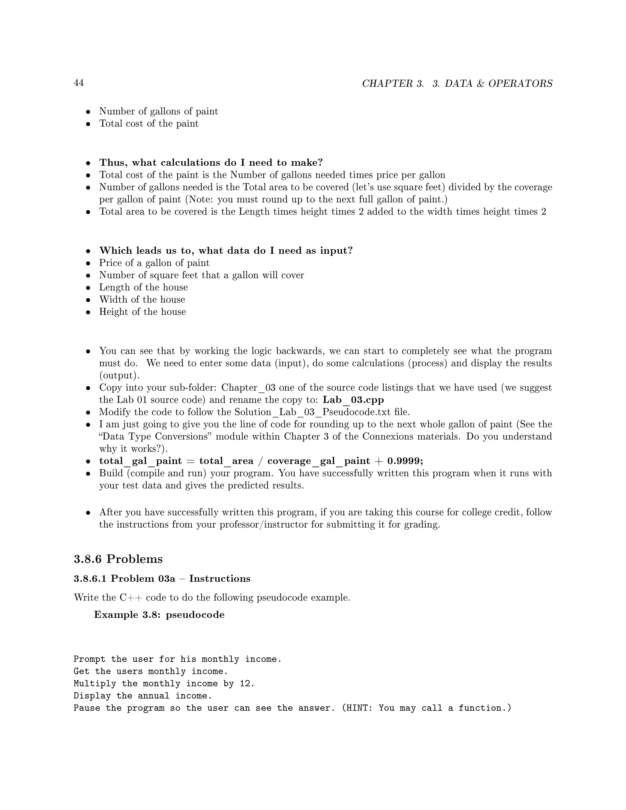 44 CHAPTER 3. 3. DATA  OPERATORS
• Number of gallons of paint
• Total cost of the paint
• Thus, what calculations do I need to make?
• Total cost of the paint is the Number of gallons needed times price per gallon
• Number of gallons needed is the Total area to be covered (let's use square feet) divided by the coverage
per gallon of paint (Note: you must round up to the next full gallon of paint.)
• Total area to be covered is the Length times height times 2 added to the width times height times 2
• Which leads us to, what data do I need as input?
• Price of a gallon of paint
• Number of square feet that a gallon will cover
• Length of the house
• Width of the house
• Height of the house
• You can see that by working the logic backwards, we can start to completely see what the program
must do. We need to enter some data (input), do some calculations (process) and display the results
(output).
• Copy into your sub-folder: Chapter_03 one of the source code listings that we have used (we suggest
the Lab 01 source code) and rename the copy to: Lab_03.cpp
• Modify the code to follow the Solution_Lab_03_Pseudocode.txt le.
• I am just going to give you the line of code for rounding up to the next whole gallon of paint (See the
Data Type Conversions module within Chapter 3 of the Connexions materials. Do you understand
why it works?).
• total_gal_paint = total_area / coverage_gal_paint + 0.9999;
• Build (compile and run) your program. You have successfully written this program when it runs with
your test data and gives the predicted results.
• After you have successfully written this program, if you are taking this course for college credit, follow
the instructions from your professor/instructor for submitting it for grading.
3.8.6 Problems
3.8.6.1 Problem 03a  Instructions
Write the C++ code to do the following pseudocode example.
Example 3.8: pseudocode
Prompt the user for his monthly income.
Get the users monthly income.
Multiply the monthly income by 12.
Display the annual income.
Pause the program so the user can see the answer. (HINT: You may call a function.)
 