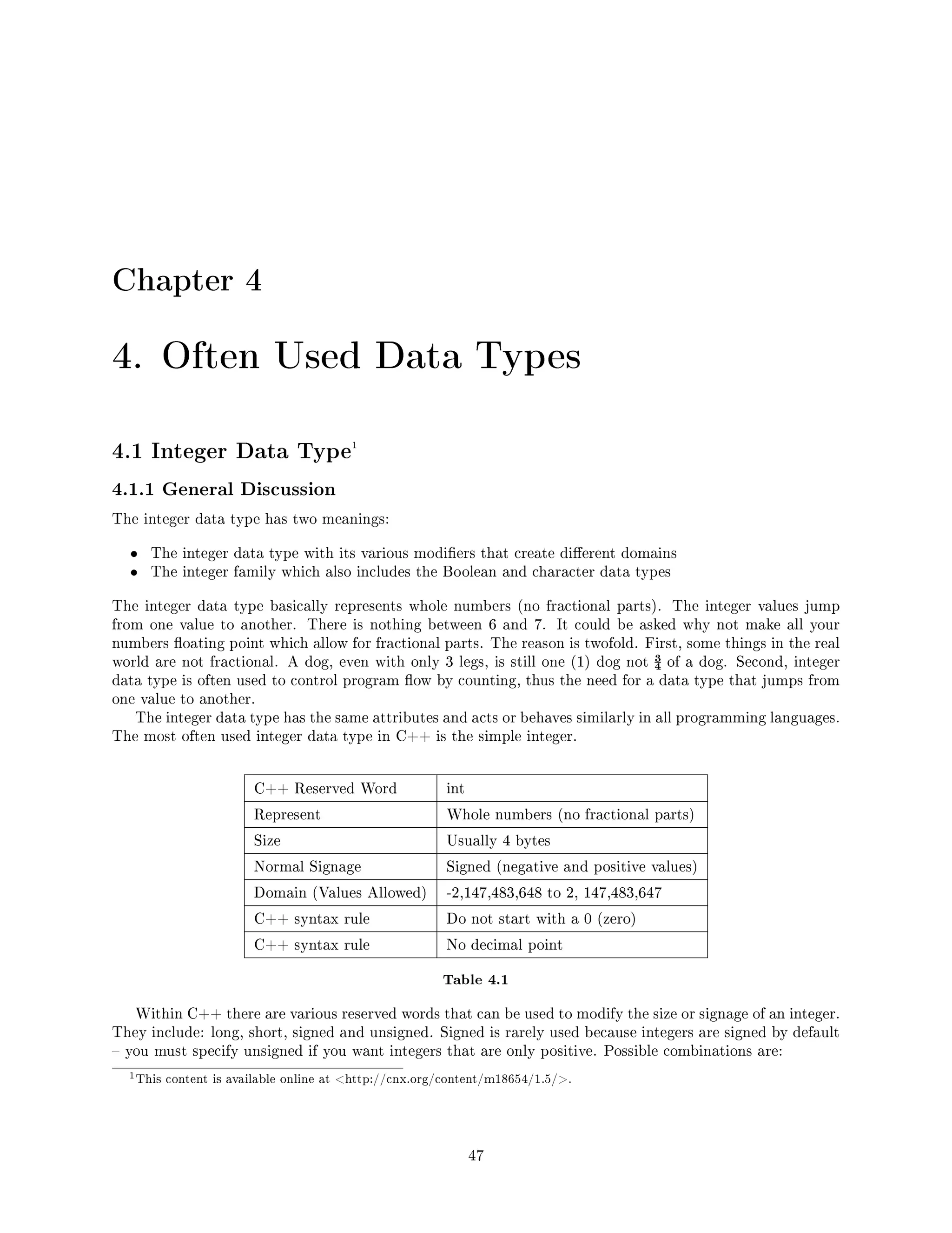 Chapter 4
4. Often Used Data Types
4.1 Integer Data Type1
4.1.1 General Discussion
The integer data type has two meanings:
• The integer data type with its various modiers that create dierent domains
• The integer family which also includes the Boolean and character data types
The integer data type basically represents whole numbers (no fractional parts). The integer values jump
from one value to another. There is nothing between 6 and 7. It could be asked why not make all your
numbers oating point which allow for fractional parts. The reason is twofold. First, some things in the real
world are not fractional. A dog, even with only 3 legs, is still one (1) dog not ¾ of a dog. Second, integer
data type is often used to control program ow by counting, thus the need for a data type that jumps from
one value to another.
The integer data type has the same attributes and acts or behaves similarly in all programming languages.
The most often used integer data type in C++ is the simple integer.
C++ Reserved Word int
Represent Whole numbers (no fractional parts)
Size Usually 4 bytes
Normal Signage Signed (negative and positive values)
Domain (Values Allowed) -2,147,483,648 to 2, 147,483,647
C++ syntax rule Do not start with a 0 (zero)
C++ syntax rule No decimal point
Table 4.1
Within C++ there are various reserved words that can be used to modify the size or signage of an integer.
They include: long, short, signed and unsigned. Signed is rarely used because integers are signed by default
 you must specify unsigned if you want integers that are only positive. Possible combinations are:
1This content is available online at http://cnx.org/content/m18654/1.5/.
47
 