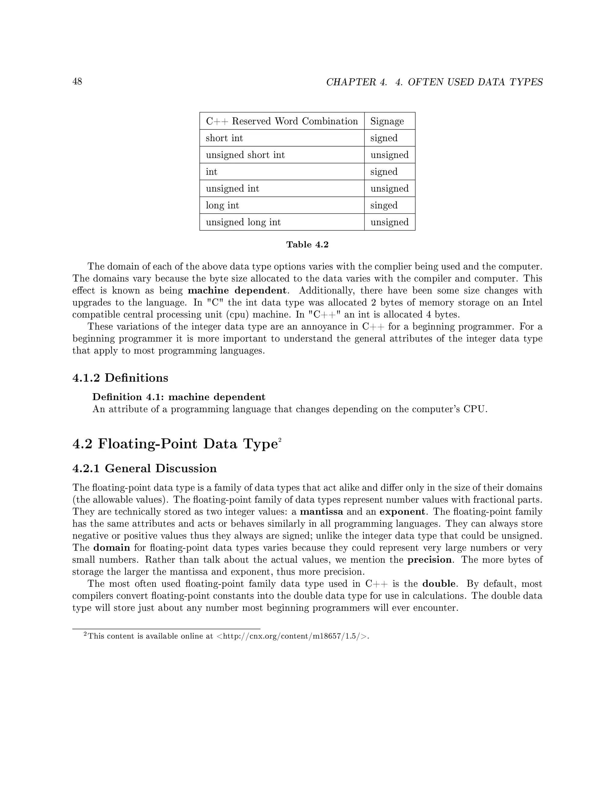 48 CHAPTER 4. 4. OFTEN USED DATA TYPES
C++ Reserved Word Combination Signage
short int signed
unsigned short int unsigned
int signed
unsigned int unsigned
long int singed
unsigned long int unsigned
Table 4.2
The domain of each of the above data type options varies with the complier being used and the computer.
The domains vary because the byte size allocated to the data varies with the compiler and computer. This
eect is known as being machine dependent. Additionally, there have been some size changes with
upgrades to the language. In C the int data type was allocated 2 bytes of memory storage on an Intel
compatible central processing unit (cpu) machine. In C++ an int is allocated 4 bytes.
These variations of the integer data type are an annoyance in C++ for a beginning programmer. For a
beginning programmer it is more important to understand the general attributes of the integer data type
that apply to most programming languages.
4.1.2 Denitions
Denition 4.1: machine dependent
An attribute of a programming language that changes depending on the computer's CPU.
4.2 Floating-Point Data Type2
4.2.1 General Discussion
The oating-point data type is a family of data types that act alike and dier only in the size of their domains
(the allowable values). The oating-point family of data types represent number values with fractional parts.
They are technically stored as two integer values: a mantissa and an exponent. The oating-point family
has the same attributes and acts or behaves similarly in all programming languages. They can always store
negative or positive values thus they always are signed; unlike the integer data type that could be unsigned.
The domain for oating-point data types varies because they could represent very large numbers or very
small numbers. Rather than talk about the actual values, we mention the precision. The more bytes of
storage the larger the mantissa and exponent, thus more precision.
The most often used oating-point family data type used in C++ is the double. By default, most
compilers convert oating-point constants into the double data type for use in calculations. The double data
type will store just about any number most beginning programmers will ever encounter.
2This content is available online at http://cnx.org/content/m18657/1.5/.
 