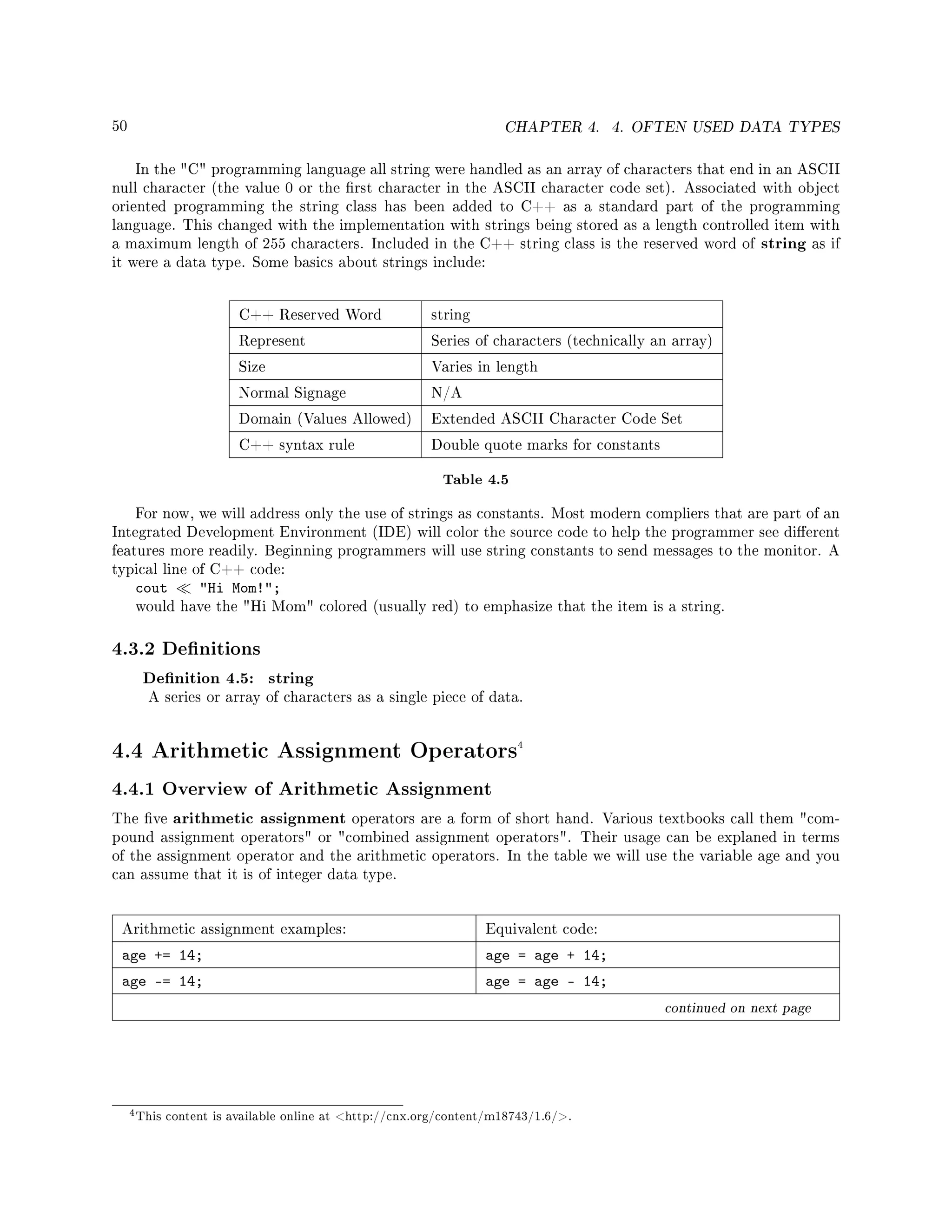 50 CHAPTER 4. 4. OFTEN USED DATA TYPES
In the C programming language all string were handled as an array of characters that end in an ASCII
null character (the value 0 or the rst character in the ASCII character code set). Associated with object
oriented programming the string class has been added to C++ as a standard part of the programming
language. This changed with the implementation with strings being stored as a length controlled item with
a maximum length of 255 characters. Included in the C++ string class is the reserved word of string as if
it were a data type. Some basics about strings include:
C++ Reserved Word string
Represent Series of characters (technically an array)
Size Varies in length
Normal Signage N/A
Domain (Values Allowed) Extended ASCII Character Code Set
C++ syntax rule Double quote marks for constants
Table 4.5
For now, we will address only the use of strings as constants. Most modern compliers that are part of an
Integrated Development Environment (IDE) will color the source code to help the programmer see dierent
features more readily. Beginning programmers will use string constants to send messages to the monitor. A
typical line of C++ code:
cout Hi Mom!;
would have the Hi Mom colored (usually red) to emphasize that the item is a string.
4.3.2 Denitions
Denition 4.5: string
A series or array of characters as a single piece of data.
4.4 Arithmetic Assignment Operators4
4.4.1 Overview of Arithmetic Assignment
The ve arithmetic assignment operators are a form of short hand. Various textbooks call them com-
pound assignment operators or combined assignment operators. Their usage can be explaned in terms
of the assignment operator and the arithmetic operators. In the table we will use the variable age and you
can assume that it is of integer data type.
Arithmetic assignment examples: Equivalent code:
age += 14; age = age + 14;
age -= 14; age = age - 14;
continued on next page
4This content is available online at http://cnx.org/content/m18743/1.6/.
 