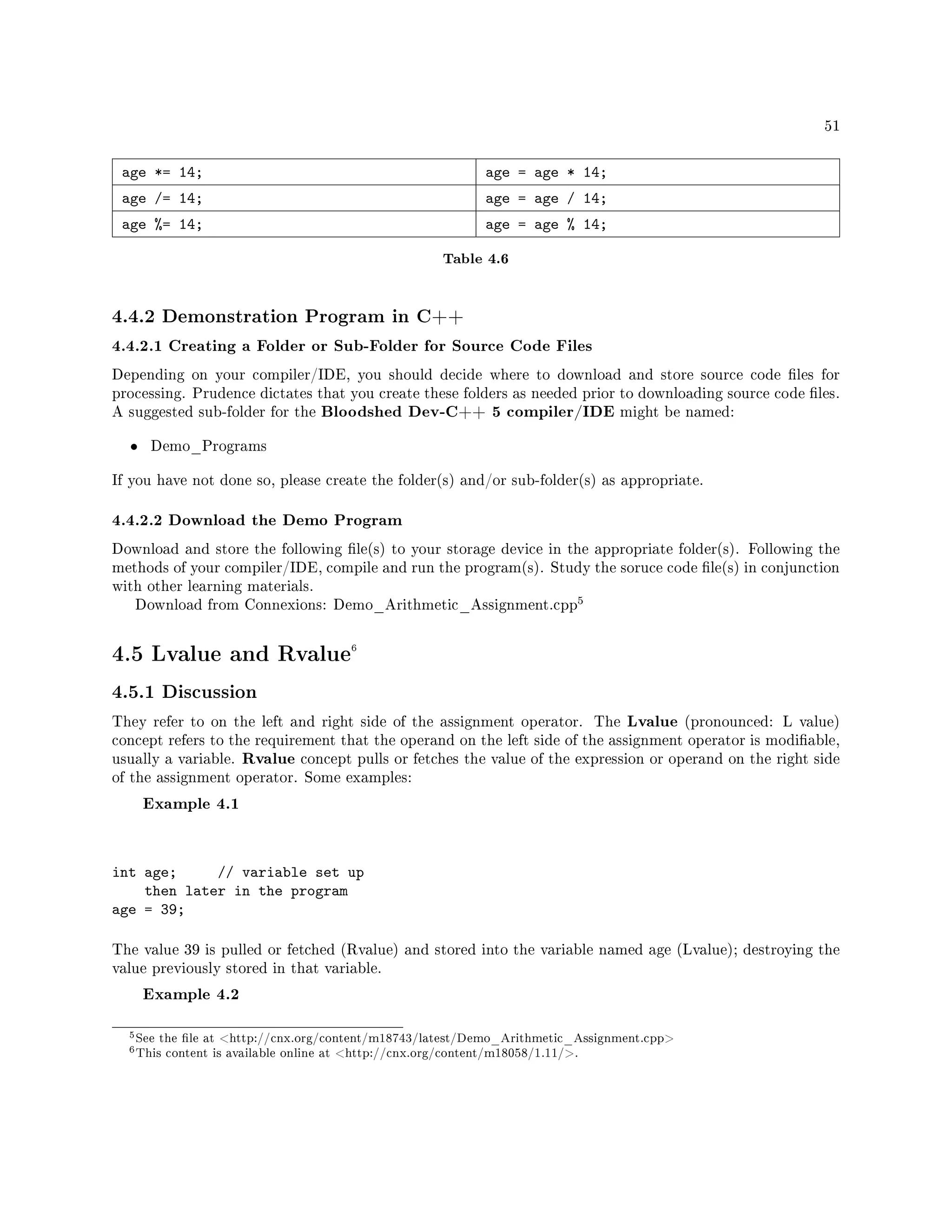51
age *= 14; age = age * 14;
age /= 14; age = age / 14;
age %= 14; age = age % 14;
Table 4.6
4.4.2 Demonstration Program in C++
4.4.2.1 Creating a Folder or Sub-Folder for Source Code Files
Depending on your compiler/IDE, you should decide where to download and store source code les for
processing. Prudence dictates that you create these folders as needed prior to downloading source code les.
A suggested sub-folder for the Bloodshed Dev-C++ 5 compiler/IDE might be named:
• Demo_Programs
If you have not done so, please create the folder(s) and/or sub-folder(s) as appropriate.
4.4.2.2 Download the Demo Program
Download and store the following le(s) to your storage device in the appropriate folder(s). Following the
methods of your compiler/IDE, compile and run the program(s). Study the soruce code le(s) in conjunction
with other learning materials.
Download from Connexions: Demo_Arithmetic_Assignment.cpp
5
4.5 Lvalue and Rvalue6
4.5.1 Discussion
They refer to on the left and right side of the assignment operator. The Lvalue (pronounced: L value)
concept refers to the requirement that the operand on the left side of the assignment operator is modiable,
usually a variable. Rvalue concept pulls or fetches the value of the expression or operand on the right side
of the assignment operator. Some examples:
Example 4.1
int age; // variable set up
then later in the program
age = 39;
The value 39 is pulled or fetched (Rvalue) and stored into the variable named age (Lvalue); destroying the
value previously stored in that variable.
Example 4.2
5See the le at http://cnx.org/content/m18743/latest/Demo_Arithmetic_Assignment.cpp
6This content is available online at http://cnx.org/content/m18058/1.11/.
 