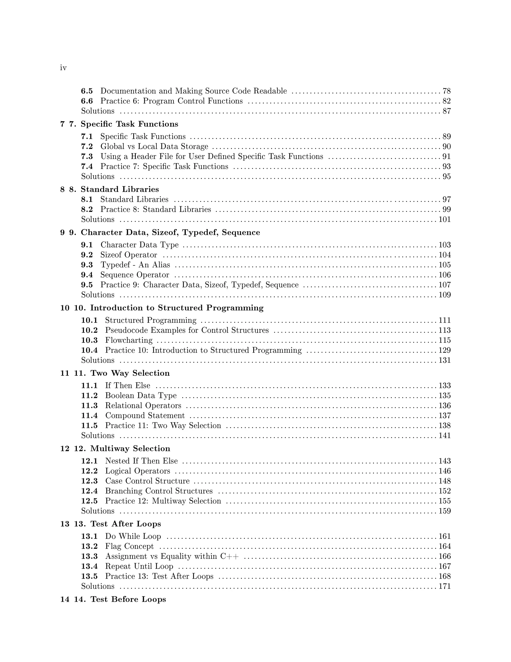 iv
6.5 Documentation and Making Source Code Readable . . . . . . . . . . . . . . . . . . . . . . . . . . . . . . . . . . . . . . . . . 78
6.6 Practice 6: Program Control Functions . . . . . . . . . . . . . . . . . . . . . . . . . . . . . . . . . . . . . . . . . . . . . . . . . . . . . 82
Solutions . . . . . . . . . . . . . . . . . . . . . . . . . . . . . . . . . . . . . . . . . . . . . . . . . . . . . . . . . . . . . . . . . . . . . . . . . . . . . . . . . . . . . . . . 87
7 7. Specic Task Functions
7.1 Specic Task Functions . . . . . . . . . . . . . . . . . . . . . . . . . . . . . . . . . . . . . . . . . . . . . . . . . . . . . . . . . . . . . . . . . . . . . 89
7.2 Global vs Local Data Storage . . . . . . . . . . . . . . . . . . . . . . . . . . . . . . . . . . . . . . . . . . . . . . . . . .. . . . . . . . . . . . . 90
7.3 Using a Header File for User Dened Specic Task Functions . . . . . . . . . . . . . . . . . . . . . . . . . . . . . . . 91
7.4 Practice 7: Specic Task Functions . . . . . . . . . . . . . . . . . . . . . . . . . . . . . . . . . . . . . . . . . . . . . . . . . . . . . . . . . 93
Solutions . . . . . . . . . . . . . . . . . . . . . . . . . . . . . . . . . . . . . . . . . . . . . . . . . . . . . . . . . . . . . . . . . . . . . . . . . . . . . . . . . . . . . . . . 95
8 8. Standard Libraries
8.1 Standard Libraries . . . . . . . . . . . . . . . . . . . . . . . . . . . . . . . . . . . . . . . . . . . . . . . . . . . . . . . . . . . . . . . . . . . . . . . . . 97
8.2 Practice 8: Standard Libraries . . . . . . . . . . . . . . . . . . . . . . . . . . . . . . . . . . . . . . . . . . . . . . . . . . . . . . . . . . . . . . 99
Solutions . . . . . . . . . . . . . . . . . . . . . . . . . . . . . . . . . . . . . . . . . . . . . . . . . . . . . . . . . . . . . . . . . . . . . . . . . . . . . . . . . . . . . . . 101
9 9. Character Data, Sizeof, Typedef, Sequence
9.1 Character Data Type . . . . . . . . . . . . . . . . . . . . . . . . . . . . . . . . . . . . . . . . . . . . . . . . . . . . . . . . . .. . . . . . . . . . . . 103
9.2 Sizeof Operator . . . . . . . . . . . . . . . . . . . . . . . . . . . . . . . . . . . . . . . . . . . . . . . . . . . . . . . . . . . . . . . . . . . . . . . . . . . 104
9.3 Typedef - An Alias . . . . . . . . . . . . . . . . . . . . . . . . . . . . . . . . . . . . . . . . . . . . . . . . . . . . . . . . . . . . . . . . . . . . . . . . 105
9.4 Sequence Operator . . . . . . . . . . . . . . . . . . . . . . . . . . . . . . . . . . . . . . . . . . . . . . . . . . . . . . . . . . . . . . . . . . . . . . . . 106
9.5 Practice 9: Character Data, Sizeof, Typedef, Sequence . . . . . . . . . . . . . . . . . . . . . . . . . . . . . . . . . . . . . 107
Solutions . . . . . . . . . . . . . . . . . . . . . . . . . . . . . . . . . . . . . . . . . . . . . . . . . . . . . . . . . . . . . . . . . . . . . . . . . . . . . . . . . . . . . . . 109
10 10. Introduction to Structured Programming
10.1 Structured Programming . . . . . . . . . . . . . . . . . . . . . . . . . . . . . . . . . . . . . . . . . . . . . . . . . . . . . . . . . . . . . . . . . 111
10.2 Pseudocode Examples for Control Structures . . . . . . . . . . . . . . . . . . . . . . . . . . . . . . . . . . . . . . . . . . . . . 113
10.3 Flowcharting . . . . . . . . . . . . . . . . . . . . . . . . . . . . . . . . . . . . . . . . . . . . . . . . . . . . . . . . . . . . . . . . . . . . . . . . . . . . . 115
10.4 Practice 10: Introduction to Structured Programming . . . . . . . . . . . . . . . . . . . . . . . . . . . . . . . . . . . . 129
Solutions . . . . . . . . . . . . . . . . . . . . . . . . . . . . . . . . . . . . . . . . . . . . . . . . . . . . . . . . . . . . . . . . . . . . . . . . . . . . . . . . . . . . . . . 131
11 11. Two Way Selection
11.1 If Then Else . . . . . . . . . . . . . . . . . . . . . . . . . . . . . . . . . . . . . . . . . . . . . . . . . . . . . . . . . . . . . . . . . . . . . . . . . . . . . 133
11.2 Boolean Data Type . . . . . . . . . . . . . . . . . . . . . . . . . . . . . . . . . . . . . . . . . . . . . . . . . . . . . . . . . . . . . . . . . . . . . . 135
11.3 Relational Operators . . . . . . . . . . . . . . . . . . . . . . . . . . . . . . . . . . . . . . . . . . . . . . . . . . . . . . . . . . . . . . . . . . . . . 136
11.4 Compound Statement . . . . . . . . . . . . . . . . . . . . . . . . . . . . . . . . . . . . . . . . . . . . . . . . . . . . . . . . . . . . . . . . . . . . 137
11.5 Practice 11: Two Way Selection . . . . . . . . . . . . . . . . . . . . . . . . . . . . . . . . . . . . . . . . . . . . . . . . . . . . . . . . . . 138
Solutions . . . . . . . . . . . . . . . . . . . . . . . . . . . . . . . . . . . . . . . . . . . . . . . . . . . . . . . . . . . . . . . . . . . . . . . . . . . . . . . . . . . . . . . 141
12 12. Multiway Selection
12.1 Nested If Then Else . . . . . . . . . . . . . . . . . . . . . . . . . . . . . . . . . . . . . . . . . . . . . . . . . . . . . . . . . . . . . . . . . . . . . . 143
12.2 Logical Operators . . . . . . . . . . . . . . . . . . . . . . . . . . . . . . . . . . . . . . . . . . . . . . . . . . . . . . . . . . . . . . . . . . . . . . . . 146
12.3 Case Control Structure . . . . . . . . . . . . . . . . . . . . . . . . . . . . . . . . . . . . . . . . . . . . . . . . . . . . . . .. . . . . . . . . . . . 148
12.4 Branching Control Structures . . . . . . . . . . . . . . . . . . . . . . . . . . . . . . . . . . . . . . . . . . . . . . . . . . . . . . . . . . . . 152
12.5 Practice 12: Multiway Selection . . . . . . . . . . . . . . . . . . . . . . . . . . . . . . . . . . . . . . . . . . . . . . . . . . . . . . . . . . 155
Solutions . . . . . . . . . . . . . . . . . . . . . . . . . . . . . . . . . . . . . . . . . . . . . . . . . . . . . . . . . . . . . . . . . . . . . . . . . . . . . . . . . . . . . . . 159
13 13. Test After Loops
13.1 Do While Loop . . . . . . . . . . . . . . . . . . . . . . . . . . . . . . . . . . . . . . . . . . . . . . . . . . . . . . . . . . . . . . . . . . . . . . . . . . 161
13.2 Flag Concept . . . . . . . . . . . . . . . . . . . . . . . . . . . . . . . . . . . . . . . . . . . . . . . . . . . . . . . . . . . . . . . . . . . . . . . . . . . . 164
13.3 Assignment vs Equality within C++ . . . . . . . . . . . . . . . . . . . . . . . . . . . . . . . . . . . . . . . . . . . . . . . . . . . . . 166
13.4 Repeat Until Loop . . . . . . . . . . . . . . . . . . . . . . . . . . . . . . . . . . . . . . . . . . . . . . . . . . . . . . . . . . . . . . . . . . . . . . . 167
13.5 Practice 13: Test After Loops . . . . . . . . . . . . . . . . . . . . . . . . . . . . . . . . . . . . . . . . . . . . . . . . . . . . . . . . . . . . 168
Solutions . . . . . . . . . . . . . . . . . . . . . . . . . . . . . . . . . . . . . . . . . . . . . . . . . . . . . . . . . . . . . . . . . . . . . . . . . . . . . . . . . . . . . . . 171
14 14. Test Before Loops
 