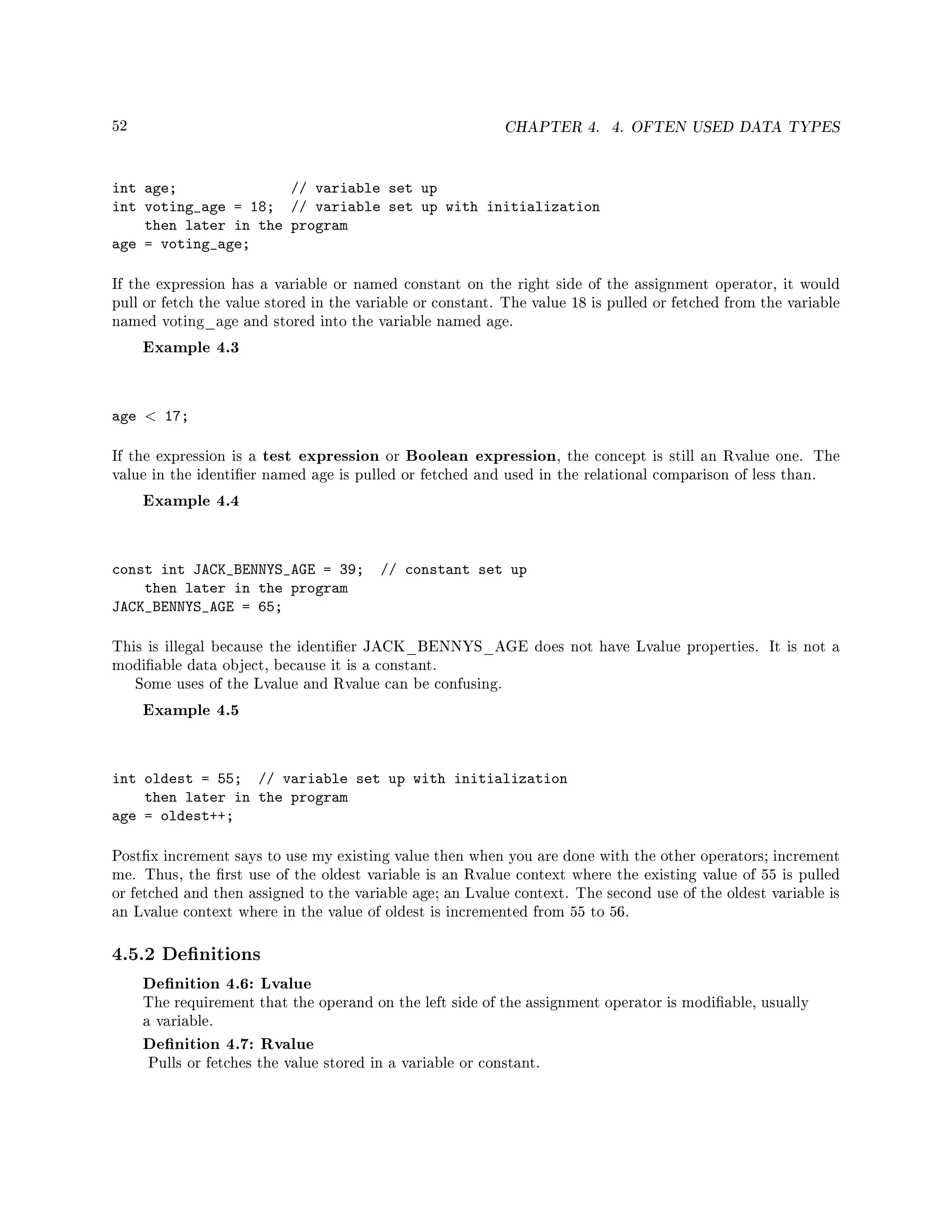 52 CHAPTER 4. 4. OFTEN USED DATA TYPES
int age; // variable set up
int voting_age = 18; // variable set up with initialization
then later in the program
age = voting_age;
If the expression has a variable or named constant on the right side of the assignment operator, it would
pull or fetch the value stored in the variable or constant. The value 18 is pulled or fetched from the variable
named voting_age and stored into the variable named age.
Example 4.3
age  17;
If the expression is a test expression or Boolean expression, the concept is still an Rvalue one. The
value in the identier named age is pulled or fetched and used in the relational comparison of less than.
Example 4.4
const int JACK_BENNYS_AGE = 39; // constant set up
then later in the program
JACK_BENNYS_AGE = 65;
This is illegal because the identier JACK_BENNYS_AGE does not have Lvalue properties. It is not a
modiable data object, because it is a constant.
Some uses of the Lvalue and Rvalue can be confusing.
Example 4.5
int oldest = 55; // variable set up with initialization
then later in the program
age = oldest++;
Postx increment says to use my existing value then when you are done with the other operators; increment
me. Thus, the rst use of the oldest variable is an Rvalue context where the existing value of 55 is pulled
or fetched and then assigned to the variable age; an Lvalue context. The second use of the oldest variable is
an Lvalue context where in the value of oldest is incremented from 55 to 56.
4.5.2 Denitions
Denition 4.6: Lvalue
The requirement that the operand on the left side of the assignment operator is modiable, usually
a variable.
Denition 4.7: Rvalue
Pulls or fetches the value stored in a variable or constant.
 