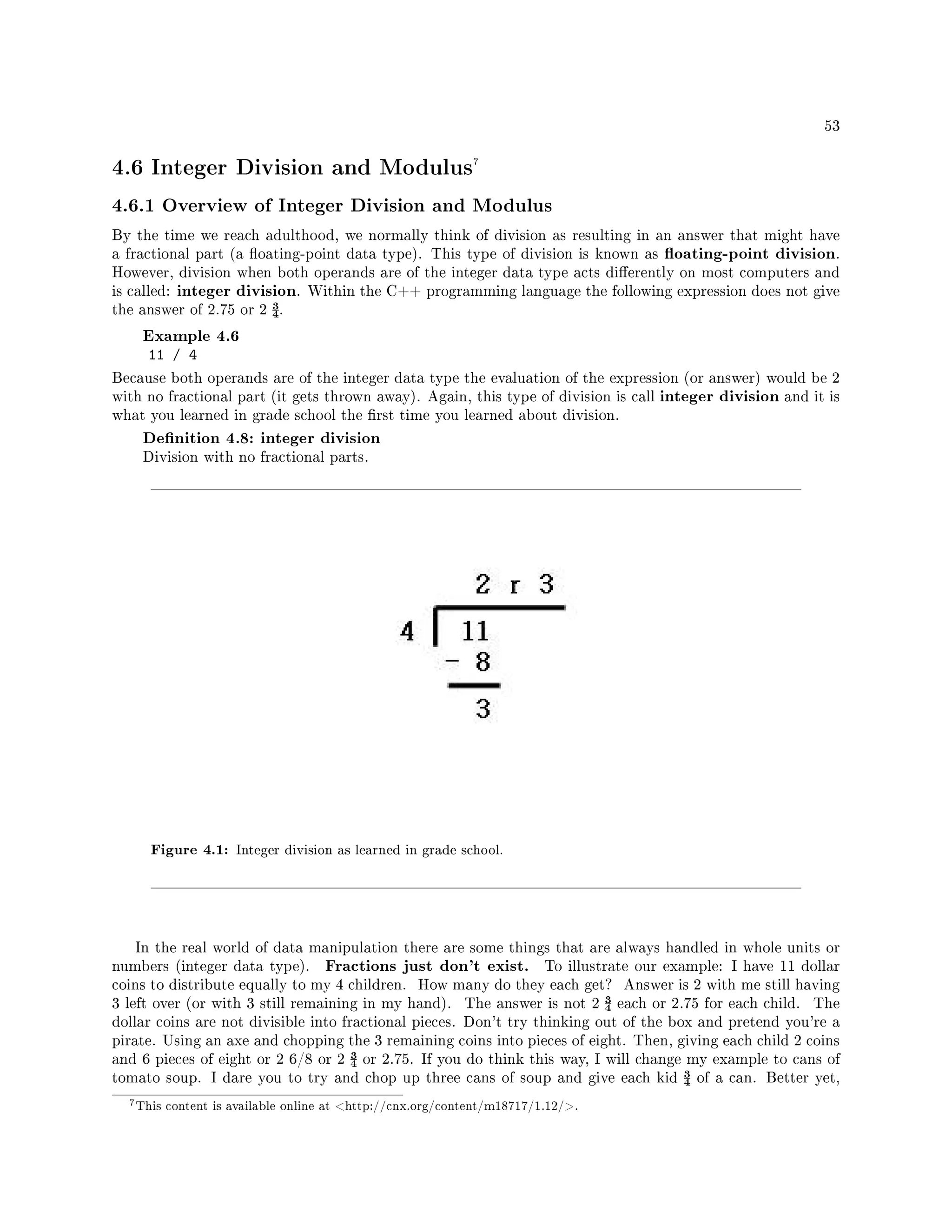 53
4.6 Integer Division and Modulus7
4.6.1 Overview of Integer Division and Modulus
By the time we reach adulthood, we normally think of division as resulting in an answer that might have
a fractional part (a oating-point data type). This type of division is known as oating-point division.
However, division when both operands are of the integer data type acts dierently on most computers and
is called: integer division. Within the C++ programming language the following expression does not give
the answer of 2.75 or 2 ¾.
Example 4.6
11 / 4
Because both operands are of the integer data type the evaluation of the expression (or answer) would be 2
with no fractional part (it gets thrown away). Again, this type of division is call integer division and it is
what you learned in grade school the rst time you learned about division.
Denition 4.8: integer division
Division with no fractional parts.
Figure 4.1: Integer division as learned in grade school.
In the real world of data manipulation there are some things that are always handled in whole units or
numbers (integer data type). Fractions just don't exist. To illustrate our example: I have 11 dollar
coins to distribute equally to my 4 children. How many do they each get? Answer is 2 with me still having
3 left over (or with 3 still remaining in my hand). The answer is not 2 ¾ each or 2.75 for each child. The
dollar coins are not divisible into fractional pieces. Don't try thinking out of the box and pretend you're a
pirate. Using an axe and chopping the 3 remaining coins into pieces of eight. Then, giving each child 2 coins
and 6 pieces of eight or 2 6/8 or 2 ¾ or 2.75. If you do think this way, I will change my example to cans of
tomato soup. I dare you to try and chop up three cans of soup and give each kid ¾ of a can. Better yet,
7This content is available online at http://cnx.org/content/m18717/1.12/.
 