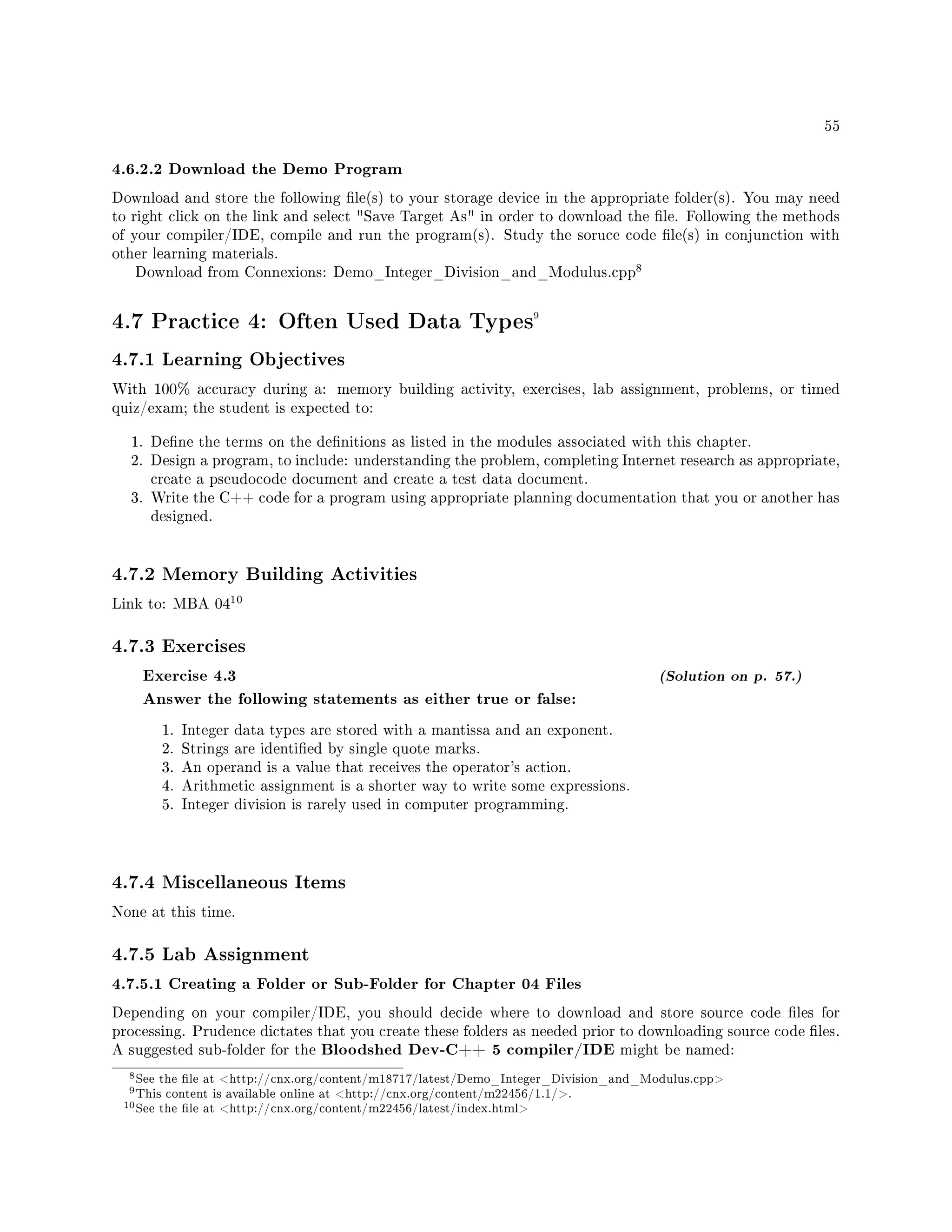55
4.6.2.2 Download the Demo Program
Download and store the following le(s) to your storage device in the appropriate folder(s). You may need
to right click on the link and select Save Target As in order to download the le. Following the methods
of your compiler/IDE, compile and run the program(s). Study the soruce code le(s) in conjunction with
other learning materials.
Download from Connexions: Demo_Integer_Division_and_Modulus.cpp
8
4.7 Practice 4: Often Used Data Types9
4.7.1 Learning Objectives
With 100% accuracy during a: memory building activity, exercises, lab assignment, problems, or timed
quiz/exam; the student is expected to:
1. Dene the terms on the denitions as listed in the modules associated with this chapter.
2. Design a program, to include: understanding the problem, completing Internet research as appropriate,
create a pseudocode document and create a test data document.
3. Write the C++ code for a program using appropriate planning documentation that you or another has
designed.
4.7.2 Memory Building Activities
Link to: MBA 04
10
4.7.3 Exercises
Exercise 4.3 (Solution on p. 57.)
Answer the following statements as either true or false:
1. Integer data types are stored with a mantissa and an exponent.
2. Strings are identied by single quote marks.
3. An operand is a value that receives the operator's action.
4. Arithmetic assignment is a shorter way to write some expressions.
5. Integer division is rarely used in computer programming.
4.7.4 Miscellaneous Items
None at this time.
4.7.5 Lab Assignment
4.7.5.1 Creating a Folder or Sub-Folder for Chapter 04 Files
Depending on your compiler/IDE, you should decide where to download and store source code les for
processing. Prudence dictates that you create these folders as needed prior to downloading source code les.
A suggested sub-folder for the Bloodshed Dev-C++ 5 compiler/IDE might be named:
8See the le at http://cnx.org/content/m18717/latest/Demo_Integer_Division_and_Modulus.cpp
9This content is available online at http://cnx.org/content/m22456/1.1/.
10See the le at http://cnx.org/content/m22456/latest/index.html
 