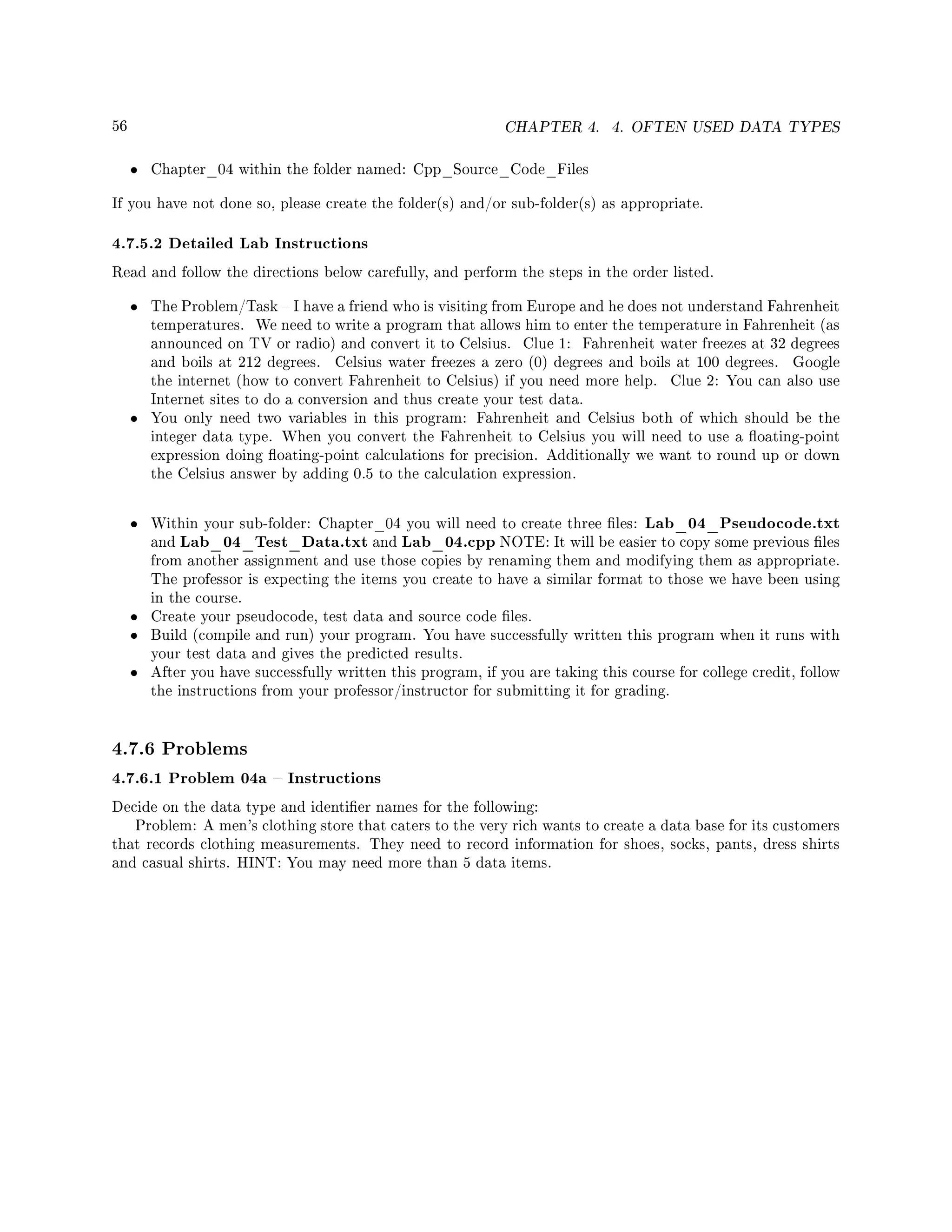 56 CHAPTER 4. 4. OFTEN USED DATA TYPES
• Chapter_04 within the folder named: Cpp_Source_Code_Files
If you have not done so, please create the folder(s) and/or sub-folder(s) as appropriate.
4.7.5.2 Detailed Lab Instructions
Read and follow the directions below carefully, and perform the steps in the order listed.
• The Problem/Task  I have a friend who is visiting from Europe and he does not understand Fahrenheit
temperatures. We need to write a program that allows him to enter the temperature in Fahrenheit (as
announced on TV or radio) and convert it to Celsius. Clue 1: Fahrenheit water freezes at 32 degrees
and boils at 212 degrees. Celsius water freezes a zero (0) degrees and boils at 100 degrees. Google
the internet (how to convert Fahrenheit to Celsius) if you need more help. Clue 2: You can also use
Internet sites to do a conversion and thus create your test data.
• You only need two variables in this program: Fahrenheit and Celsius both of which should be the
integer data type. When you convert the Fahrenheit to Celsius you will need to use a oating-point
expression doing oating-point calculations for precision. Additionally we want to round up or down
the Celsius answer by adding 0.5 to the calculation expression.
• Within your sub-folder: Chapter_04 you will need to create three les: Lab_04_Pseudocode.txt
and Lab_04_Test_Data.txt and Lab_04.cpp NOTE: It will be easier to copy some previous les
from another assignment and use those copies by renaming them and modifying them as appropriate.
The professor is expecting the items you create to have a similar format to those we have been using
in the course.
• Create your pseudocode, test data and source code les.
• Build (compile and run) your program. You have successfully written this program when it runs with
your test data and gives the predicted results.
• After you have successfully written this program, if you are taking this course for college credit, follow
the instructions from your professor/instructor for submitting it for grading.
4.7.6 Problems
4.7.6.1 Problem 04a  Instructions
Decide on the data type and identier names for the following:
Problem: A men's clothing store that caters to the very rich wants to create a data base for its customers
that records clothing measurements. They need to record information for shoes, socks, pants, dress shirts
and casual shirts. HINT: You may need more than 5 data items.
 