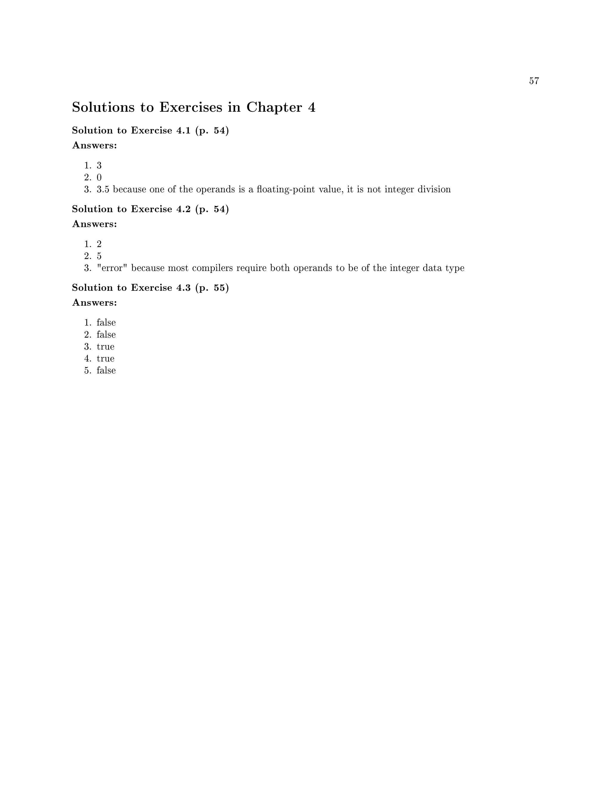 57
Solutions to Exercises in Chapter 4
Solution to Exercise 4.1 (p. 54)
Answers:
1. 3
2. 0
3. 3.5 because one of the operands is a oating-point value, it is not integer division
Solution to Exercise 4.2 (p. 54)
Answers:
1. 2
2. 5
3. error because most compilers require both operands to be of the integer data type
Solution to Exercise 4.3 (p. 55)
Answers:
1. false
2. false
3. true
4. true
5. false
 