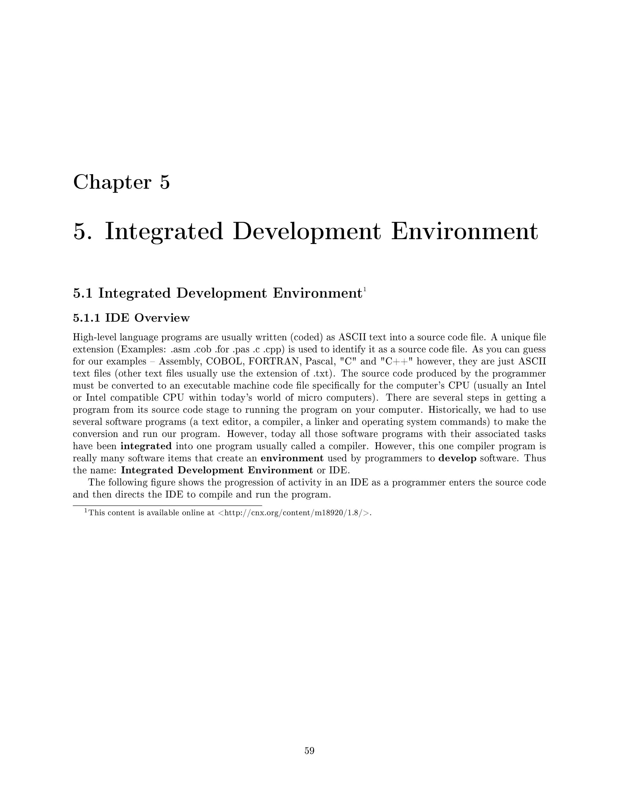 Chapter 5
5. Integrated Development Environment
5.1 Integrated Development Environment1
5.1.1 IDE Overview
High-level language programs are usually written (coded) as ASCII text into a source code le. A unique le
extension (Examples: .asm .cob .for .pas .c .cpp) is used to identify it as a source code le. As you can guess
for our examples  Assembly, COBOL, FORTRAN, Pascal, C and C++ however, they are just ASCII
text les (other text les usually use the extension of .txt). The source code produced by the programmer
must be converted to an executable machine code le specically for the computer's CPU (usually an Intel
or Intel compatible CPU within today's world of micro computers). There are several steps in getting a
program from its source code stage to running the program on your computer. Historically, we had to use
several software programs (a text editor, a compiler, a linker and operating system commands) to make the
conversion and run our program. However, today all those software programs with their associated tasks
have been integrated into one program usually called a compiler. However, this one compiler program is
really many software items that create an environment used by programmers to develop software. Thus
the name: Integrated Development Environment or IDE.
The following gure shows the progression of activity in an IDE as a programmer enters the source code
and then directs the IDE to compile and run the program.
1This content is available online at http://cnx.org/content/m18920/1.8/.
59
 