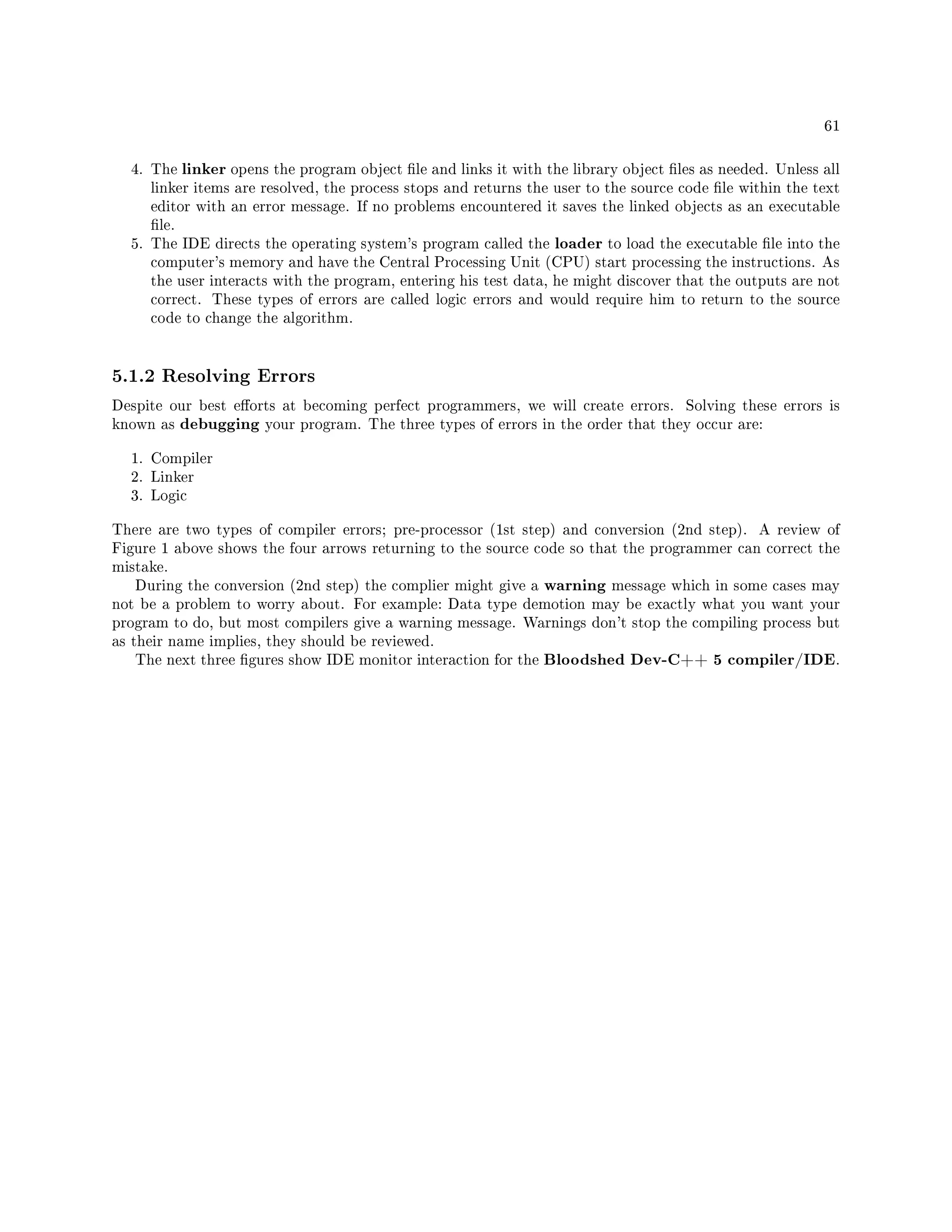 61
4. The linker opens the program object le and links it with the library object les as needed. Unless all
linker items are resolved, the process stops and returns the user to the source code le within the text
editor with an error message. If no problems encountered it saves the linked objects as an executable
le.
5. The IDE directs the operating system's program called the loader to load the executable le into the
computer's memory and have the Central Processing Unit (CPU) start processing the instructions. As
the user interacts with the program, entering his test data, he might discover that the outputs are not
correct. These types of errors are called logic errors and would require him to return to the source
code to change the algorithm.
5.1.2 Resolving Errors
Despite our best eorts at becoming perfect programmers, we will create errors. Solving these errors is
known as debugging your program. The three types of errors in the order that they occur are:
1. Compiler
2. Linker
3. Logic
There are two types of compiler errors; pre-processor (1st step) and conversion (2nd step). A review of
Figure 1 above shows the four arrows returning to the source code so that the programmer can correct the
mistake.
During the conversion (2nd step) the complier might give a warning message which in some cases may
not be a problem to worry about. For example: Data type demotion may be exactly what you want your
program to do, but most compilers give a warning message. Warnings don't stop the compiling process but
as their name implies, they should be reviewed.
The next three gures show IDE monitor interaction for the Bloodshed Dev-C++ 5 compiler/IDE.
 