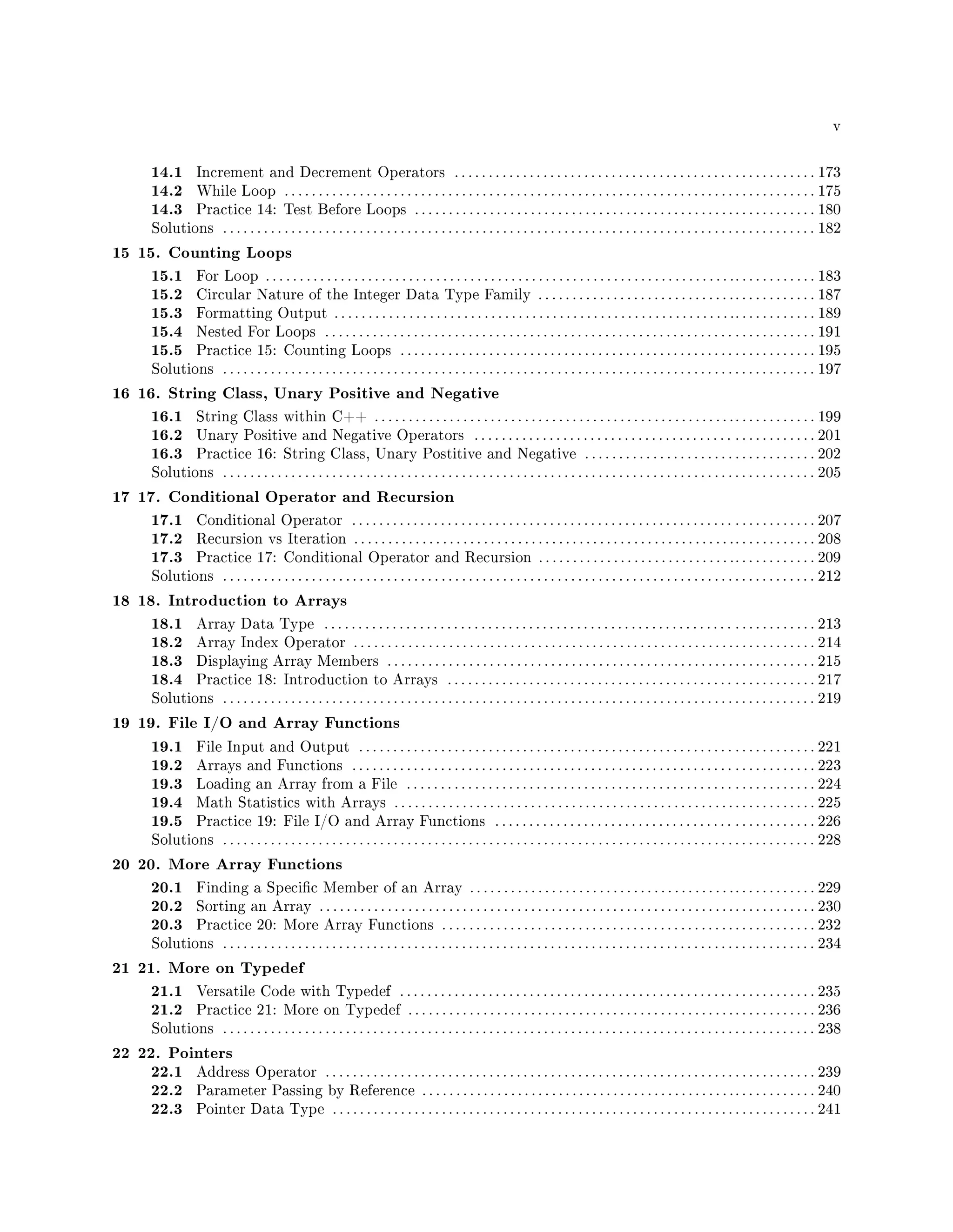 v
14.1 Increment and Decrement Operators . . . . . . . . . . . . . . . . . . . . . . . . . . . . . . . . . . . . . . . . . . . . . . . . . . . . . 173
14.2 While Loop . . . . . . . . . . . . . . . . . . . . . . . . . . . . . . . . . . . . . . . . . . . . . . . . . . . . . . . . . . . . . . . . . . . . . . . . . . . . . . 175
14.3 Practice 14: Test Before Loops . . . . . . . . . . . . . . . . . . . . . . . . . . . . . . . . . . . . . . . . . . . . . . . . . . . . . . . . . . . 180
Solutions . . . . . . . . . . . . . . . . . . . . . . . . . . . . . . . . . . . . . . . . . . . . . . . . . . . . . . . . . . . . . . . . . . . . . . . . . . . . . . . . . . . . . . . 182
15 15. Counting Loops
15.1 For Loop . . . . . . . . . . . . . . . . . . . . . . . . . . . . . . . . . . . . . . . . . . . . . . . . . . . . . . . . . . . . . . . . . . . . .. . . . . . . . . . . . 183
15.2 Circular Nature of the Integer Data Type Family . . . . . . . . . . . . . . . . . . . . . . . . . . . . .. . . . . . . . . . . . 187
15.3 Formatting Output . . . . . . . . . . . . . . . . . . . . . . . . . . . . . . . . . . . . . . . . . . . . . . . . . . . . . . . . . . .. . . . . . . . . . . . 189
15.4 Nested For Loops . . . . . . . . . . . . . . . . . . . . . . . . . . . . . . . . . . . . . . . . . . . . . . . . . . . . . . . . . . . . . . . . . . . . . . . . 191
15.5 Practice 15: Counting Loops . . . . . . . . . . . . . . . . . . . . . . . . . . . . . . . . . . . . . . . . . . . . . . . . . . . . . . . . . . . . . 195
Solutions . . . . . . . . . . . . . . . . . . . . . . . . . . . . . . . . . . . . . . . . . . . . . . . . . . . . . . . . . . . . . . . . . . . . . . . . . . . . . . . . . . . . . . . 197
16 16. String Class, Unary Positive and Negative
16.1 String Class within C++ . . . . . . . . . . . . . . . . . . . . . . . . . . . . . . . . . . . . . . . . . . . . . . . . . . . . .. . . . . . . . . . . . 199
16.2 Unary Positive and Negative Operators . . . . . . . . . . . . . . . . . . . . . . . . . . . . . . . . . . . . . . . . . . . . . . . . . . 201
16.3 Practice 16: String Class, Unary Postitive and Negative . . . . . . . . . . . . . . . . . . . . . . . . . . . . . . . . . . 202
Solutions . . . . . . . . . . . . . . . . . . . . . . . . . . . . . . . . . . . . . . . . . . . . . . . . . . . . . . . . . . . . . . . . . . . . . . . . . . . . . . . . . . . . . . . 205
17 17. Conditional Operator and Recursion
17.1 Conditional Operator . . . . . . . . . . . . . . . . . . . . . . . . . . . . . . . . . . . . . . . . . . . . . . . . . . . . . . . . . . . . . . . . . . . . 207
17.2 Recursion vs Iteration . . . . . . . . . . . . . . . . . . . . . . . . . . . . . . . . . . . . . . . . . . . . . . . . . . . . . . . .. . . . . . . . . . . . 208
17.3 Practice 17: Conditional Operator and Recursion . . . . . . . . . . . . . . . . . . . . . . . . . . . . .. . . . . . . . . . . . 209
Solutions . . . . . . . . . . . . . . . . . . . . . . . . . . . . . . . . . . . . . . . . . . . . . . . . . . . . . . . . . . . . . . . . . . . . . . . . . . . . . . . . . . . . . . . 212
18 18. Introduction to Arrays
18.1 Array Data Type . . . . . . . . . . . . . . . . . . . . . . . . . . . . . . . . . . . . . . . . . . . . . . . . . . . . . . . . . . . . . . . . . . . . . . . . 213
18.2 Array Index Operator . . . . . . . . . . . . . . . . . . . . . . . . . . . . . . . . . . . . . . . . . . . . . . . . . . . . . . . . . . . . . . . . . . . . 214
18.3 Displaying Array Members . . . . . . . . . . . . . . . . . . . . . . . . . . . . . . . . . . . . . . . . . . . . . . . . . . . . . . . . . . . . . . . 215
18.4 Practice 18: Introduction to Arrays . . . . . . . . . . . . . . . . . . . . . . . . . . . . . . . . . . . . . . . . . . . . . . . . . . . . . . 217
Solutions . . . . . . . . . . . . . . . . . . . . . . . . . . . . . . . . . . . . . . . . . . . . . . . . . . . . . . . . . . . . . . . . . . . . . . . . . . . . . . . . . . . . . . . 219
19 19. File I/O and Array Functions
19.1 File Input and Output . . . . . . . . . . . . . . . . . . . . . . . . . . . . . . . . . . . . . . . . . . . . . . . . . . . . . . . . . . . . . . . . . . . 221
19.2 Arrays and Functions . . . . . . . . . . . . . . . . . . . . . . . . . . . . . . . . . . . . . . . . . . . . . . . . . . . . . . . . . . . . . . . . . . . . 223
19.3 Loading an Array from a File . . . . . . . . . . . . . . . . . . . . . . . . . . . . . . . . . . . . . . . . . . . . . . . . . . . . . . . . . . . . 224
19.4 Math Statistics with Arrays . . . . . . . . . . . . . . . . . . . . . . . . . . . . . . . . . . . . . . . . . . . . . . . . . . . . . . . . . . . . . . 225
19.5 Practice 19: File I/O and Array Functions . . . . . . . . . . . . . . . . . . . . . . . . . . . . . . . . . . . . . . . . . . . . . . . 226
Solutions . . . . . . . . . . . . . . . . . . . . . . . . . . . . . . . . . . . . . . . . . . . . . . . . . . . . . . . . . . . . . . . . . . . . . . . . . . . . . . . . . . . . . . . 228
20 20. More Array Functions
20.1 Finding a Specic Member of an Array . . . . . . . . . . . . . . . . . . . . . . . . . . . . . . . . . . . . . . .. . . . . . . . . . . . 229
20.2 Sorting an Array . . . . . . . . . . . . . . . . . . . . . . . . . . . . . . . . . . . . . . . . . . . . . . . . . . . . . . . . . . . . . . . . . . . . . . . . . 230
20.3 Practice 20: More Array Functions . . . . . . . . . . . . . . . . . . . . . . . . . . . . . . . . . . . . . . . . . . . . . . . . . . . . . . . 232
Solutions . . . . . . . . . . . . . . . . . . . . . . . . . . . . . . . . . . . . . . . . . . . . . . . . . . . . . . . . . . . . . . . . . . . . . . . . . . . . . . . . . . . . . . . 234
21 21. More on Typedef
21.1 Versatile Code with Typedef . . . . . . . . . . . . . . . . . . . . . . . . . . . . . . . . . . . . . . . . . . . . . . . . . . . . . . . . . . . . . 235
21.2 Practice 21: More on Typedef . . . . . . . . . . . . . . . . . . . . . . . . . . . . . . . . . . . . . . . . . . . . . . . . . . . . . . . . . . . . 236
Solutions . . . . . . . . . . . . . . . . . . . . . . . . . . . . . . . . . . . . . . . . . . . . . . . . . . . . . . . . . . . . . . . . . . . . . . . . . . . . . . . . . . . . . . . 238
22 22. Pointers
22.1 Address Operator . . . . . . . . . . . . . . . . . . . . . . . . . . . . . . . . . . . . . . . . . . . . . . . . . . . . . . . . . . . . . . . . . . . . . . . . 239
22.2 Parameter Passing by Reference . . . . . . . . . . . . . . . . . . . . . . . . . . . . . . . . . . . . . . . . . . . . . .. . . . . . . . . . . . 240
22.3 Pointer Data Type . . . . . . . . . . . . . . . . . . . . . . . . . . . . . . . . . . . . . . . . . . . . . . . . . . . . . . . . . . . . . . . . . . . . . . . 241
 