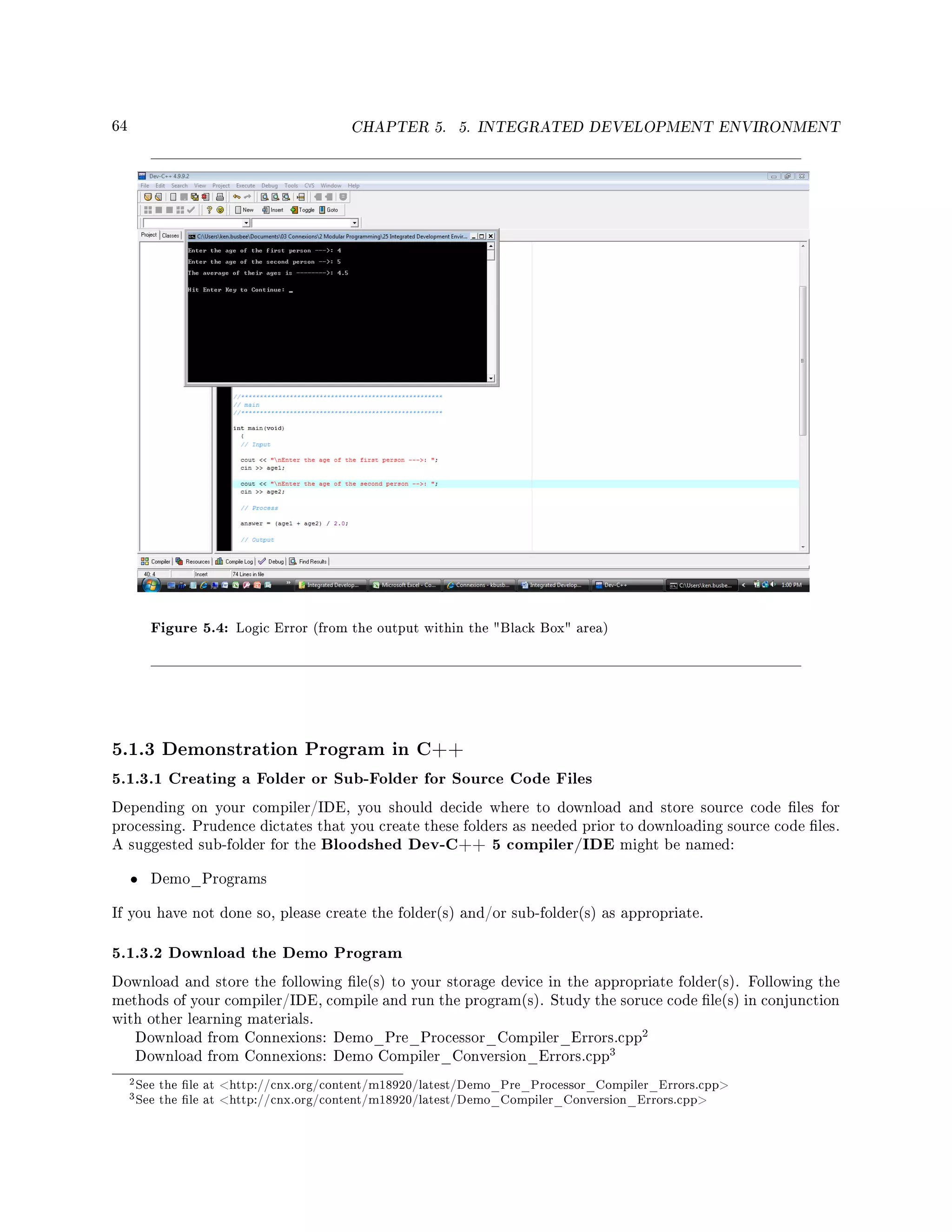 64 CHAPTER 5. 5. INTEGRATED DEVELOPMENT ENVIRONMENT
Figure 5.4: Logic Error (from the output within the Black Box area)
5.1.3 Demonstration Program in C++
5.1.3.1 Creating a Folder or Sub-Folder for Source Code Files
Depending on your compiler/IDE, you should decide where to download and store source code les for
processing. Prudence dictates that you create these folders as needed prior to downloading source code les.
A suggested sub-folder for the Bloodshed Dev-C++ 5 compiler/IDE might be named:
• Demo_Programs
If you have not done so, please create the folder(s) and/or sub-folder(s) as appropriate.
5.1.3.2 Download the Demo Program
Download and store the following le(s) to your storage device in the appropriate folder(s). Following the
methods of your compiler/IDE, compile and run the program(s). Study the soruce code le(s) in conjunction
with other learning materials.
Download from Connexions: Demo_Pre_Processor_Compiler_Errors.cpp
2
Download from Connexions: Demo Compiler_Conversion_Errors.cpp
3
2See the le at http://cnx.org/content/m18920/latest/Demo_Pre_Processor_Compiler_Errors.cpp
3See the le at http://cnx.org/content/m18920/latest/Demo_Compiler_Conversion_Errors.cpp
 