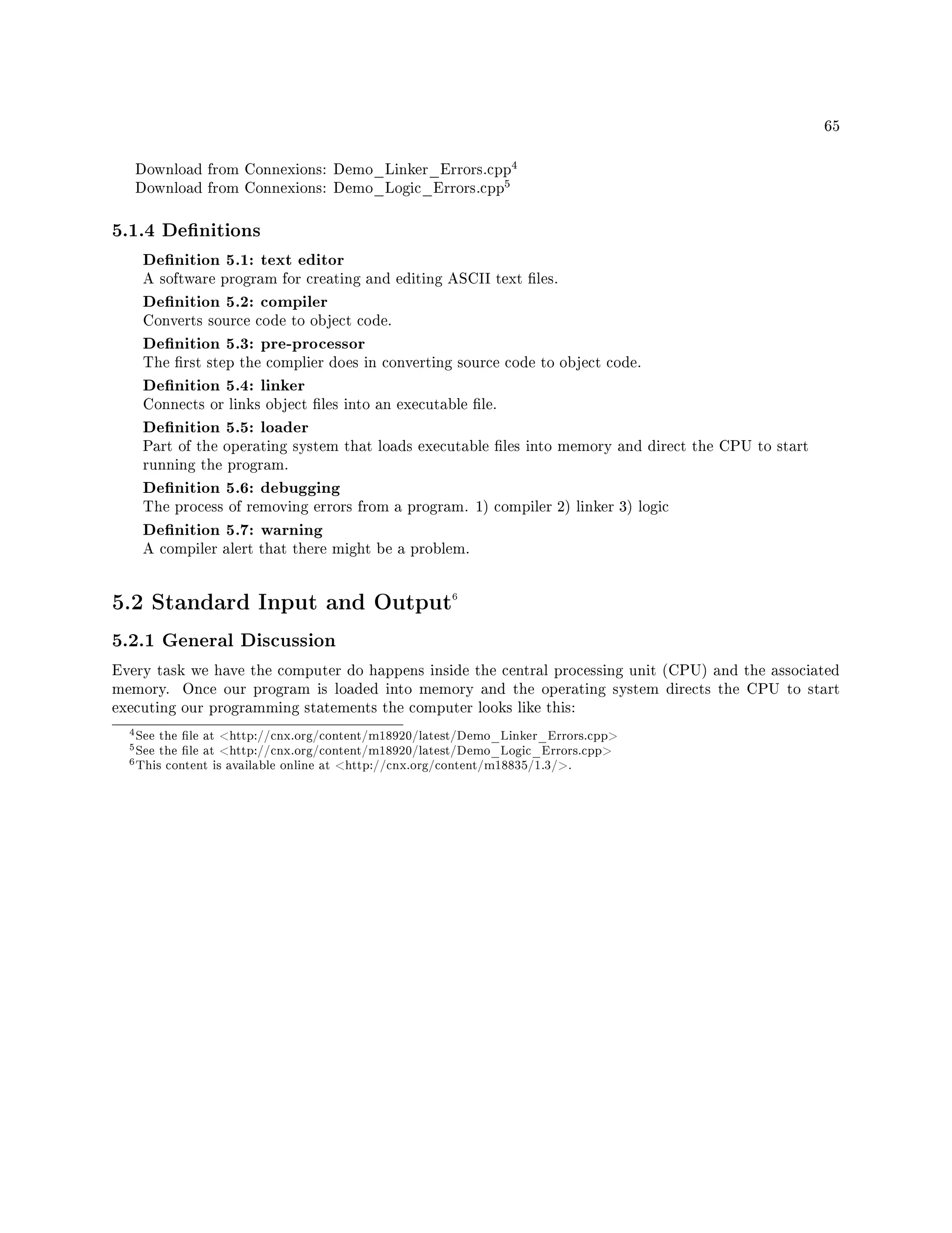 65
Download from Connexions: Demo_Linker_Errors.cpp
4
Download from Connexions: Demo_Logic_Errors.cpp
5
5.1.4 Denitions
Denition 5.1: text editor
A software program for creating and editing ASCII text les.
Denition 5.2: compiler
Converts source code to object code.
Denition 5.3: pre-processor
The rst step the complier does in converting source code to object code.
Denition 5.4: linker
Connects or links object les into an executable le.
Denition 5.5: loader
Part of the operating system that loads executable les into memory and direct the CPU to start
running the program.
Denition 5.6: debugging
The process of removing errors from a program. 1) compiler 2) linker 3) logic
Denition 5.7: warning
A compiler alert that there might be a problem.
5.2 Standard Input and Output6
5.2.1 General Discussion
Every task we have the computer do happens inside the central processing unit (CPU) and the associated
memory. Once our program is loaded into memory and the operating system directs the CPU to start
executing our programming statements the computer looks like this:
4See the le at http://cnx.org/content/m18920/latest/Demo_Linker_Errors.cpp
5See the le at http://cnx.org/content/m18920/latest/Demo_Logic_Errors.cpp
6This content is available online at http://cnx.org/content/m18835/1.3/.
 