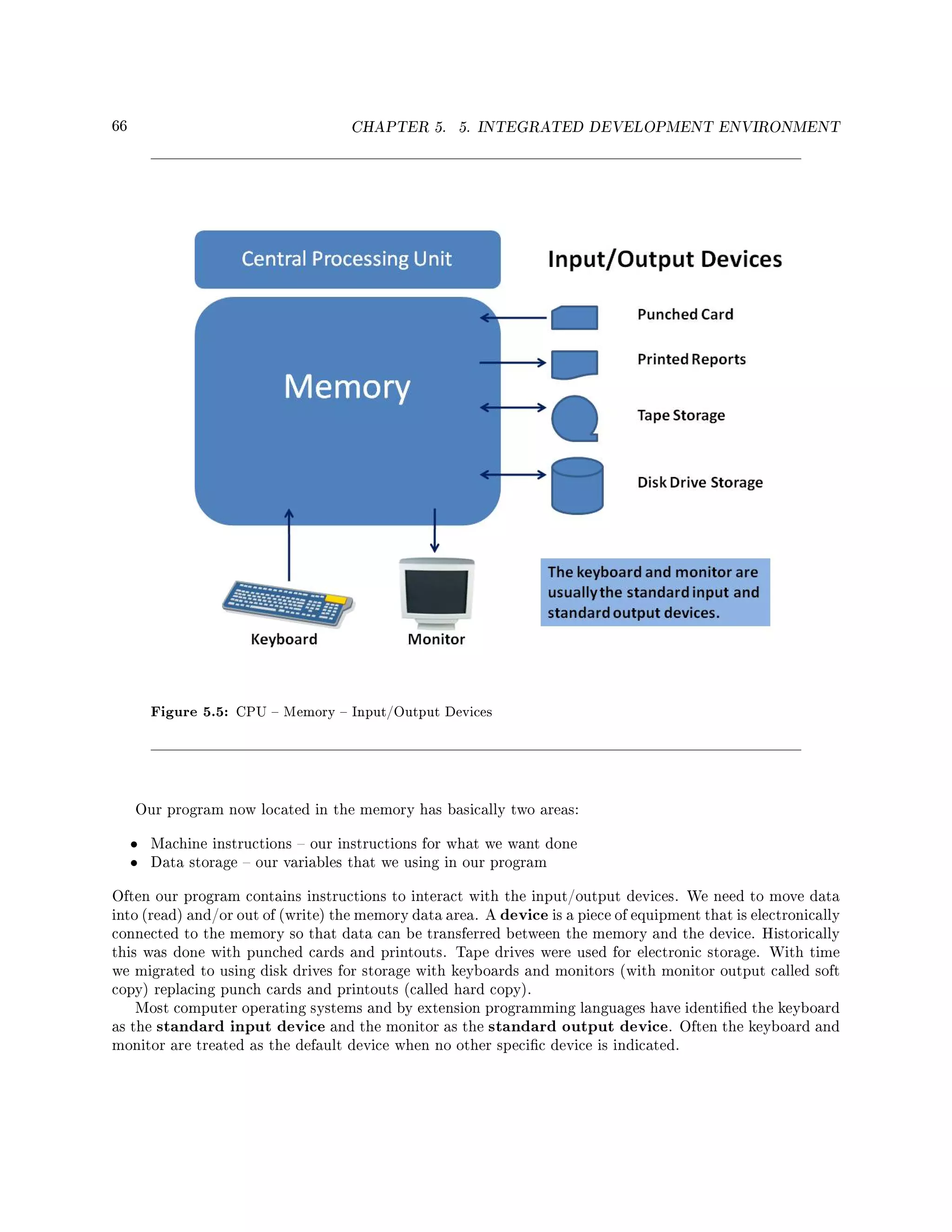 66 CHAPTER 5. 5. INTEGRATED DEVELOPMENT ENVIRONMENT
Figure 5.5: CPU  Memory  Input/Output Devices
Our program now located in the memory has basically two areas:
• Machine instructions  our instructions for what we want done
• Data storage  our variables that we using in our program
Often our program contains instructions to interact with the input/output devices. We need to move data
into (read) and/or out of (write) the memory data area. A device is a piece of equipment that is electronically
connected to the memory so that data can be transferred between the memory and the device. Historically
this was done with punched cards and printouts. Tape drives were used for electronic storage. With time
we migrated to using disk drives for storage with keyboards and monitors (with monitor output called soft
copy) replacing punch cards and printouts (called hard copy).
Most computer operating systems and by extension programming languages have identied the keyboard
as the standard input device and the monitor as the standard output device. Often the keyboard and
monitor are treated as the default device when no other specic device is indicated.
 