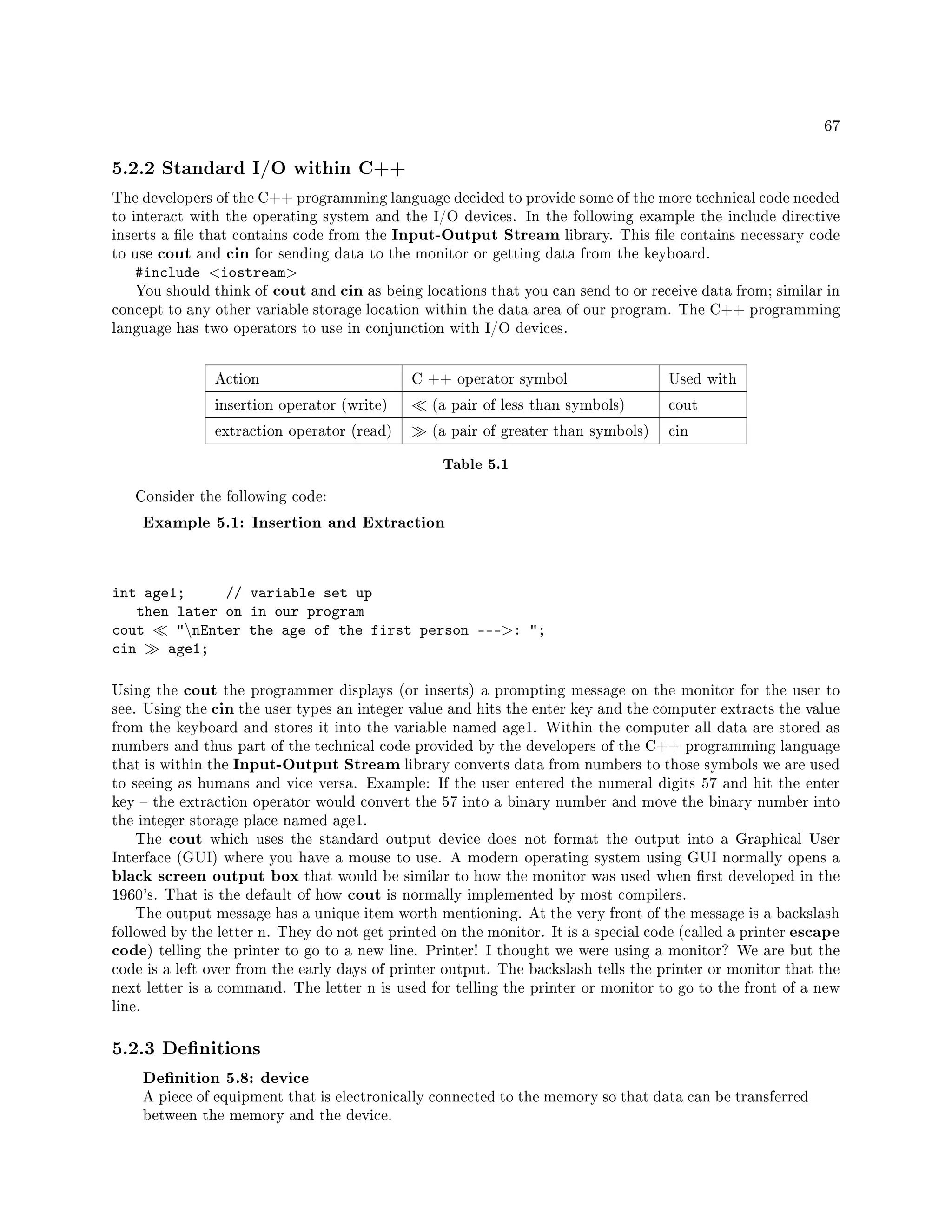 67
5.2.2 Standard I/O within C++
The developers of the C++ programming language decided to provide some of the more technical code needed
to interact with the operating system and the I/O devices. In the following example the include directive
inserts a le that contains code from the Input-Output Stream library. This le contains necessary code
to use cout and cin for sending data to the monitor or getting data from the keyboard.
#include iostream
You should think of cout and cin as being locations that you can send to or receive data from; similar in
concept to any other variable storage location within the data area of our program. The C++ programming
language has two operators to use in conjunction with I/O devices.
Action C ++ operator symbol Used with
insertion operator (write) (a pair of less than symbols) cout
extraction operator (read) (a pair of greater than symbols) cin
Table 5.1
Consider the following code:
Example 5.1: Insertion and Extraction
int age1; // variable set up
then later on in our program
cout nEnter the age of the first person ---: ;
cin age1;
Using the cout the programmer displays (or inserts) a prompting message on the monitor for the user to
see. Using the cin the user types an integer value and hits the enter key and the computer extracts the value
from the keyboard and stores it into the variable named age1. Within the computer all data are stored as
numbers and thus part of the technical code provided by the developers of the C++ programming language
that is within the Input-Output Stream library converts data from numbers to those symbols we are used
to seeing as humans and vice versa. Example: If the user entered the numeral digits 57 and hit the enter
key  the extraction operator would convert the 57 into a binary number and move the binary number into
the integer storage place named age1.
The cout which uses the standard output device does not format the output into a Graphical User
Interface (GUI) where you have a mouse to use. A modern operating system using GUI normally opens a
black screen output box that would be similar to how the monitor was used when rst developed in the
1960's. That is the default of how cout is normally implemented by most compilers.
The output message has a unique item worth mentioning. At the very front of the message is a backslash
followed by the letter n. They do not get printed on the monitor. It is a special code (called a printer escape
code) telling the printer to go to a new line. Printer! I thought we were using a monitor? We are but the
code is a left over from the early days of printer output. The backslash tells the printer or monitor that the
next letter is a command. The letter n is used for telling the printer or monitor to go to the front of a new
line.
5.2.3 Denitions
Denition 5.8: device
A piece of equipment that is electronically connected to the memory so that data can be transferred
between the memory and the device.
 