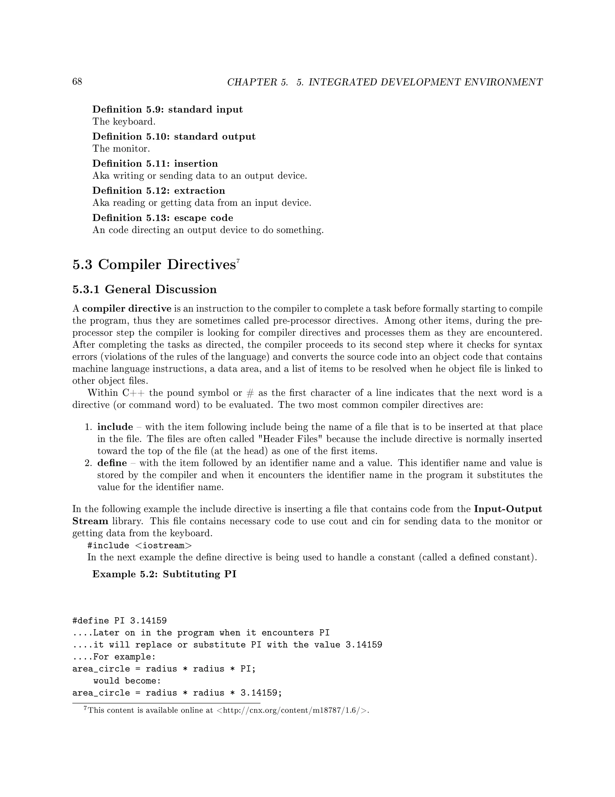 68 CHAPTER 5. 5. INTEGRATED DEVELOPMENT ENVIRONMENT
Denition 5.9: standard input
The keyboard.
Denition 5.10: standard output
The monitor.
Denition 5.11: insertion
Aka writing or sending data to an output device.
Denition 5.12: extraction
Aka reading or getting data from an input device.
Denition 5.13: escape code
An code directing an output device to do something.
5.3 Compiler Directives7
5.3.1 General Discussion
A compiler directive is an instruction to the compiler to complete a task before formally starting to compile
the program, thus they are sometimes called pre-processor directives. Among other items, during the pre-
processor step the compiler is looking for compiler directives and processes them as they are encountered.
After completing the tasks as directed, the compiler proceeds to its second step where it checks for syntax
errors (violations of the rules of the language) and converts the source code into an object code that contains
machine language instructions, a data area, and a list of items to be resolved when he object le is linked to
other object les.
Within C++ the pound symbol or # as the rst character of a line indicates that the next word is a
directive (or command word) to be evaluated. The two most common compiler directives are:
1. include  with the item following include being the name of a le that is to be inserted at that place
in the le. The les are often called Header Files because the include directive is normally inserted
toward the top of the le (at the head) as one of the rst items.
2. dene  with the item followed by an identier name and a value. This identier name and value is
stored by the compiler and when it encounters the identier name in the program it substitutes the
value for the identier name.
In the following example the include directive is inserting a le that contains code from the Input-Output
Stream library. This le contains necessary code to use cout and cin for sending data to the monitor or
getting data from the keyboard.
#include iostream
In the next example the dene directive is being used to handle a constant (called a dened constant).
Example 5.2: Subtituting PI
#define PI 3.14159
....Later on in the program when it encounters PI
....it will replace or substitute PI with the value 3.14159
....For example:
area_circle = radius * radius * PI;
would become:
area_circle = radius * radius * 3.14159;
7This content is available online at http://cnx.org/content/m18787/1.6/.
 