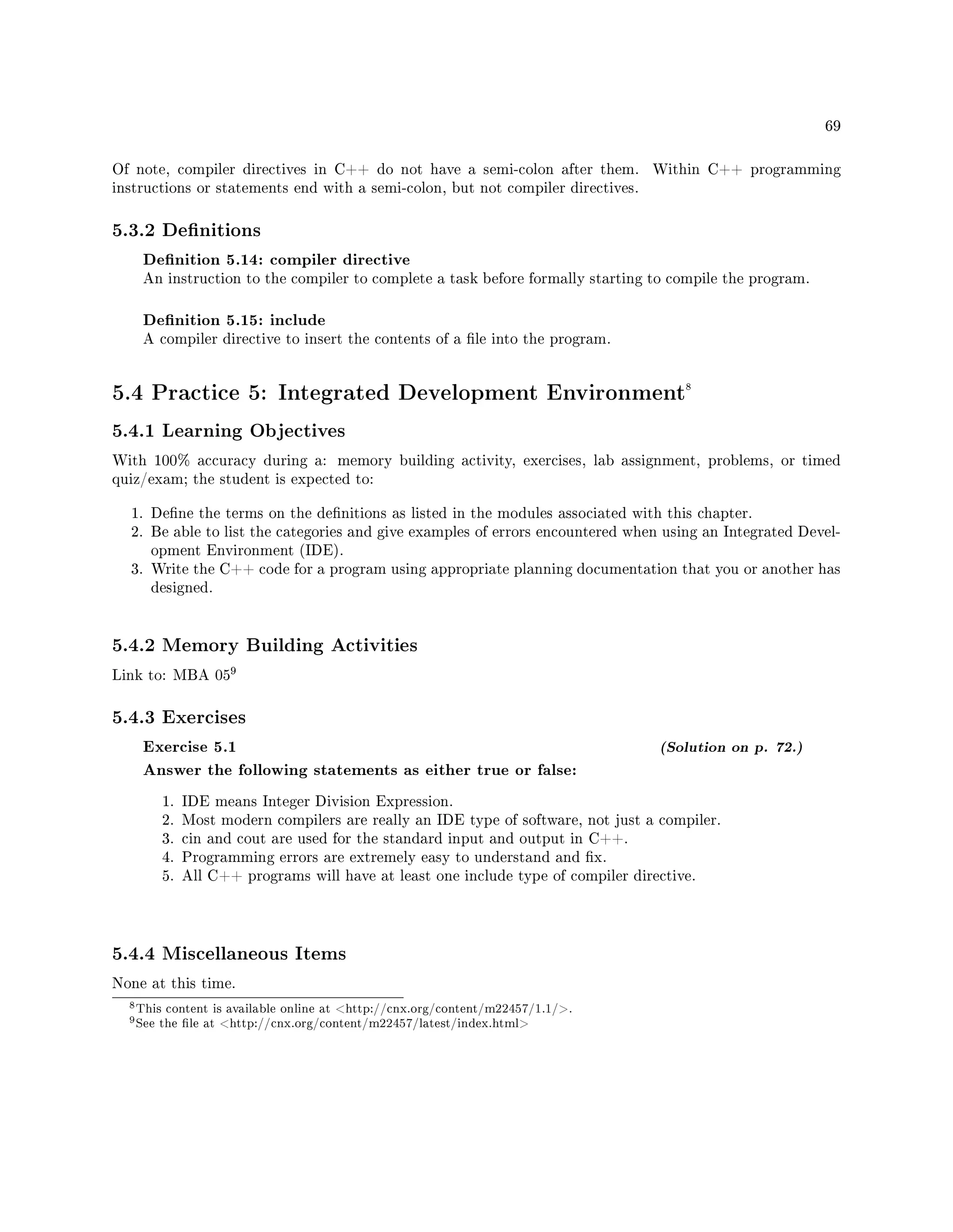 69
Of note, compiler directives in C++ do not have a semi-colon after them. Within C++ programming
instructions or statements end with a semi-colon, but not compiler directives.
5.3.2 Denitions
Denition 5.14: compiler directive
An instruction to the compiler to complete a task before formally starting to compile the program.
Denition 5.15: include
A compiler directive to insert the contents of a le into the program.
5.4 Practice 5: Integrated Development Environment8
5.4.1 Learning Objectives
With 100% accuracy during a: memory building activity, exercises, lab assignment, problems, or timed
quiz/exam; the student is expected to:
1. Dene the terms on the denitions as listed in the modules associated with this chapter.
2. Be able to list the categories and give examples of errors encountered when using an Integrated Devel-
opment Environment (IDE).
3. Write the C++ code for a program using appropriate planning documentation that you or another has
designed.
5.4.2 Memory Building Activities
Link to: MBA 05
9
5.4.3 Exercises
Exercise 5.1 (Solution on p. 72.)
Answer the following statements as either true or false:
1. IDE means Integer Division Expression.
2. Most modern compilers are really an IDE type of software, not just a compiler.
3. cin and cout are used for the standard input and output in C++.
4. Programming errors are extremely easy to understand and x.
5. All C++ programs will have at least one include type of compiler directive.
5.4.4 Miscellaneous Items
None at this time.
8This content is available online at http://cnx.org/content/m22457/1.1/.
9See the le at http://cnx.org/content/m22457/latest/index.html
 