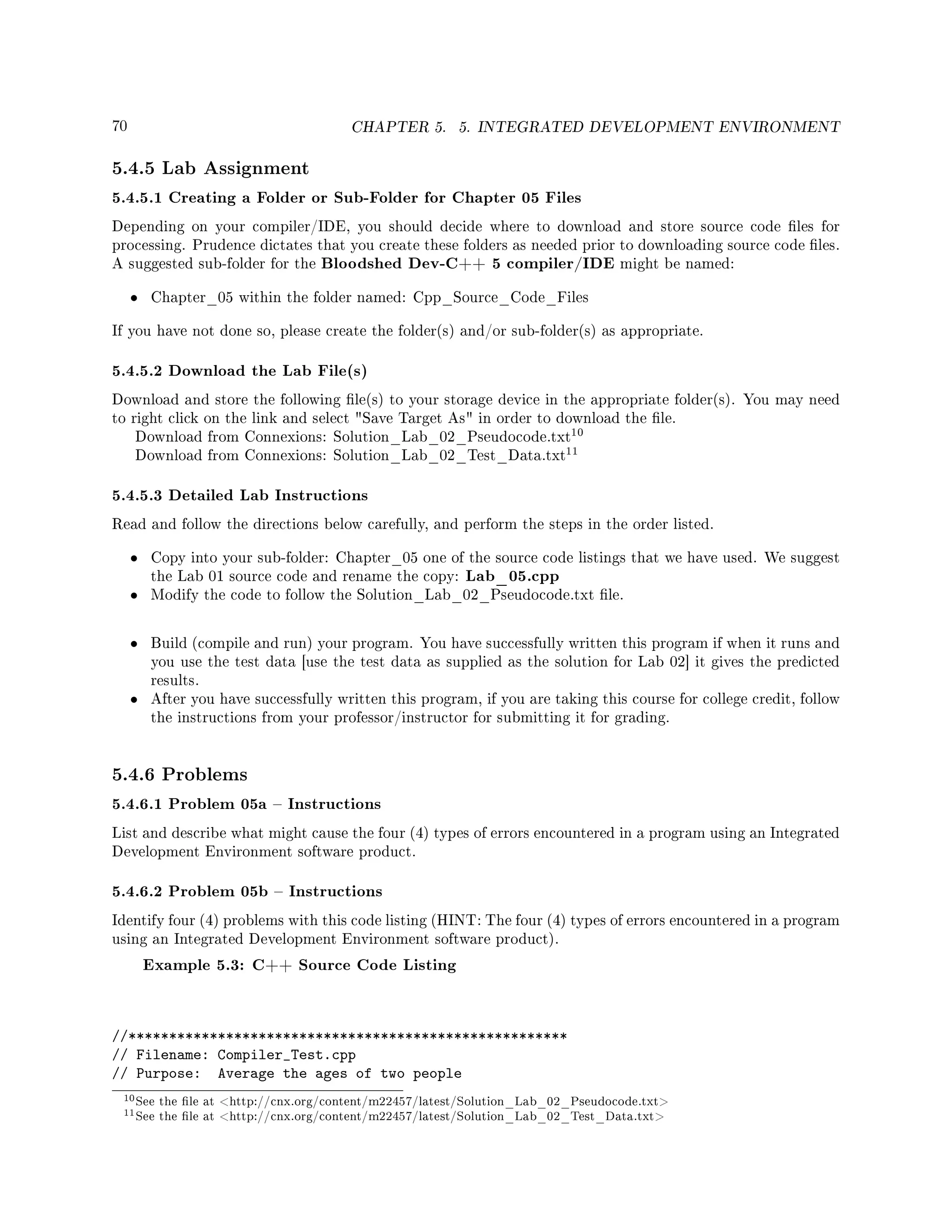 70 CHAPTER 5. 5. INTEGRATED DEVELOPMENT ENVIRONMENT
5.4.5 Lab Assignment
5.4.5.1 Creating a Folder or Sub-Folder for Chapter 05 Files
Depending on your compiler/IDE, you should decide where to download and store source code les for
processing. Prudence dictates that you create these folders as needed prior to downloading source code les.
A suggested sub-folder for the Bloodshed Dev-C++ 5 compiler/IDE might be named:
• Chapter_05 within the folder named: Cpp_Source_Code_Files
If you have not done so, please create the folder(s) and/or sub-folder(s) as appropriate.
5.4.5.2 Download the Lab File(s)
Download and store the following le(s) to your storage device in the appropriate folder(s). You may need
to right click on the link and select Save Target As in order to download the le.
Download from Connexions: Solution_Lab_02_Pseudocode.txt
10
Download from Connexions: Solution_Lab_02_Test_Data.txt
11
5.4.5.3 Detailed Lab Instructions
Read and follow the directions below carefully, and perform the steps in the order listed.
• Copy into your sub-folder: Chapter_05 one of the source code listings that we have used. We suggest
the Lab 01 source code and rename the copy: Lab_05.cpp
• Modify the code to follow the Solution_Lab_02_Pseudocode.txt le.
• Build (compile and run) your program. You have successfully written this program if when it runs and
you use the test data [use the test data as supplied as the solution for Lab 02] it gives the predicted
results.
• After you have successfully written this program, if you are taking this course for college credit, follow
the instructions from your professor/instructor for submitting it for grading.
5.4.6 Problems
5.4.6.1 Problem 05a  Instructions
List and describe what might cause the four (4) types of errors encountered in a program using an Integrated
Development Environment software product.
5.4.6.2 Problem 05b  Instructions
Identify four (4) problems with this code listing (HINT: The four (4) types of errors encountered in a program
using an Integrated Development Environment software product).
Example 5.3: C++ Source Code Listing
//******************************************************
// Filename: Compiler_Test.cpp
// Purpose: Average the ages of two people
10See the le at http://cnx.org/content/m22457/latest/Solution_Lab_02_Pseudocode.txt
11See the le at http://cnx.org/content/m22457/latest/Solution_Lab_02_Test_Data.txt
 
