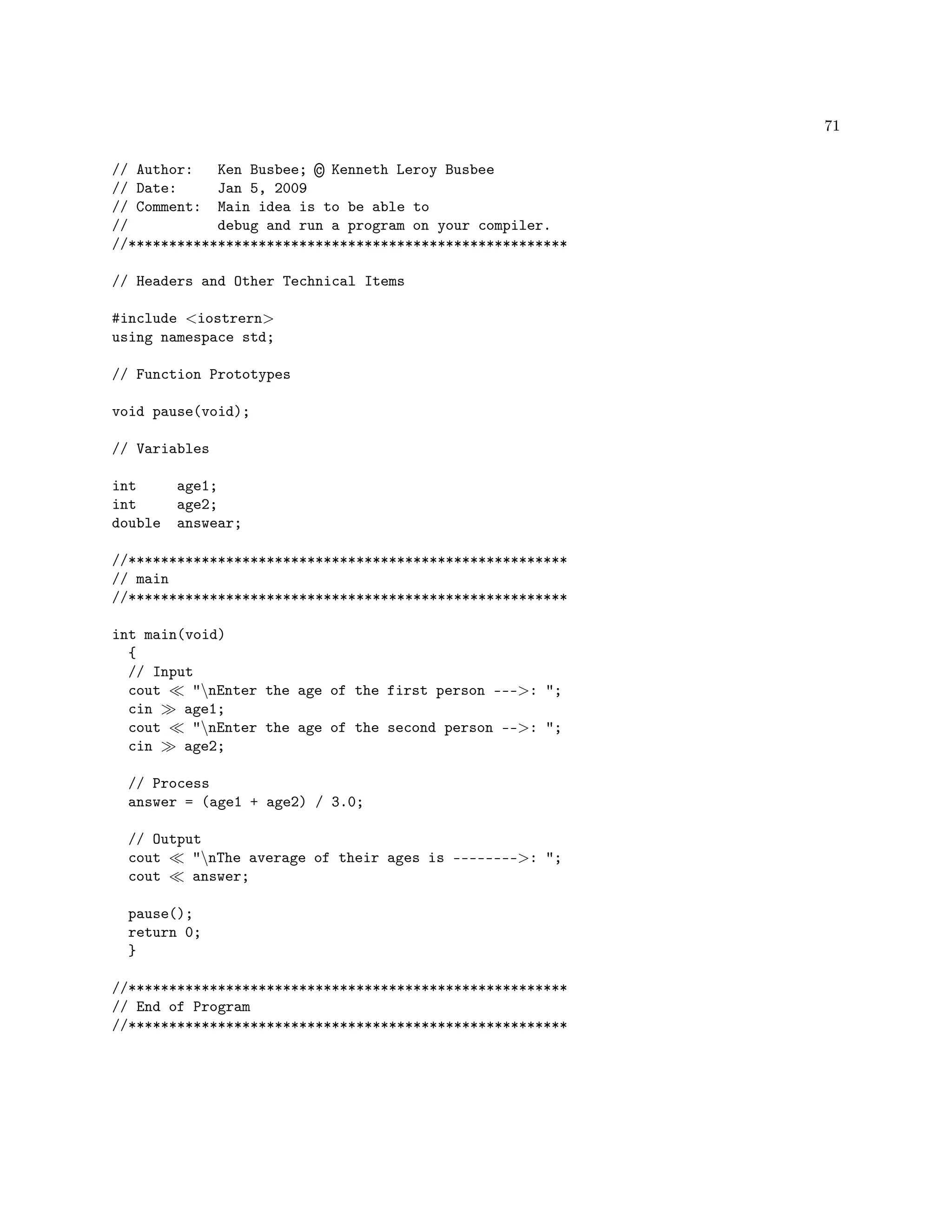 71
// Author: Ken Busbee; © Kenneth Leroy Busbee
// Date: Jan 5, 2009
// Comment: Main idea is to be able to
// debug and run a program on your compiler.
//******************************************************
// Headers and Other Technical Items
#include iostrern
using namespace std;
// Function Prototypes
void pause(void);
// Variables
int age1;
int age2;
double answear;
//******************************************************
// main
//******************************************************
int main(void)
{
// Input
cout nEnter the age of the first person ---: ;
cin age1;
cout nEnter the age of the second person --: ;
cin age2;
// Process
answer = (age1 + age2) / 3.0;
// Output
cout nThe average of their ages is --------: ;
cout answer;
pause();
return 0;
}
//******************************************************
// End of Program
//******************************************************
 