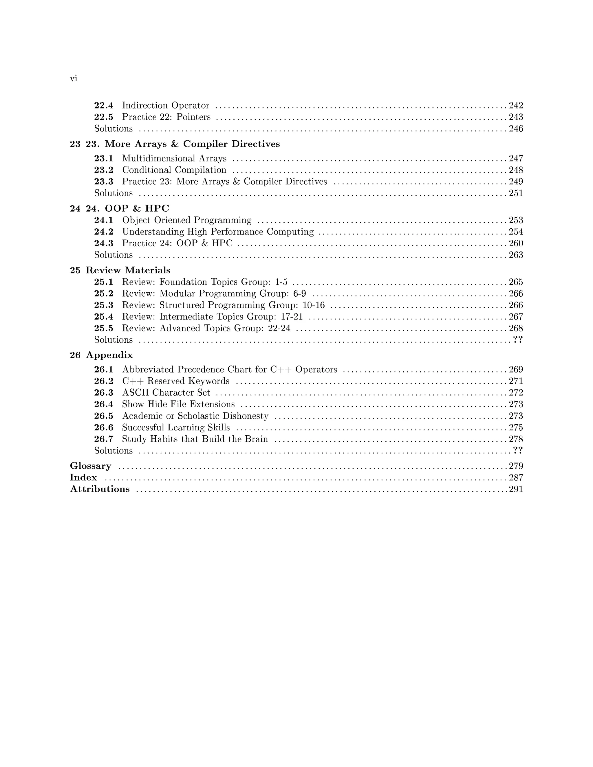vi
22.4 Indirection Operator . . . . . . . . . . . . . . . . . . . . . . . . . . . . . . . . . . . . . . . . . . . . . . . . . . . . . . . . . . . . . . . . . . . . . 242
22.5 Practice 22: Pointers . . . . . . . . . . . . . . . . . . . . . . . . . . . . . . . . . . . . . . . . . . . . . . . . . . . . . . . . . . . . . . . . . . . . . 243
Solutions . . . . . . . . . . . . . . . . . . . . . . . . . . . . . . . . . . . . . . . . . . . . . . . . . . . . . . . . . . . . . . . . . . . . . . . . . . . . . . . . . . . . . . . 246
23 23. More Arrays  Compiler Directives
23.1 Multidimensional Arrays . . . . . . . . . . . . . . . . . . . . . . . . . . . . . . . . . . . . . . . . . . . . . . . . . . . . . . . . . . . . . . . . . 247
23.2 Conditional Compilation . . . . . . . . . . . . . . . . . . . . . . . . . . . . . . . . . . . . . . . . . . . . . . . . . . . . . . . . . . . . . . . . . 248
23.3 Practice 23: More Arrays  Compiler Directives . . . . . . . . . . . . . . . . . . . . . . . . . . . . . . . . . . . . . . . . . 249
Solutions . . . . . . . . . . . . . . . . . . . . . . . . . . . . . . . . . . . . . . . . . . . . . . . . . . . . . . . . . . . . . . . . . . . . . . . . . . . . . . . . . . . . . . . 251
24 24. OOP  HPC
24.1 Object Oriented Programming . . . . . . . . . . . . . . . . . . . . . . . . . . . . . . . . . . . . . . . . . . . . . . . . . . . . . . . . . . . 253
24.2 Understanding High Performance Computing . . . . . . . . . . . . . . . . . . . . . . . . . . . . . . . . .. . . . . . . . . . . . 254
24.3 Practice 24: OOP  HPC . . . . . . . . . . . . . . . . . . . . . . . . . . . . . . . . . . . . . . . . . . . . . . . . . . . .. . . . . . . . . . . . 260
Solutions . . . . . . . . . . . . . . . . . . . . . . . . . . . . . . . . . . . . . . . . . . . . . . . . . . . . . . . . . . . . . . . . . . . . . . . . . . . . . . . . . . . . . . . 263
25 Review Materials
25.1 Review: Foundation Topics Group: 1-5 . . . . . . . . . . . . . . . . . . . . . . . . . . . . . . . . . . . . . . . . . . . . . . . . . . . 265
25.2 Review: Modular Programming Group: 6-9 . . . . . . . . . . . . . . . . . . . . . . . . . . . . . . . . . . . . . . . . . . . . . . 266
25.3 Review: Structured Programming Group: 10-16 . . . . . . . . . . . . . . . . . . . . . . . . . . . . . . . . . . . . . . . . . . 266
25.4 Review: Intermediate Topics Group: 17-21 . . . . . . . . . . . . . . . . . . . . . . . . . . . . . . . . . . . . . . . . . . . . . . . 267
25.5 Review: Advanced Topics Group: 22-24 . . . . . . . . . . . . . . . . . . . . . . . . . . . . . . . . . . . . . . . . . . . . . . . . . . 268
Solutions . . . . . . . . . . . . . . . . . . . . . . . . . . . . . . . . . . . . . . . . . . . . . . . . . . . . . . . . . . . . . . . . . . . . . . . . . . . . . . . . . . . . . . . . ??
26 Appendix
26.1 Abbreviated Precedence Chart for C++ Operators . . . . . . . . . . . . . . . . . . . . . . . . . . . . . . . . . . . . . . . 269
26.2 C++ Reserved Keywords . . . . . . . . . . . . . . . . . . . . . . . . . . . . . . . . . . . . . . . . . . . . . . . . . . . . . . . . . . . . . . . . 271
26.3 ASCII Character Set . . . . . . . . . . . . . . . . . . . . . . . . . . . . . . . . . . . . . . . . . . . . . . . . . . . . . . . . . . . . . . . . . . . . . 272
26.4 Show Hide File Extensions . . . . . . . . . . . . . . . . . . . . . . . . . . . . . . . . . . . . . . . . . . . . . . . . . . . . . . . . . . . . . . . 273
26.5 Academic or Scholastic Dishonesty . . . . . . . . . . . . . . . . . . . . . . . . . . . . . . . . . . . . . . . . . . . . . . . . . . . . . . . 273
26.6 Successful Learning Skills . . . . . . . . . . . . . . . . . . . . . . . . . . . . . . . . . . . . . . . . . . . . . . . . . . . . . . . . . . . . . . . . 275
26.7 Study Habits that Build the Brain . . . . . . . . . . . . . . . . . . . . . . . . . . . . . . . . . . . . . . . . . . . . . . . . . . . . . . . 278
Solutions . . . . . . . . . . . . . . . . . . . . . . . . . . . . . . . . . . . . . . . . . . . . . . . . . . . . . . . . . . . . . . . . . . . . . . . . . . . . . . . . . . . . . . . . ??
Glossary . . . . . . . . . . . . . . . . . . . . . . . . . . . . . . . . . . . . . . . . . . . . . . . . . . . . . . . . . . . . . . . . . . . . . . . . . . . . . . . . . . . . . . . . . . . . 279
Index . . . . . . . . . . . . . . . . . . . . . . . . . . . . . . . . . . . . . . . . . . . . . . . . . . . . . . . . . . . . . . . . . . . . . . . . . . . . . . . . . . . . . . . . . . . . . . . 287
Attributions . . . . . . . . . . . . . . . . . . . . . . . . . . . . . . . . . . . . . . . . . . . . . . . . . . . . . . . . . . . . . . . . . . . . . . . . . . . . . . . . . . . . . . . .291
 