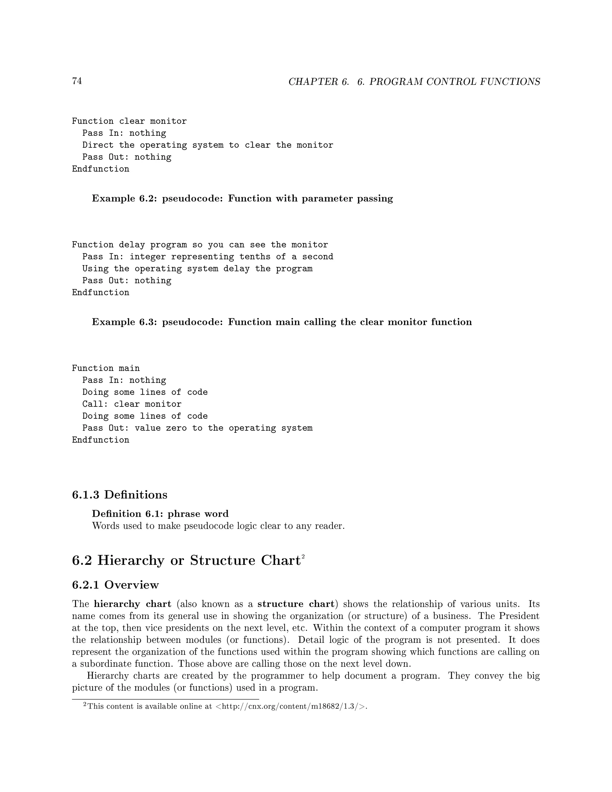 74 CHAPTER 6. 6. PROGRAM CONTROL FUNCTIONS
Function clear monitor
Pass In: nothing
Direct the operating system to clear the monitor
Pass Out: nothing
Endfunction
Example 6.2: pseudocode: Function with parameter passing
Function delay program so you can see the monitor
Pass In: integer representing tenths of a second
Using the operating system delay the program
Pass Out: nothing
Endfunction
Example 6.3: pseudocode: Function main calling the clear monitor function
Function main
Pass In: nothing
Doing some lines of code
Call: clear monitor
Doing some lines of code
Pass Out: value zero to the operating system
Endfunction
6.1.3 Denitions
Denition 6.1: phrase word
Words used to make pseudocode logic clear to any reader.
6.2 Hierarchy or Structure Chart2
6.2.1 Overview
The hierarchy chart (also known as a structure chart) shows the relationship of various units. Its
name comes from its general use in showing the organization (or structure) of a business. The President
at the top, then vice presidents on the next level, etc. Within the context of a computer program it shows
the relationship between modules (or functions). Detail logic of the program is not presented. It does
represent the organization of the functions used within the program showing which functions are calling on
a subordinate function. Those above are calling those on the next level down.
Hierarchy charts are created by the programmer to help document a program. They convey the big
picture of the modules (or functions) used in a program.
2This content is available online at http://cnx.org/content/m18682/1.3/.
 