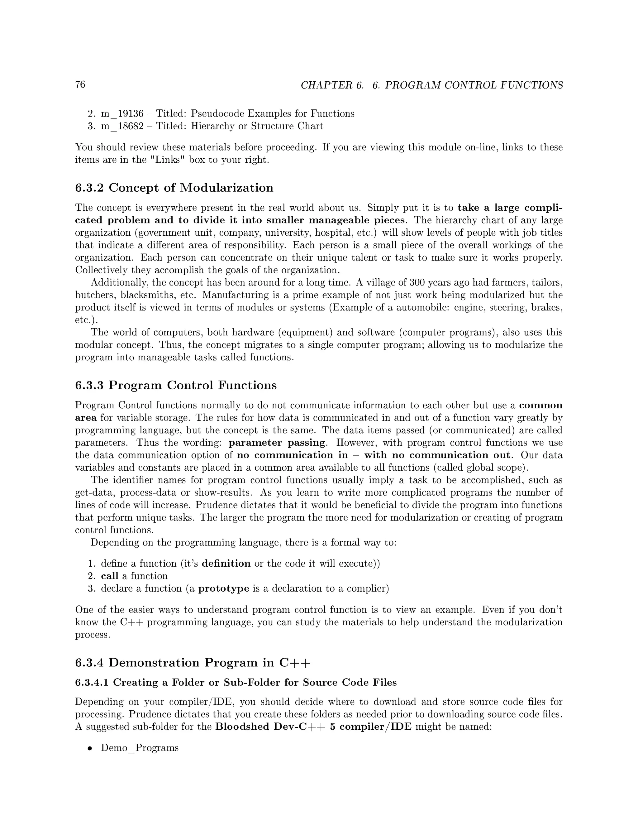 76 CHAPTER 6. 6. PROGRAM CONTROL FUNCTIONS
2. m_19136  Titled: Pseudocode Examples for Functions
3. m_18682  Titled: Hierarchy or Structure Chart
You should review these materials before proceeding. If you are viewing this module on-line, links to these
items are in the Links box to your right.
6.3.2 Concept of Modularization
The concept is everywhere present in the real world about us. Simply put it is to take a large compli-
cated problem and to divide it into smaller manageable pieces. The hierarchy chart of any large
organization (government unit, company, university, hospital, etc.) will show levels of people with job titles
that indicate a dierent area of responsibility. Each person is a small piece of the overall workings of the
organization. Each person can concentrate on their unique talent or task to make sure it works properly.
Collectively they accomplish the goals of the organization.
Additionally, the concept has been around for a long time. A village of 300 years ago had farmers, tailors,
butchers, blacksmiths, etc. Manufacturing is a prime example of not just work being modularized but the
product itself is viewed in terms of modules or systems (Example of a automobile: engine, steering, brakes,
etc.).
The world of computers, both hardware (equipment) and software (computer programs), also uses this
modular concept. Thus, the concept migrates to a single computer program; allowing us to modularize the
program into manageable tasks called functions.
6.3.3 Program Control Functions
Program Control functions normally to do not communicate information to each other but use a common
area for variable storage. The rules for how data is communicated in and out of a function vary greatly by
programming language, but the concept is the same. The data items passed (or communicated) are called
parameters. Thus the wording: parameter passing. However, with program control functions we use
the data communication option of no communication in  with no communication out. Our data
variables and constants are placed in a common area available to all functions (called global scope).
The identier names for program control functions usually imply a task to be accomplished, such as
get-data, process-data or show-results. As you learn to write more complicated programs the number of
lines of code will increase. Prudence dictates that it would be benecial to divide the program into functions
that perform unique tasks. The larger the program the more need for modularization or creating of program
control functions.
Depending on the programming language, there is a formal way to:
1. dene a function (it's denition or the code it will execute))
2. call a function
3. declare a function (a prototype is a declaration to a complier)
One of the easier ways to understand program control function is to view an example. Even if you don't
know the C++ programming language, you can study the materials to help understand the modularization
process.
6.3.4 Demonstration Program in C++
6.3.4.1 Creating a Folder or Sub-Folder for Source Code Files
Depending on your compiler/IDE, you should decide where to download and store source code les for
processing. Prudence dictates that you create these folders as needed prior to downloading source code les.
A suggested sub-folder for the Bloodshed Dev-C++ 5 compiler/IDE might be named:
• Demo_Programs
 