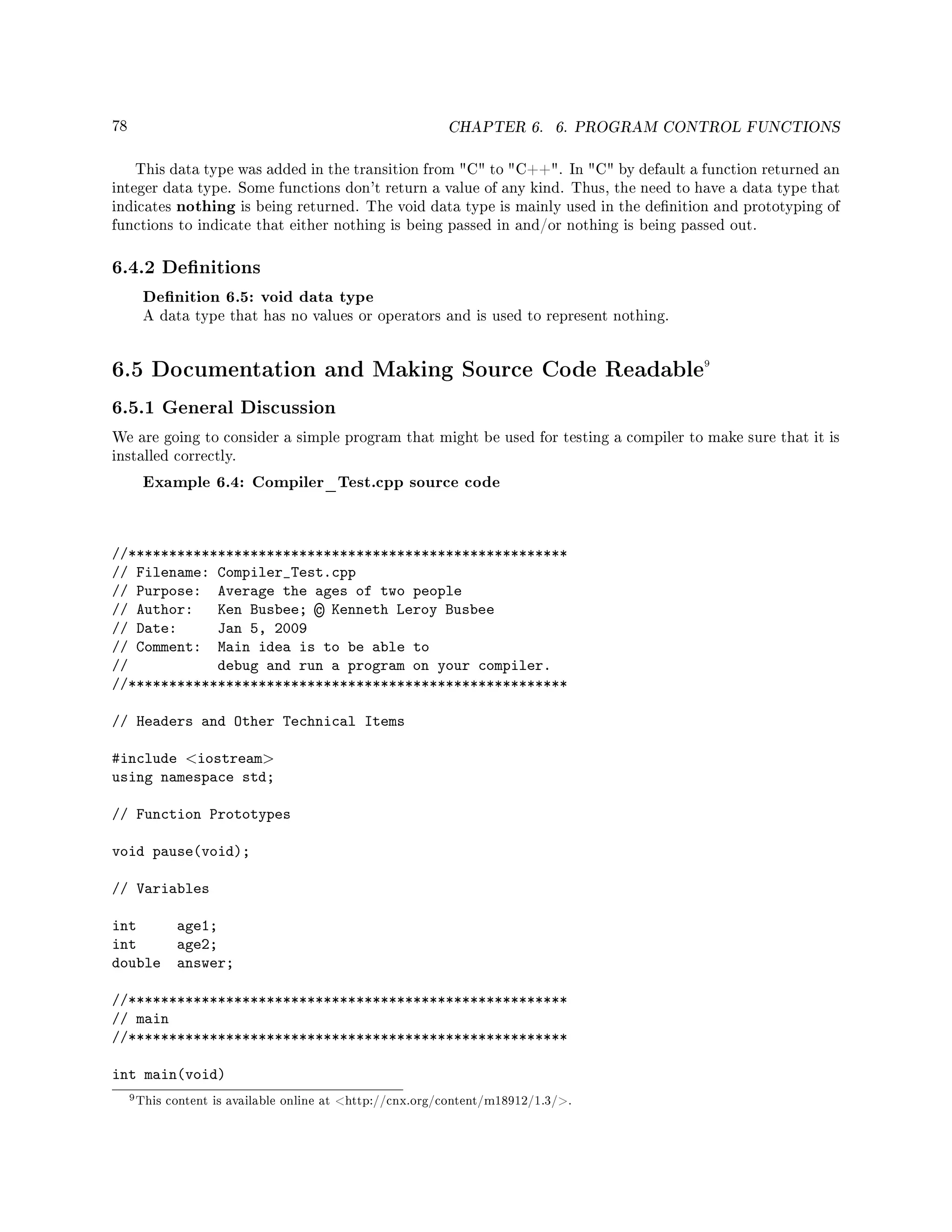 78 CHAPTER 6. 6. PROGRAM CONTROL FUNCTIONS
This data type was added in the transition from C to C++. In C by default a function returned an
integer data type. Some functions don't return a value of any kind. Thus, the need to have a data type that
indicates nothing is being returned. The void data type is mainly used in the denition and prototyping of
functions to indicate that either nothing is being passed in and/or nothing is being passed out.
6.4.2 Denitions
Denition 6.5: void data type
A data type that has no values or operators and is used to represent nothing.
6.5 Documentation and Making Source Code Readable9
6.5.1 General Discussion
We are going to consider a simple program that might be used for testing a compiler to make sure that it is
installed correctly.
Example 6.4: Compiler_Test.cpp source code
//******************************************************
// Filename: Compiler_Test.cpp
// Purpose: Average the ages of two people
// Author: Ken Busbee; © Kenneth Leroy Busbee
// Date: Jan 5, 2009
// Comment: Main idea is to be able to
// debug and run a program on your compiler.
//******************************************************
// Headers and Other Technical Items
#include iostream
using namespace std;
// Function Prototypes
void pause(void);
// Variables
int age1;
int age2;
double answer;
//******************************************************
// main
//******************************************************
int main(void)
9This content is available online at http://cnx.org/content/m18912/1.3/.
 