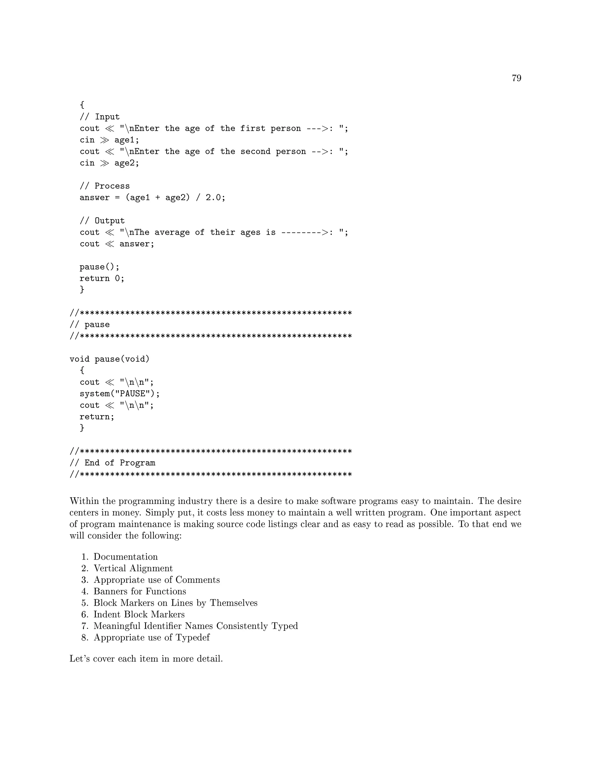 79
{
// Input
cout nEnter the age of the first person ---: ;
cin age1;
cout nEnter the age of the second person --: ;
cin age2;
// Process
answer = (age1 + age2) / 2.0;
// Output
cout nThe average of their ages is --------: ;
cout answer;
pause();
return 0;
}
//******************************************************
// pause
//******************************************************
void pause(void)
{
cout nn;
system(PAUSE);
cout nn;
return;
}
//******************************************************
// End of Program
//******************************************************
Within the programming industry there is a desire to make software programs easy to maintain. The desire
centers in money. Simply put, it costs less money to maintain a well written program. One important aspect
of program maintenance is making source code listings clear and as easy to read as possible. To that end we
will consider the following:
1. Documentation
2. Vertical Alignment
3. Appropriate use of Comments
4. Banners for Functions
5. Block Markers on Lines by Themselves
6. Indent Block Markers
7. Meaningful Identier Names Consistently Typed
8. Appropriate use of Typedef
Let's cover each item in more detail.
 