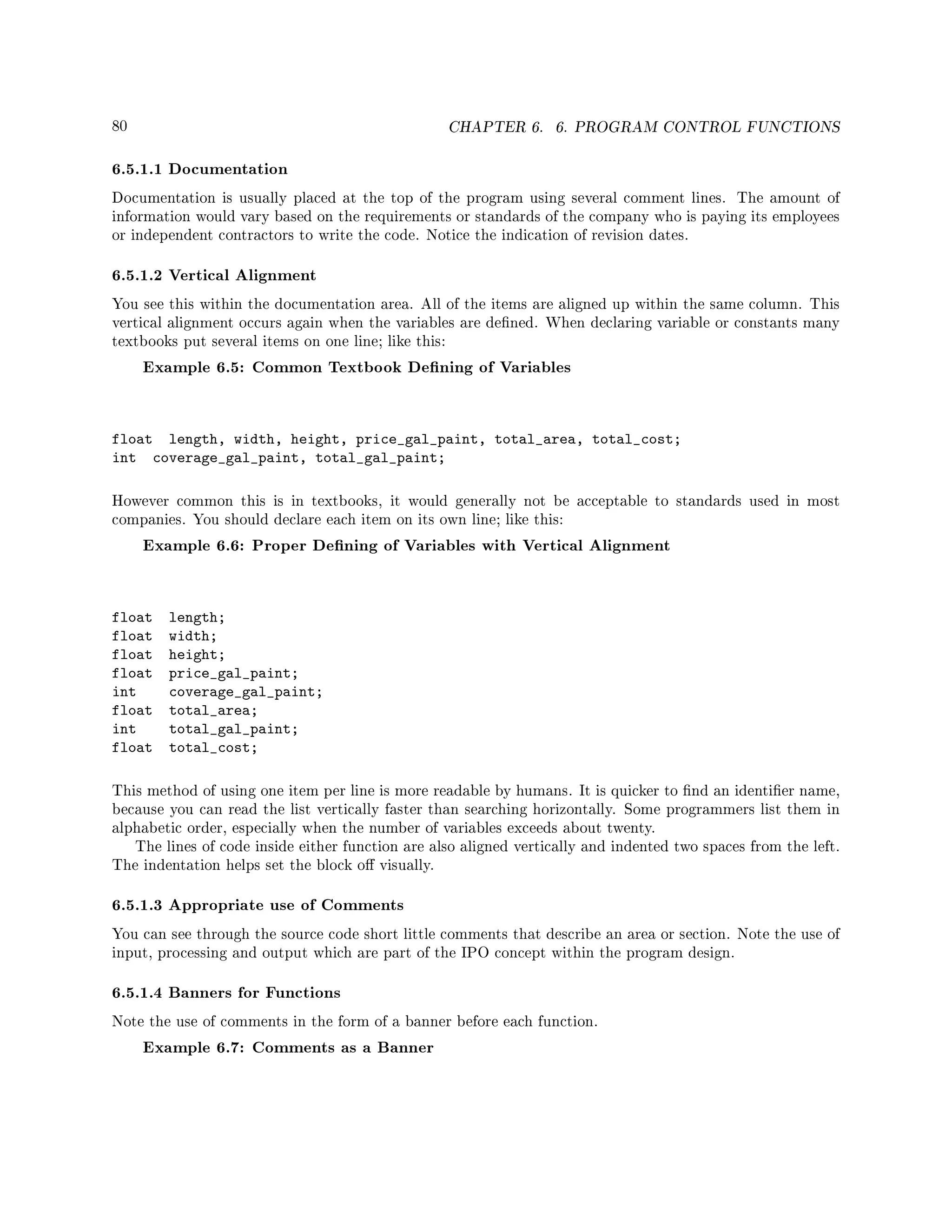 80 CHAPTER 6. 6. PROGRAM CONTROL FUNCTIONS
6.5.1.1 Documentation
Documentation is usually placed at the top of the program using several comment lines. The amount of
information would vary based on the requirements or standards of the company who is paying its employees
or independent contractors to write the code. Notice the indication of revision dates.
6.5.1.2 Vertical Alignment
You see this within the documentation area. All of the items are aligned up within the same column. This
vertical alignment occurs again when the variables are dened. When declaring variable or constants many
textbooks put several items on one line; like this:
Example 6.5: Common Textbook Dening of Variables
float length, width, height, price_gal_paint, total_area, total_cost;
int coverage_gal_paint, total_gal_paint;
However common this is in textbooks, it would generally not be acceptable to standards used in most
companies. You should declare each item on its own line; like this:
Example 6.6: Proper Dening of Variables with Vertical Alignment
float length;
float width;
float height;
float price_gal_paint;
int coverage_gal_paint;
float total_area;
int total_gal_paint;
float total_cost;
This method of using one item per line is more readable by humans. It is quicker to nd an identier name,
because you can read the list vertically faster than searching horizontally. Some programmers list them in
alphabetic order, especially when the number of variables exceeds about twenty.
The lines of code inside either function are also aligned vertically and indented two spaces from the left.
The indentation helps set the block o visually.
6.5.1.3 Appropriate use of Comments
You can see through the source code short little comments that describe an area or section. Note the use of
input, processing and output which are part of the IPO concept within the program design.
6.5.1.4 Banners for Functions
Note the use of comments in the form of a banner before each function.
Example 6.7: Comments as a Banner
 