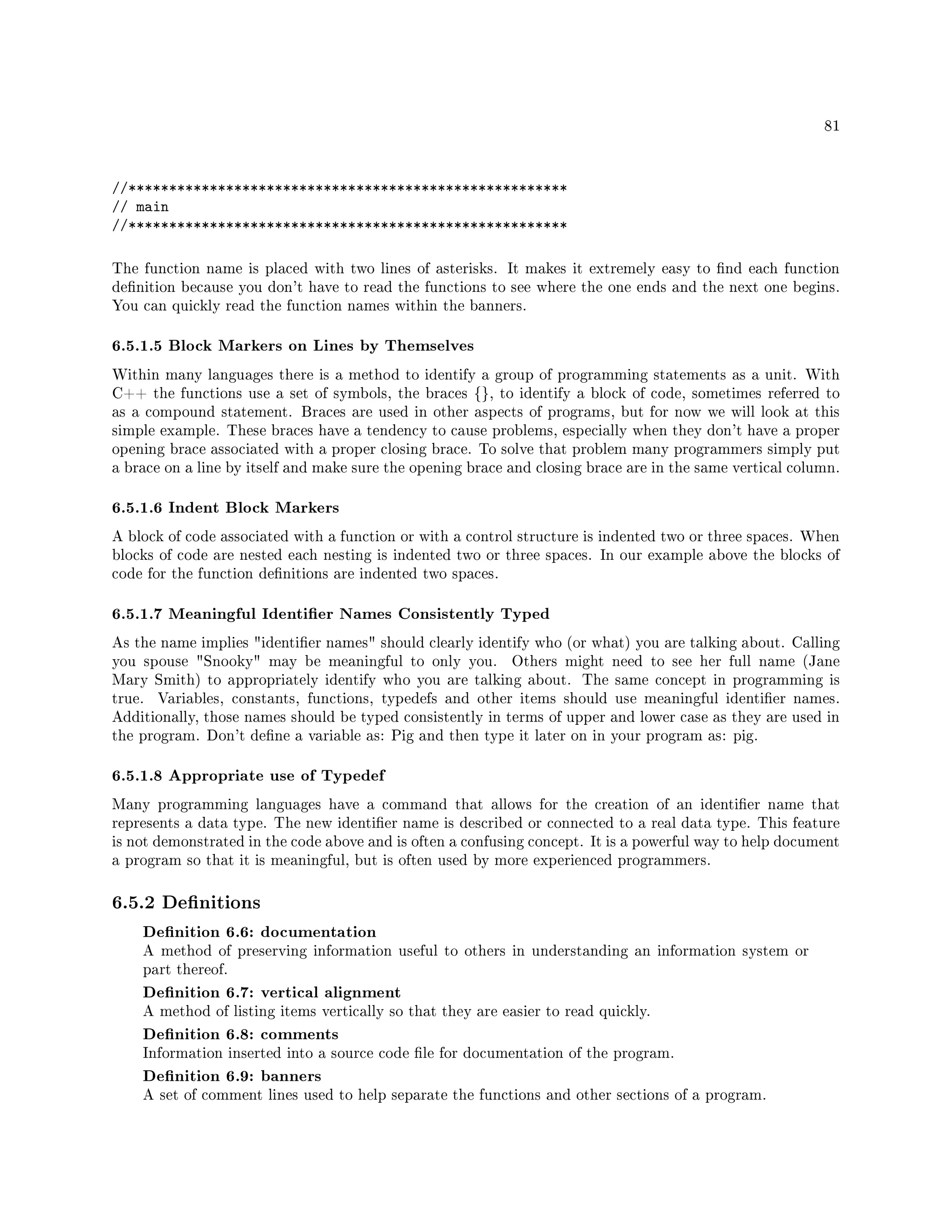 81
//******************************************************
// main
//******************************************************
The function name is placed with two lines of asterisks. It makes it extremely easy to nd each function
denition because you don't have to read the functions to see where the one ends and the next one begins.
You can quickly read the function names within the banners.
6.5.1.5 Block Markers on Lines by Themselves
Within many languages there is a method to identify a group of programming statements as a unit. With
C++ the functions use a set of symbols, the braces {}, to identify a block of code, sometimes referred to
as a compound statement. Braces are used in other aspects of programs, but for now we will look at this
simple example. These braces have a tendency to cause problems, especially when they don't have a proper
opening brace associated with a proper closing brace. To solve that problem many programmers simply put
a brace on a line by itself and make sure the opening brace and closing brace are in the same vertical column.
6.5.1.6 Indent Block Markers
A block of code associated with a function or with a control structure is indented two or three spaces. When
blocks of code are nested each nesting is indented two or three spaces. In our example above the blocks of
code for the function denitions are indented two spaces.
6.5.1.7 Meaningful Identier Names Consistently Typed
As the name implies identier names should clearly identify who (or what) you are talking about. Calling
you spouse Snooky may be meaningful to only you. Others might need to see her full name (Jane
Mary Smith) to appropriately identify who you are talking about. The same concept in programming is
true. Variables, constants, functions, typedefs and other items should use meaningful identier names.
Additionally, those names should be typed consistently in terms of upper and lower case as they are used in
the program. Don't dene a variable as: Pig and then type it later on in your program as: pig.
6.5.1.8 Appropriate use of Typedef
Many programming languages have a command that allows for the creation of an identier name that
represents a data type. The new identier name is described or connected to a real data type. This feature
is not demonstrated in the code above and is often a confusing concept. It is a powerful way to help document
a program so that it is meaningful, but is often used by more experienced programmers.
6.5.2 Denitions
Denition 6.6: documentation
A method of preserving information useful to others in understanding an information system or
part thereof.
Denition 6.7: vertical alignment
A method of listing items vertically so that they are easier to read quickly.
Denition 6.8: comments
Information inserted into a source code le for documentation of the program.
Denition 6.9: banners
A set of comment lines used to help separate the functions and other sections of a program.
 
