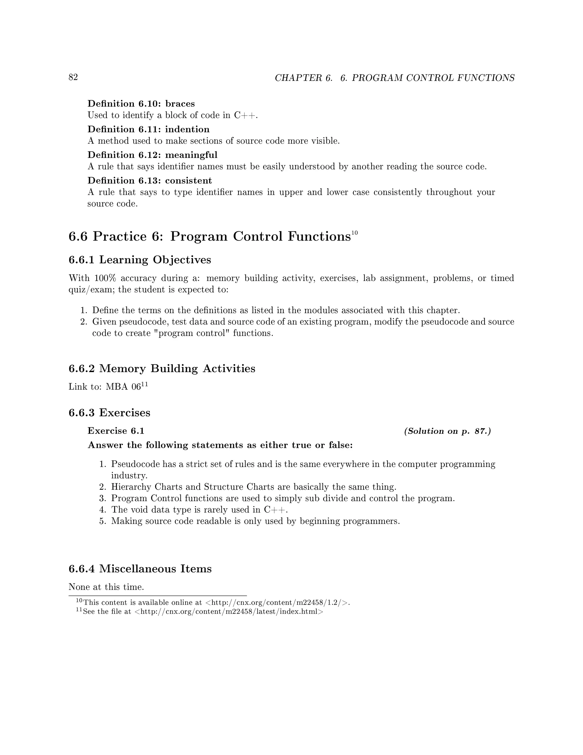 82 CHAPTER 6. 6. PROGRAM CONTROL FUNCTIONS
Denition 6.10: braces
Used to identify a block of code in C++.
Denition 6.11: indention
A method used to make sections of source code more visible.
Denition 6.12: meaningful
A rule that says identier names must be easily understood by another reading the source code.
Denition 6.13: consistent
A rule that says to type identier names in upper and lower case consistently throughout your
source code.
6.6 Practice 6: Program Control Functions10
6.6.1 Learning Objectives
With 100% accuracy during a: memory building activity, exercises, lab assignment, problems, or timed
quiz/exam; the student is expected to:
1. Dene the terms on the denitions as listed in the modules associated with this chapter.
2. Given pseudocode, test data and source code of an existing program, modify the pseudocode and source
code to create program control functions.
6.6.2 Memory Building Activities
Link to: MBA 06
11
6.6.3 Exercises
Exercise 6.1 (Solution on p. 87.)
Answer the following statements as either true or false:
1. Pseudocode has a strict set of rules and is the same everywhere in the computer programming
industry.
2. Hierarchy Charts and Structure Charts are basically the same thing.
3. Program Control functions are used to simply sub divide and control the program.
4. The void data type is rarely used in C++.
5. Making source code readable is only used by beginning programmers.
6.6.4 Miscellaneous Items
None at this time.
10This content is available online at http://cnx.org/content/m22458/1.2/.
11See the le at http://cnx.org/content/m22458/latest/index.html
 