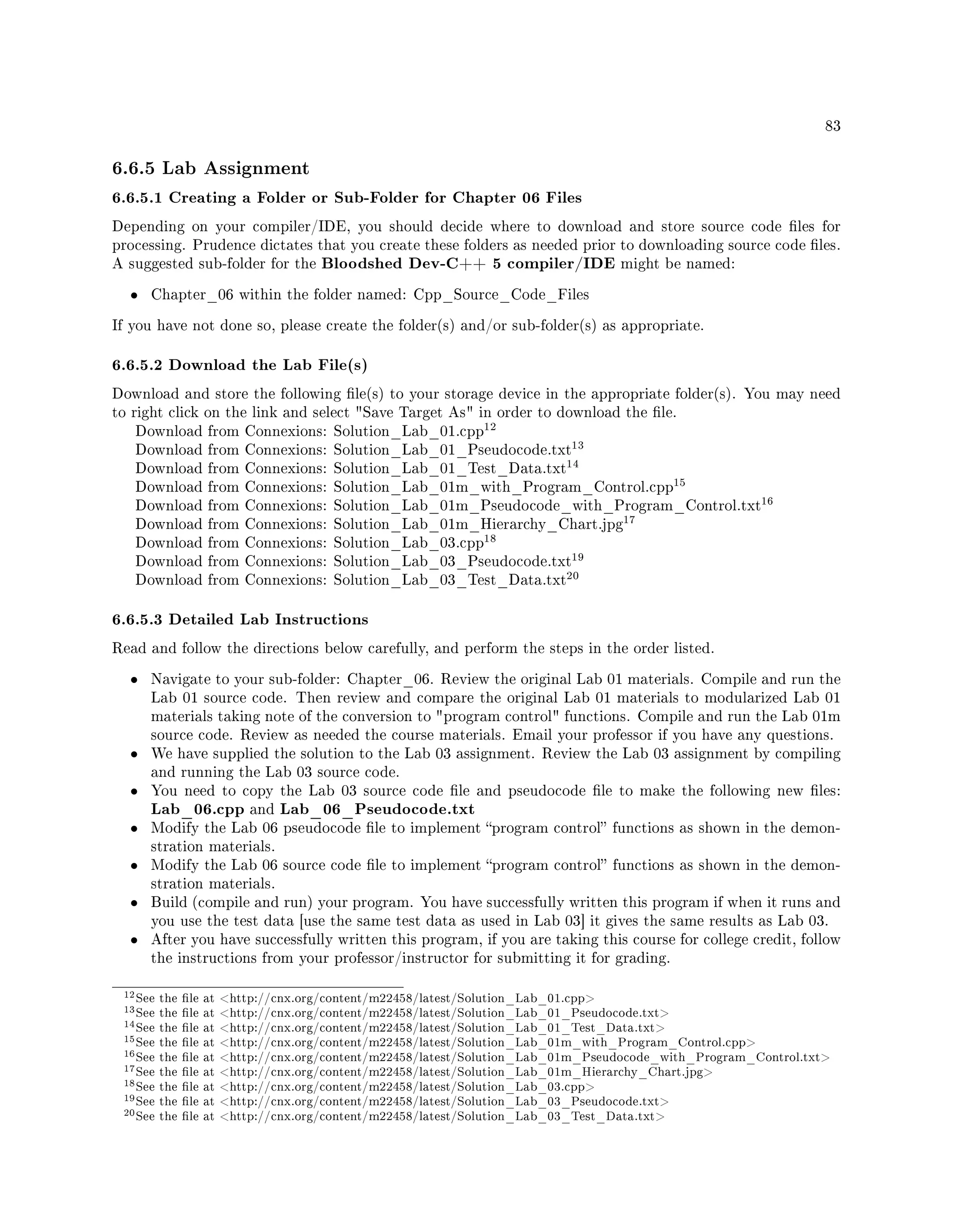 83
6.6.5 Lab Assignment
6.6.5.1 Creating a Folder or Sub-Folder for Chapter 06 Files
Depending on your compiler/IDE, you should decide where to download and store source code les for
processing. Prudence dictates that you create these folders as needed prior to downloading source code les.
A suggested sub-folder for the Bloodshed Dev-C++ 5 compiler/IDE might be named:
• Chapter_06 within the folder named: Cpp_Source_Code_Files
If you have not done so, please create the folder(s) and/or sub-folder(s) as appropriate.
6.6.5.2 Download the Lab File(s)
Download and store the following le(s) to your storage device in the appropriate folder(s). You may need
to right click on the link and select Save Target As in order to download the le.
Download from Connexions: Solution_Lab_01.cpp
12
Download from Connexions: Solution_Lab_01_Pseudocode.txt
13
Download from Connexions: Solution_Lab_01_Test_Data.txt
14
Download from Connexions: Solution_Lab_01m_with_Program_Control.cpp
15
Download from Connexions: Solution_Lab_01m_Pseudocode_with_Program_Control.txt
16
Download from Connexions: Solution_Lab_01m_Hierarchy_Chart.jpg
17
Download from Connexions: Solution_Lab_03.cpp
18
Download from Connexions: Solution_Lab_03_Pseudocode.txt
19
Download from Connexions: Solution_Lab_03_Test_Data.txt
20
6.6.5.3 Detailed Lab Instructions
Read and follow the directions below carefully, and perform the steps in the order listed.
• Navigate to your sub-folder: Chapter_06. Review the original Lab 01 materials. Compile and run the
Lab 01 source code. Then review and compare the original Lab 01 materials to modularized Lab 01
materials taking note of the conversion to program control functions. Compile and run the Lab 01m
source code. Review as needed the course materials. Email your professor if you have any questions.
• We have supplied the solution to the Lab 03 assignment. Review the Lab 03 assignment by compiling
and running the Lab 03 source code.
• You need to copy the Lab 03 source code le and pseudocode le to make the following new les:
Lab_06.cpp and Lab_06_Pseudocode.txt
• Modify the Lab 06 pseudocode le to implement program control functions as shown in the demon-
stration materials.
• Modify the Lab 06 source code le to implement program control functions as shown in the demon-
stration materials.
• Build (compile and run) your program. You have successfully written this program if when it runs and
you use the test data [use the same test data as used in Lab 03] it gives the same results as Lab 03.
• After you have successfully written this program, if you are taking this course for college credit, follow
the instructions from your professor/instructor for submitting it for grading.
12See the le at http://cnx.org/content/m22458/latest/Solution_Lab_01.cpp
13See the le at http://cnx.org/content/m22458/latest/Solution_Lab_01_Pseudocode.txt
14See the le at http://cnx.org/content/m22458/latest/Solution_Lab_01_Test_Data.txt
15See the le at http://cnx.org/content/m22458/latest/Solution_Lab_01m_with_Program_Control.cpp
16See the le at http://cnx.org/content/m22458/latest/Solution_Lab_01m_Pseudocode_with_Program_Control.txt
17See the le at http://cnx.org/content/m22458/latest/Solution_Lab_01m_Hierarchy_Chart.jpg
18See the le at http://cnx.org/content/m22458/latest/Solution_Lab_03.cpp
19See the le at http://cnx.org/content/m22458/latest/Solution_Lab_03_Pseudocode.txt
20See the le at http://cnx.org/content/m22458/latest/Solution_Lab_03_Test_Data.txt
 
