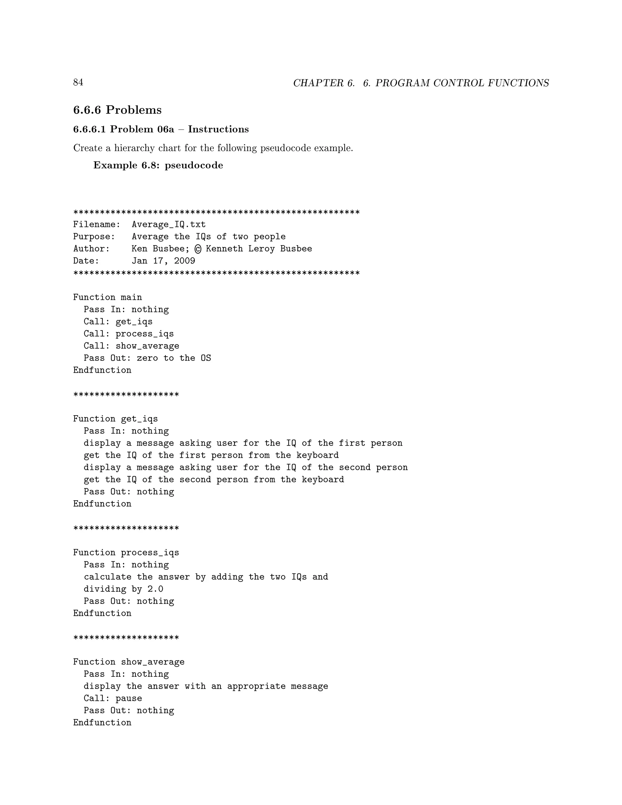 84 CHAPTER 6. 6. PROGRAM CONTROL FUNCTIONS
6.6.6 Problems
6.6.6.1 Problem 06a  Instructions
Create a hierarchy chart for the following pseudocode example.
Example 6.8: pseudocode
******************************************************
Filename: Average_IQ.txt
Purpose: Average the IQs of two people
Author: Ken Busbee; © Kenneth Leroy Busbee
Date: Jan 17, 2009
******************************************************
Function main
Pass In: nothing
Call: get_iqs
Call: process_iqs
Call: show_average
Pass Out: zero to the OS
Endfunction
********************
Function get_iqs
Pass In: nothing
display a message asking user for the IQ of the first person
get the IQ of the first person from the keyboard
display a message asking user for the IQ of the second person
get the IQ of the second person from the keyboard
Pass Out: nothing
Endfunction
********************
Function process_iqs
Pass In: nothing
calculate the answer by adding the two IQs and
dividing by 2.0
Pass Out: nothing
Endfunction
********************
Function show_average
Pass In: nothing
display the answer with an appropriate message
Call: pause
Pass Out: nothing
Endfunction
 