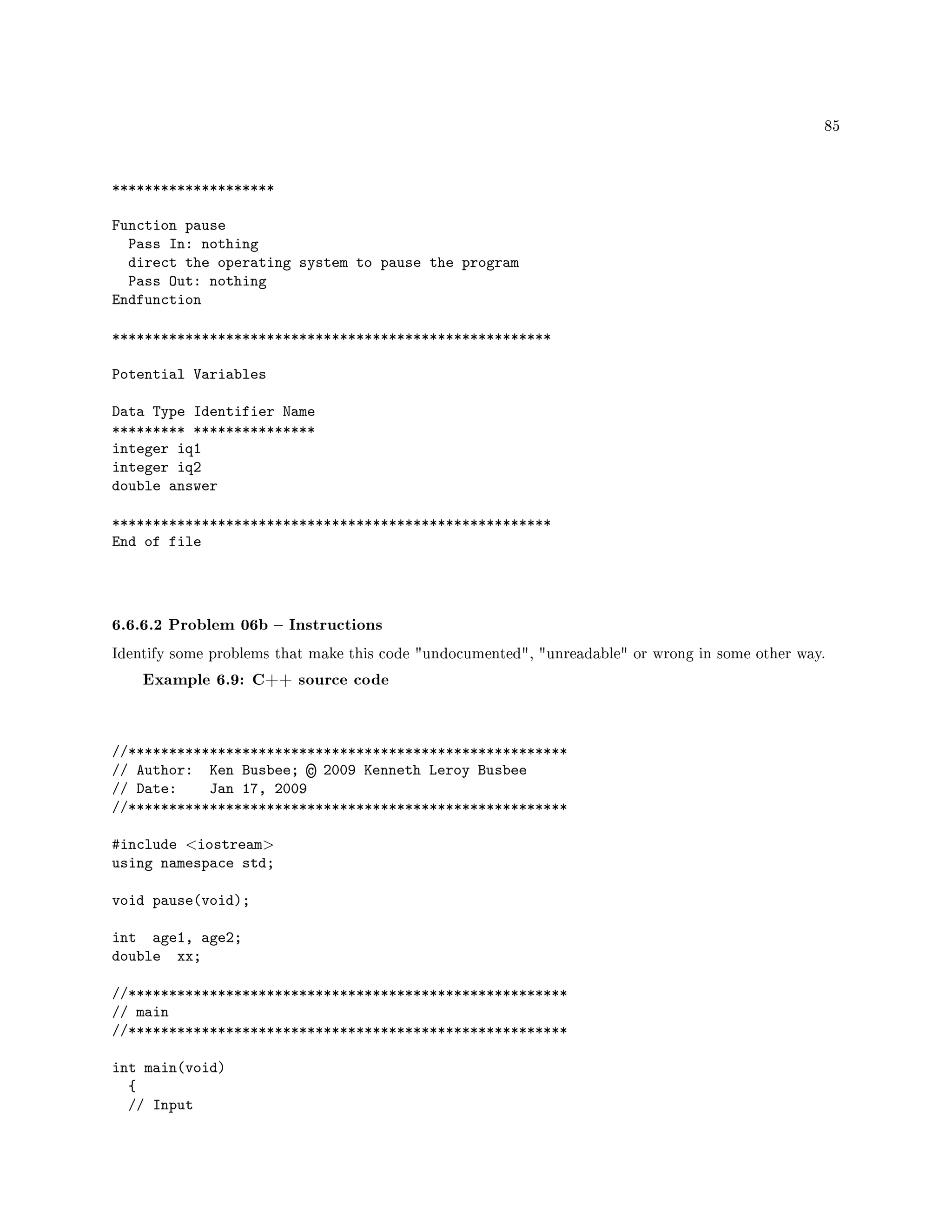 85
********************
Function pause
Pass In: nothing
direct the operating system to pause the program
Pass Out: nothing
Endfunction
******************************************************
Potential Variables
Data Type Identifier Name
********* ***************
integer iq1
integer iq2
double answer
******************************************************
End of file
6.6.6.2 Problem 06b  Instructions
Identify some problems that make this code undocumented, unreadable or wrong in some other way.
Example 6.9: C++ source code
//******************************************************
// Author: Ken Busbee; © 2009 Kenneth Leroy Busbee
// Date: Jan 17, 2009
//******************************************************
#include iostream
using namespace std;
void pause(void);
int age1, age2;
double xx;
//******************************************************
// main
//******************************************************
int main(void)
{
// Input
 