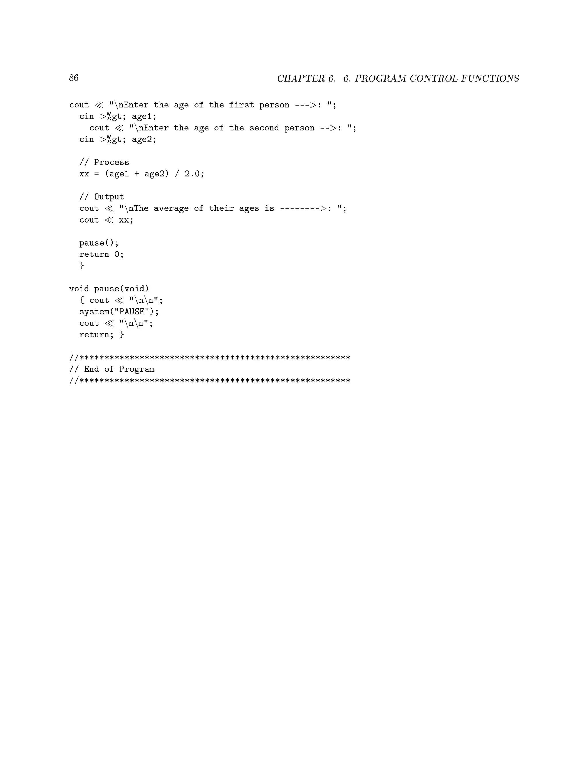 86 CHAPTER 6. 6. PROGRAM CONTROL FUNCTIONS
cout nEnter the age of the first person ---: ;
cin %gt; age1;
cout nEnter the age of the second person --: ;
cin %gt; age2;
// Process
xx = (age1 + age2) / 2.0;
// Output
cout nThe average of their ages is --------: ;
cout xx;
pause();
return 0;
}
void pause(void)
{ cout nn;
system(PAUSE);
cout nn;
return; }
//******************************************************
// End of Program
//******************************************************
 