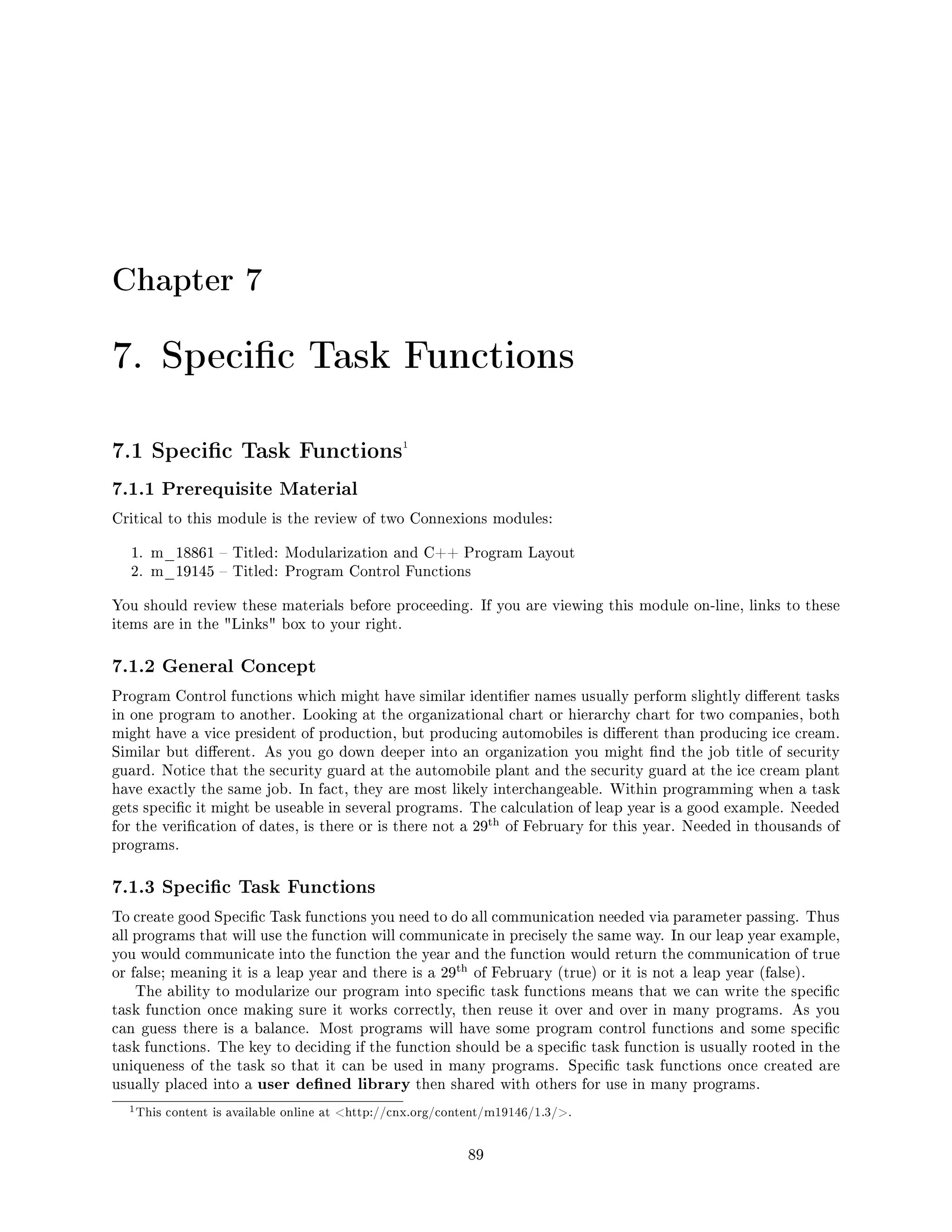 Chapter 7
7. Specic Task Functions
7.1 Specic Task Functions1
7.1.1 Prerequisite Material
Critical to this module is the review of two Connexions modules:
1. m_18861  Titled: Modularization and C++ Program Layout
2. m_19145  Titled: Program Control Functions
You should review these materials before proceeding. If you are viewing this module on-line, links to these
items are in the Links box to your right.
7.1.2 General Concept
Program Control functions which might have similar identier names usually perform slightly dierent tasks
in one program to another. Looking at the organizational chart or hierarchy chart for two companies, both
might have a vice president of production, but producing automobiles is dierent than producing ice cream.
Similar but dierent. As you go down deeper into an organization you might nd the job title of security
guard. Notice that the security guard at the automobile plant and the security guard at the ice cream plant
have exactly the same job. In fact, they are most likely interchangeable. Within programming when a task
gets specic it might be useable in several programs. The calculation of leap year is a good example. Needed
for the verication of dates, is there or is there not a 29
th of February for this year. Needed in thousands of
programs.
7.1.3 Specic Task Functions
To create good Specic Task functions you need to do all communication needed via parameter passing. Thus
all programs that will use the function will communicate in precisely the same way. In our leap year example,
you would communicate into the function the year and the function would return the communication of true
or false; meaning it is a leap year and there is a 29
th of February (true) or it is not a leap year (false).
The ability to modularize our program into specic task functions means that we can write the specic
task function once making sure it works correctly, then reuse it over and over in many programs. As you
can guess there is a balance. Most programs will have some program control functions and some specic
task functions. The key to deciding if the function should be a specic task function is usually rooted in the
uniqueness of the task so that it can be used in many programs. Specic task functions once created are
usually placed into a user dened library then shared with others for use in many programs.
1This content is available online at http://cnx.org/content/m19146/1.3/.
89
 