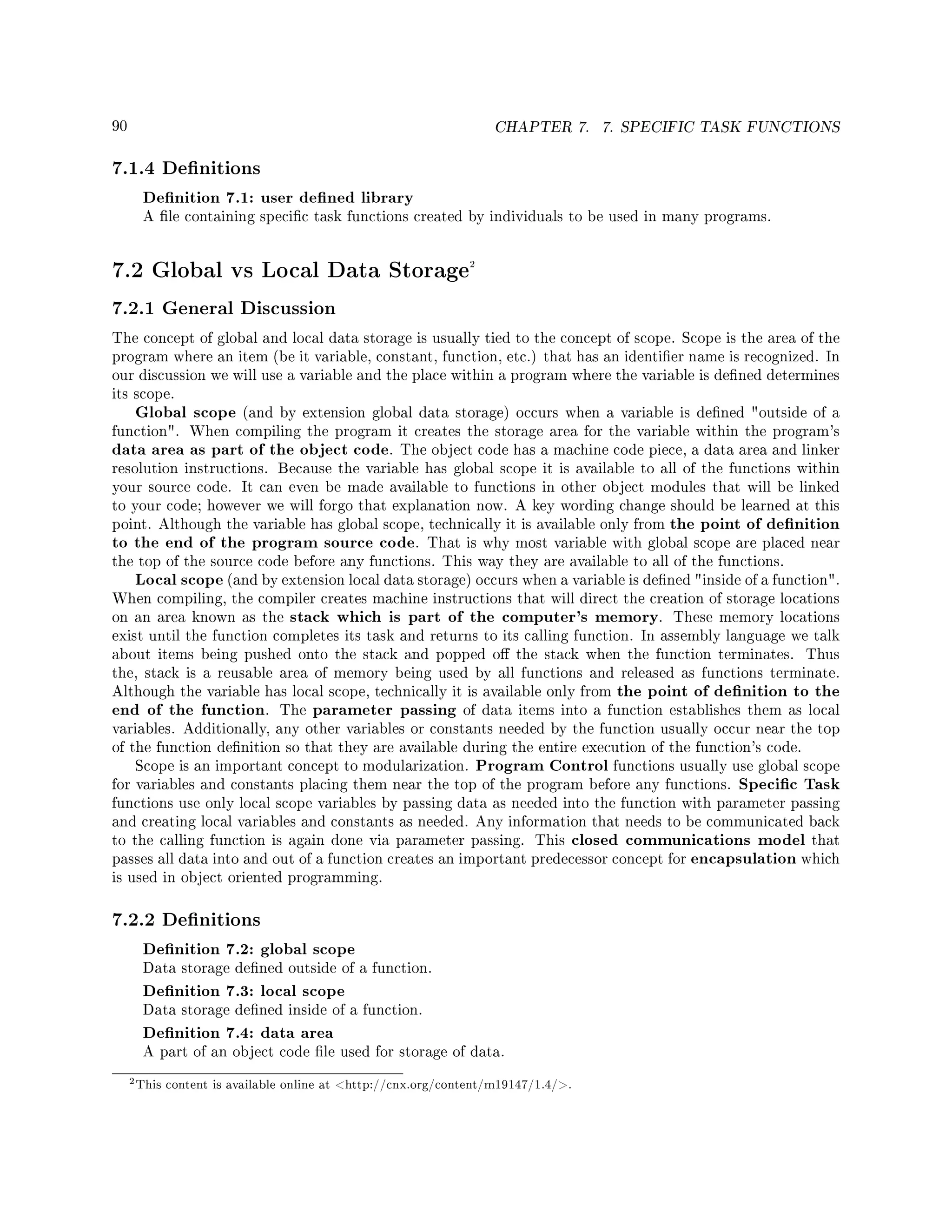 90 CHAPTER 7. 7. SPECIFIC TASK FUNCTIONS
7.1.4 Denitions
Denition 7.1: user dened library
A le containing specic task functions created by individuals to be used in many programs.
7.2 Global vs Local Data Storage2
7.2.1 General Discussion
The concept of global and local data storage is usually tied to the concept of scope. Scope is the area of the
program where an item (be it variable, constant, function, etc.) that has an identier name is recognized. In
our discussion we will use a variable and the place within a program where the variable is dened determines
its scope.
Global scope (and by extension global data storage) occurs when a variable is dened outside of a
function. When compiling the program it creates the storage area for the variable within the program's
data area as part of the object code. The object code has a machine code piece, a data area and linker
resolution instructions. Because the variable has global scope it is available to all of the functions within
your source code. It can even be made available to functions in other object modules that will be linked
to your code; however we will forgo that explanation now. A key wording change should be learned at this
point. Although the variable has global scope, technically it is available only from the point of denition
to the end of the program source code. That is why most variable with global scope are placed near
the top of the source code before any functions. This way they are available to all of the functions.
Local scope (and by extension local data storage) occurs when a variable is dened inside of a function.
When compiling, the compiler creates machine instructions that will direct the creation of storage locations
on an area known as the stack which is part of the computer's memory. These memory locations
exist until the function completes its task and returns to its calling function. In assembly language we talk
about items being pushed onto the stack and popped o the stack when the function terminates. Thus
the, stack is a reusable area of memory being used by all functions and released as functions terminate.
Although the variable has local scope, technically it is available only from the point of denition to the
end of the function. The parameter passing of data items into a function establishes them as local
variables. Additionally, any other variables or constants needed by the function usually occur near the top
of the function denition so that they are available during the entire execution of the function's code.
Scope is an important concept to modularization. Program Control functions usually use global scope
for variables and constants placing them near the top of the program before any functions. Specic Task
functions use only local scope variables by passing data as needed into the function with parameter passing
and creating local variables and constants as needed. Any information that needs to be communicated back
to the calling function is again done via parameter passing. This closed communications model that
passes all data into and out of a function creates an important predecessor concept for encapsulation which
is used in object oriented programming.
7.2.2 Denitions
Denition 7.2: global scope
Data storage dened outside of a function.
Denition 7.3: local scope
Data storage dened inside of a function.
Denition 7.4: data area
A part of an object code le used for storage of data.
2This content is available online at http://cnx.org/content/m19147/1.4/.
 