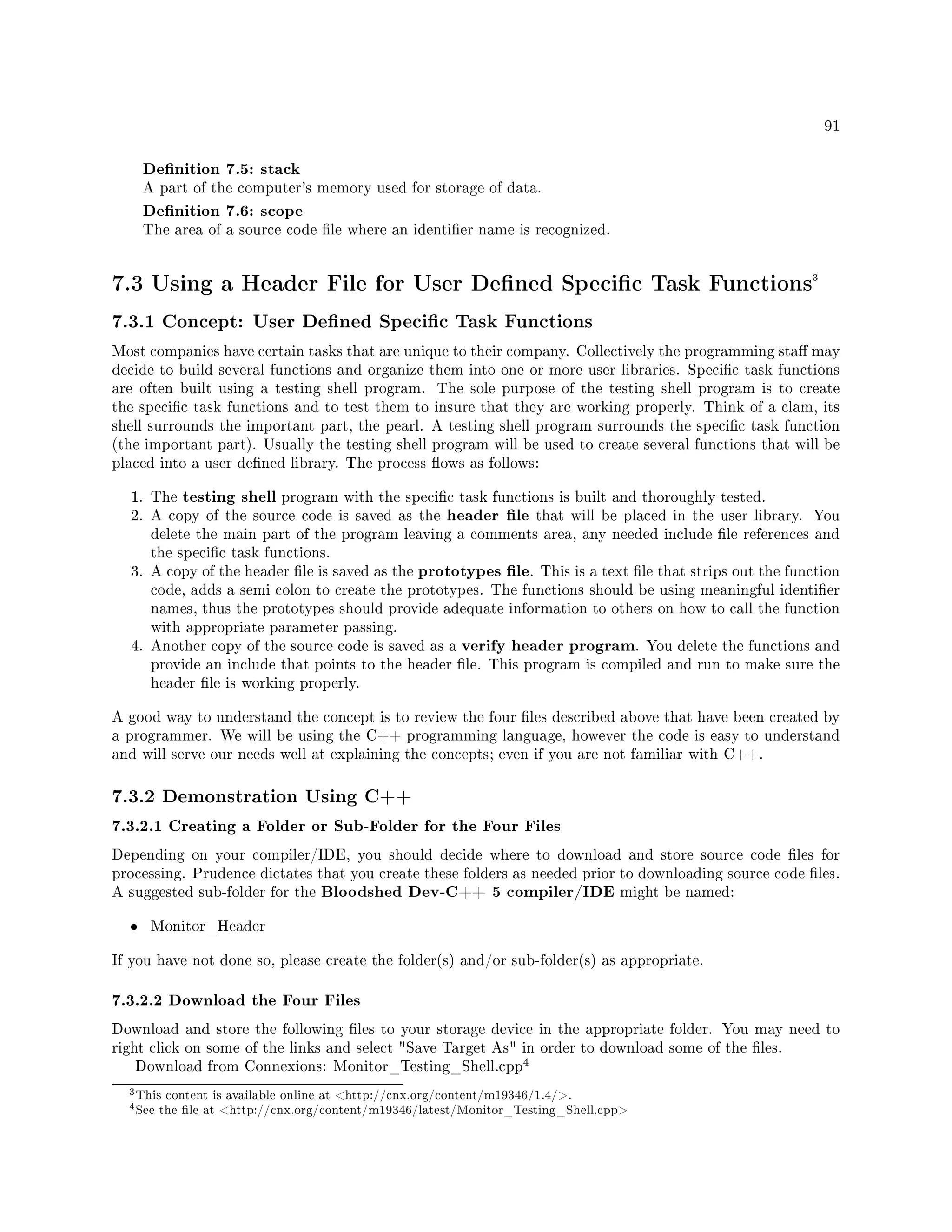 91
Denition 7.5: stack
A part of the computer's memory used for storage of data.
Denition 7.6: scope
The area of a source code le where an identier name is recognized.
7.3 Using a Header File for User Dened Specic Task Functions3
7.3.1 Concept: User Dened Specic Task Functions
Most companies have certain tasks that are unique to their company. Collectively the programming sta may
decide to build several functions and organize them into one or more user libraries. Specic task functions
are often built using a testing shell program. The sole purpose of the testing shell program is to create
the specic task functions and to test them to insure that they are working properly. Think of a clam, its
shell surrounds the important part, the pearl. A testing shell program surrounds the specic task function
(the important part). Usually the testing shell program will be used to create several functions that will be
placed into a user dened library. The process ows as follows:
1. The testing shell program with the specic task functions is built and thoroughly tested.
2. A copy of the source code is saved as the header le that will be placed in the user library. You
delete the main part of the program leaving a comments area, any needed include le references and
the specic task functions.
3. A copy of the header le is saved as the prototypes le. This is a text le that strips out the function
code, adds a semi colon to create the prototypes. The functions should be using meaningful identier
names, thus the prototypes should provide adequate information to others on how to call the function
with appropriate parameter passing.
4. Another copy of the source code is saved as a verify header program. You delete the functions and
provide an include that points to the header le. This program is compiled and run to make sure the
header le is working properly.
A good way to understand the concept is to review the four les described above that have been created by
a programmer. We will be using the C++ programming language, however the code is easy to understand
and will serve our needs well at explaining the concepts; even if you are not familiar with C++.
7.3.2 Demonstration Using C++
7.3.2.1 Creating a Folder or Sub-Folder for the Four Files
Depending on your compiler/IDE, you should decide where to download and store source code les for
processing. Prudence dictates that you create these folders as needed prior to downloading source code les.
A suggested sub-folder for the Bloodshed Dev-C++ 5 compiler/IDE might be named:
• Monitor_Header
If you have not done so, please create the folder(s) and/or sub-folder(s) as appropriate.
7.3.2.2 Download the Four Files
Download and store the following les to your storage device in the appropriate folder. You may need to
right click on some of the links and select Save Target As in order to download some of the les.
Download from Connexions: Monitor_Testing_Shell.cpp
4
3This content is available online at http://cnx.org/content/m19346/1.4/.
4See the le at http://cnx.org/content/m19346/latest/Monitor_Testing_Shell.cpp
 