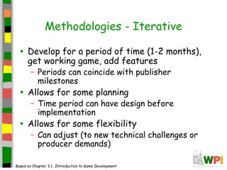 Methodologies - Iterative
• Develop for a period of time (1-2 months),
get working game, add features
– Periods can coincide with publisher
milestones
• Allows for some planning
– Time period can have design before
implementation
• Allows for some flexibility
– Can adjust (to new technical challenges or
producer demands)
Based on Chapter 3.1, Introduction to Game Development
 