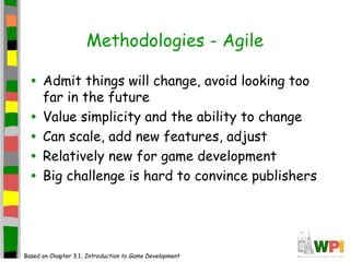 Methodologies - Agile
• Admit things will change, avoid looking too
far in the future
• Value simplicity and the ability to change
• Can scale, add new features, adjust
• Relatively new for game development
• Big challenge is hard to convince publishers
Based on Chapter 3.1, Introduction to Game Development
 