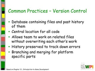 Common Practices – Version Control
• Database containing files and past history
of them
• Central location for all code
• Allows team to work on related files
without overwriting each other’s work
• History preserved to track down errors
• Branching and merging for platform
specific parts
Based on Chapter 3.1, Introduction to Game Development
 
