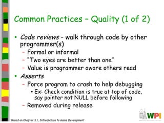 Common Practices – Quality (1 of 2)
• Code reviews – walk through code by other
programmer(s)
– Formal or informal
– “Two eyes are better than one”
– Value is programmer aware others read
• Asserts
– Force program to crash to help debugging
•Ex: Check condition is true at top of code,
say pointer not NULL before following
– Removed during release
Based on Chapter 3.1, Introduction to Game Development
 